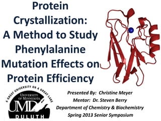 Protein
Crystallization:
A Method to Study
Phenylalanine
Mutation Effects on
Protein Efficiency
Presented By: Christine Meyer
Mentor: Dr. Steven Berry
Department of Chemistry & Biochemistry
Spring 2013 Senior Symposium
 