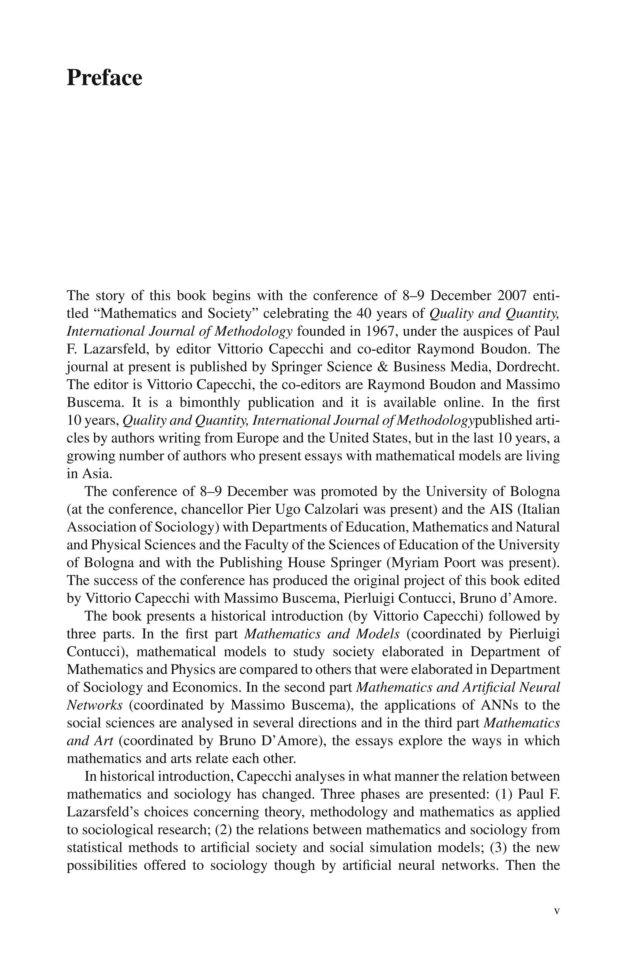 Preface
The story of this book begins with the conference of 8–9 December 2007 enti-
tled “Mathematics and Society” celebrating the 40 years of Quality and Quantity,
International Journal of Methodology founded in 1967, under the auspices of Paul
F. Lazarsfeld, by editor Vittorio Capecchi and co-editor Raymond Boudon. The
journal at present is published by Springer Science & Business Media, Dordrecht.
The editor is Vittorio Capecchi, the co-editors are Raymond Boudon and Massimo
Buscema. It is a bimonthly publication and it is available online. In the first
10 years, Quality and Quantity, International Journal of Methodologypublished arti-
cles by authors writing from Europe and the United States, but in the last 10 years, a
growing number of authors who present essays with mathematical models are living
in Asia.
The conference of 8–9 December was promoted by the University of Bologna
(at the conference, chancellor Pier Ugo Calzolari was present) and the AIS (Italian
Association of Sociology) with Departments of Education, Mathematics and Natural
and Physical Sciences and the Faculty of the Sciences of Education of the University
of Bologna and with the Publishing House Springer (Myriam Poort was present).
The success of the conference has produced the original project of this book edited
by Vittorio Capecchi with Massimo Buscema, Pierluigi Contucci, Bruno d’Amore.
The book presents a historical introduction (by Vittorio Capecchi) followed by
three parts. In the first part Mathematics and Models (coordinated by Pierluigi
Contucci), mathematical models to study society elaborated in Department of
Mathematics and Physics are compared to others that were elaborated in Department
of Sociology and Economics. In the second part Mathematics and Artificial Neural
Networks (coordinated by Massimo Buscema), the applications of ANNs to the
social sciences are analysed in several directions and in the third part Mathematics
and Art (coordinated by Bruno D’Amore), the essays explore the ways in which
mathematics and arts relate each other.
In historical introduction, Capecchi analyses in what manner the relation between
mathematics and sociology has changed. Three phases are presented: (1) Paul F.
Lazarsfeld’s choices concerning theory, methodology and mathematics as applied
to sociological research; (2) the relations between mathematics and sociology from
statistical methods to artificial society and social simulation models; (3) the new
possibilities offered to sociology though by artificial neural networks. Then the
v
 