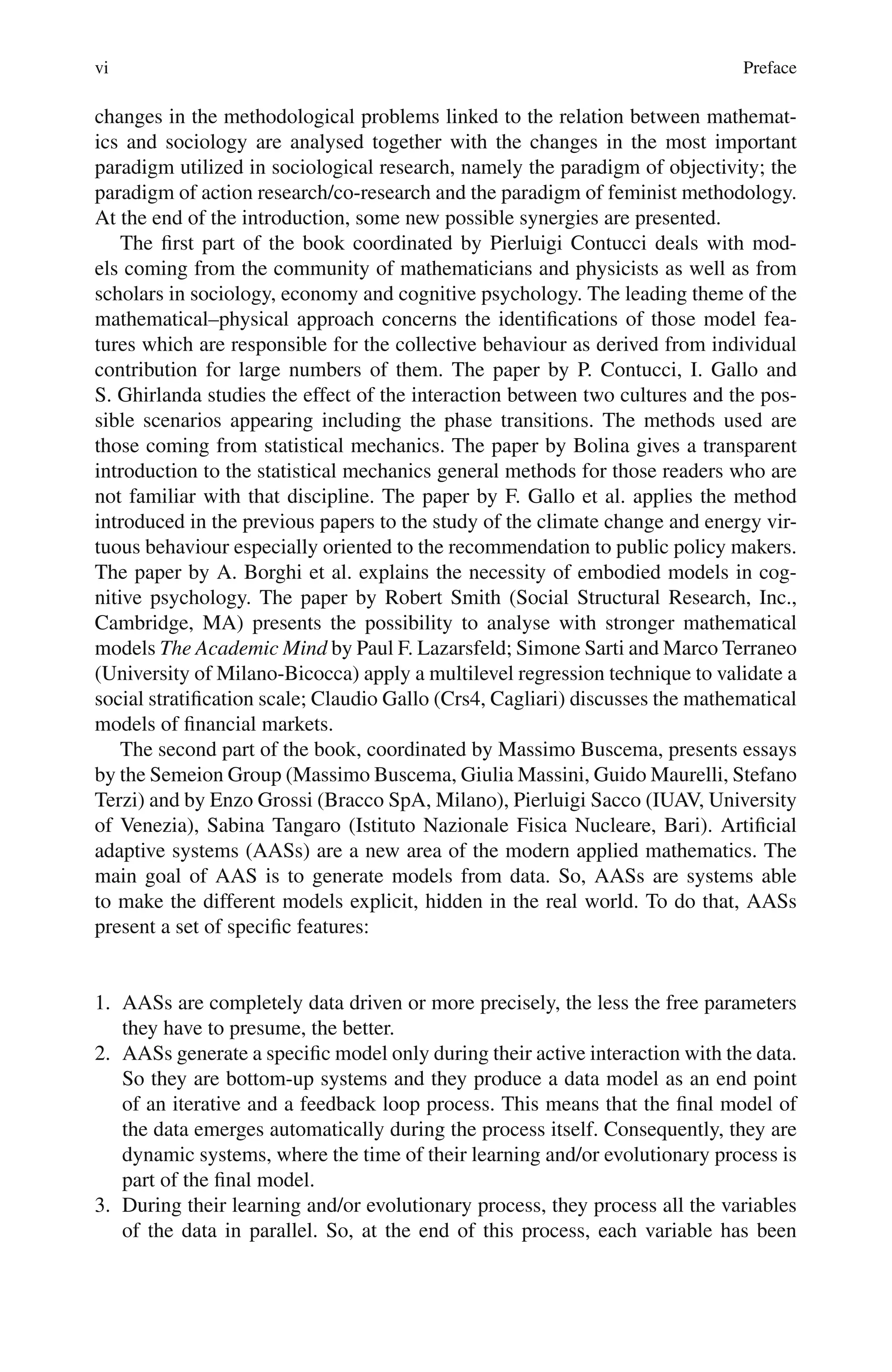 vi Preface
changes in the methodological problems linked to the relation between mathemat-
ics and sociology are analysed together with the changes in the most important
paradigm utilized in sociological research, namely the paradigm of objectivity; the
paradigm of action research/co-research and the paradigm of feminist methodology.
At the end of the introduction, some new possible synergies are presented.
The first part of the book coordinated by Pierluigi Contucci deals with mod-
els coming from the community of mathematicians and physicists as well as from
scholars in sociology, economy and cognitive psychology. The leading theme of the
mathematical–physical approach concerns the identifications of those model fea-
tures which are responsible for the collective behaviour as derived from individual
contribution for large numbers of them. The paper by P. Contucci, I. Gallo and
S. Ghirlanda studies the effect of the interaction between two cultures and the pos-
sible scenarios appearing including the phase transitions. The methods used are
those coming from statistical mechanics. The paper by Bolina gives a transparent
introduction to the statistical mechanics general methods for those readers who are
not familiar with that discipline. The paper by F. Gallo et al. applies the method
introduced in the previous papers to the study of the climate change and energy vir-
tuous behaviour especially oriented to the recommendation to public policy makers.
The paper by A. Borghi et al. explains the necessity of embodied models in cog-
nitive psychology. The paper by Robert Smith (Social Structural Research, Inc.,
Cambridge, MA) presents the possibility to analyse with stronger mathematical
models The Academic Mind by Paul F. Lazarsfeld; Simone Sarti and Marco Terraneo
(University of Milano-Bicocca) apply a multilevel regression technique to validate a
social stratification scale; Claudio Gallo (Crs4, Cagliari) discusses the mathematical
models of financial markets.
The second part of the book, coordinated by Massimo Buscema, presents essays
by the Semeion Group (Massimo Buscema, Giulia Massini, Guido Maurelli, Stefano
Terzi) and by Enzo Grossi (Bracco SpA, Milano), Pierluigi Sacco (IUAV, University
of Venezia), Sabina Tangaro (Istituto Nazionale Fisica Nucleare, Bari). Artificial
adaptive systems (AASs) are a new area of the modern applied mathematics. The
main goal of AAS is to generate models from data. So, AASs are systems able
to make the different models explicit, hidden in the real world. To do that, AASs
present a set of specific features:
1. AASs are completely data driven or more precisely, the less the free parameters
they have to presume, the better.
2. AASs generate a specific model only during their active interaction with the data.
So they are bottom-up systems and they produce a data model as an end point
of an iterative and a feedback loop process. This means that the final model of
the data emerges automatically during the process itself. Consequently, they are
dynamic systems, where the time of their learning and/or evolutionary process is
part of the final model.
3. During their learning and/or evolutionary process, they process all the variables
of the data in parallel. So, at the end of this process, each variable has been
 