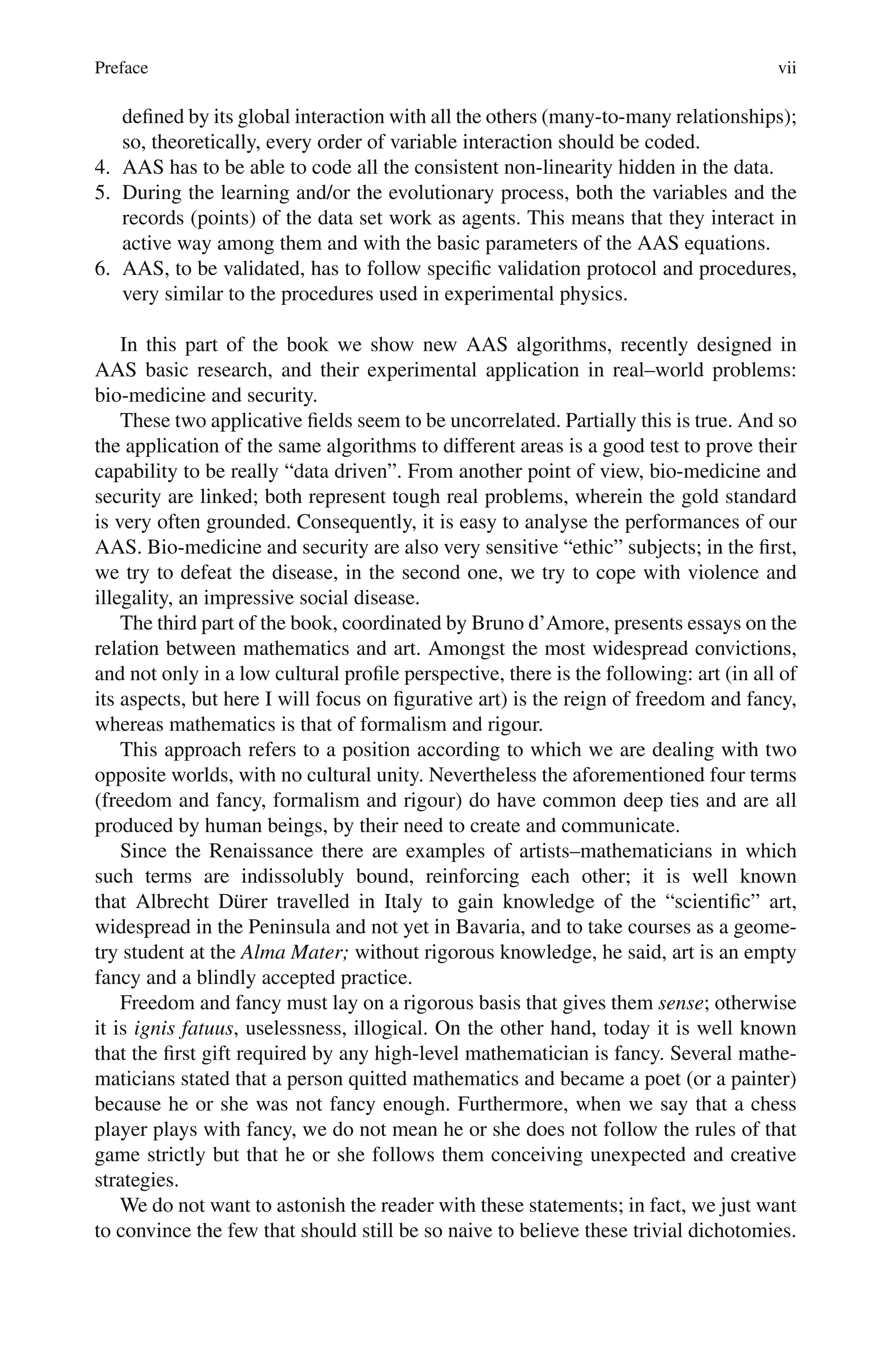 Preface vii
defined by its global interaction with all the others (many-to-many relationships);
so, theoretically, every order of variable interaction should be coded.
4. AAS has to be able to code all the consistent non-linearity hidden in the data.
5. During the learning and/or the evolutionary process, both the variables and the
records (points) of the data set work as agents. This means that they interact in
active way among them and with the basic parameters of the AAS equations.
6. AAS, to be validated, has to follow specific validation protocol and procedures,
very similar to the procedures used in experimental physics.
In this part of the book we show new AAS algorithms, recently designed in
AAS basic research, and their experimental application in real–world problems:
bio-medicine and security.
These two applicative fields seem to be uncorrelated. Partially this is true. And so
the application of the same algorithms to different areas is a good test to prove their
capability to be really “data driven”. From another point of view, bio-medicine and
security are linked; both represent tough real problems, wherein the gold standard
is very often grounded. Consequently, it is easy to analyse the performances of our
AAS. Bio-medicine and security are also very sensitive “ethic” subjects; in the first,
we try to defeat the disease, in the second one, we try to cope with violence and
illegality, an impressive social disease.
The third part of the book, coordinated by Bruno d’Amore, presents essays on the
relation between mathematics and art. Amongst the most widespread convictions,
and not only in a low cultural profile perspective, there is the following: art (in all of
its aspects, but here I will focus on figurative art) is the reign of freedom and fancy,
whereas mathematics is that of formalism and rigour.
This approach refers to a position according to which we are dealing with two
opposite worlds, with no cultural unity. Nevertheless the aforementioned four terms
(freedom and fancy, formalism and rigour) do have common deep ties and are all
produced by human beings, by their need to create and communicate.
Since the Renaissance there are examples of artists–mathematicians in which
such terms are indissolubly bound, reinforcing each other; it is well known
that Albrecht Dürer travelled in Italy to gain knowledge of the “scientific” art,
widespread in the Peninsula and not yet in Bavaria, and to take courses as a geome-
try student at the Alma Mater; without rigorous knowledge, he said, art is an empty
fancy and a blindly accepted practice.
Freedom and fancy must lay on a rigorous basis that gives them sense; otherwise
it is ignis fatuus, uselessness, illogical. On the other hand, today it is well known
that the first gift required by any high-level mathematician is fancy. Several mathe-
maticians stated that a person quitted mathematics and became a poet (or a painter)
because he or she was not fancy enough. Furthermore, when we say that a chess
player plays with fancy, we do not mean he or she does not follow the rules of that
game strictly but that he or she follows them conceiving unexpected and creative
strategies.
We do not want to astonish the reader with these statements; in fact, we just want
to convince the few that should still be so naive to believe these trivial dichotomies.
 