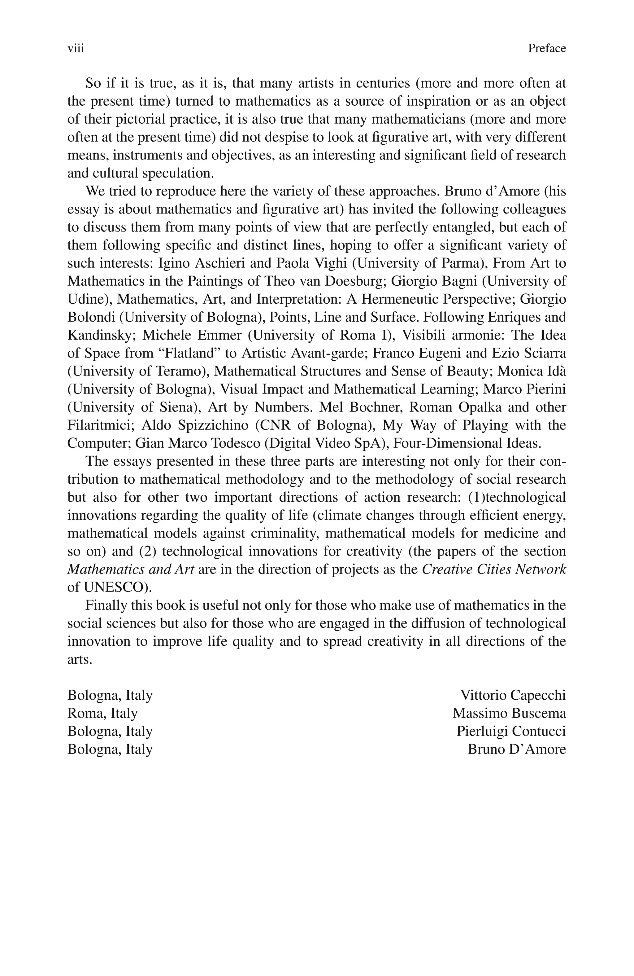 viii Preface
So if it is true, as it is, that many artists in centuries (more and more often at
the present time) turned to mathematics as a source of inspiration or as an object
of their pictorial practice, it is also true that many mathematicians (more and more
often at the present time) did not despise to look at figurative art, with very different
means, instruments and objectives, as an interesting and significant field of research
and cultural speculation.
We tried to reproduce here the variety of these approaches. Bruno d’Amore (his
essay is about mathematics and figurative art) has invited the following colleagues
to discuss them from many points of view that are perfectly entangled, but each of
them following specific and distinct lines, hoping to offer a significant variety of
such interests: Igino Aschieri and Paola Vighi (University of Parma), From Art to
Mathematics in the Paintings of Theo van Doesburg; Giorgio Bagni (University of
Udine), Mathematics, Art, and Interpretation: A Hermeneutic Perspective; Giorgio
Bolondi (University of Bologna), Points, Line and Surface. Following Enriques and
Kandinsky; Michele Emmer (University of Roma I), Visibili armonie: The Idea
of Space from “Flatland” to Artistic Avant-garde; Franco Eugeni and Ezio Sciarra
(University of Teramo), Mathematical Structures and Sense of Beauty; Monica Idà
(University of Bologna), Visual Impact and Mathematical Learning; Marco Pierini
(University of Siena), Art by Numbers. Mel Bochner, Roman Opalka and other
Filaritmici; Aldo Spizzichino (CNR of Bologna), My Way of Playing with the
Computer; Gian Marco Todesco (Digital Video SpA), Four-Dimensional Ideas.
The essays presented in these three parts are interesting not only for their con-
tribution to mathematical methodology and to the methodology of social research
but also for other two important directions of action research: (1)technological
innovations regarding the quality of life (climate changes through efficient energy,
mathematical models against criminality, mathematical models for medicine and
so on) and (2) technological innovations for creativity (the papers of the section
Mathematics and Art are in the direction of projects as the Creative Cities Network
of UNESCO).
Finally this book is useful not only for those who make use of mathematics in the
social sciences but also for those who are engaged in the diffusion of technological
innovation to improve life quality and to spread creativity in all directions of the
arts.
Bologna, Italy Vittorio Capecchi
Roma, Italy Massimo Buscema
Bologna, Italy Pierluigi Contucci
Bologna, Italy Bruno D’Amore
 