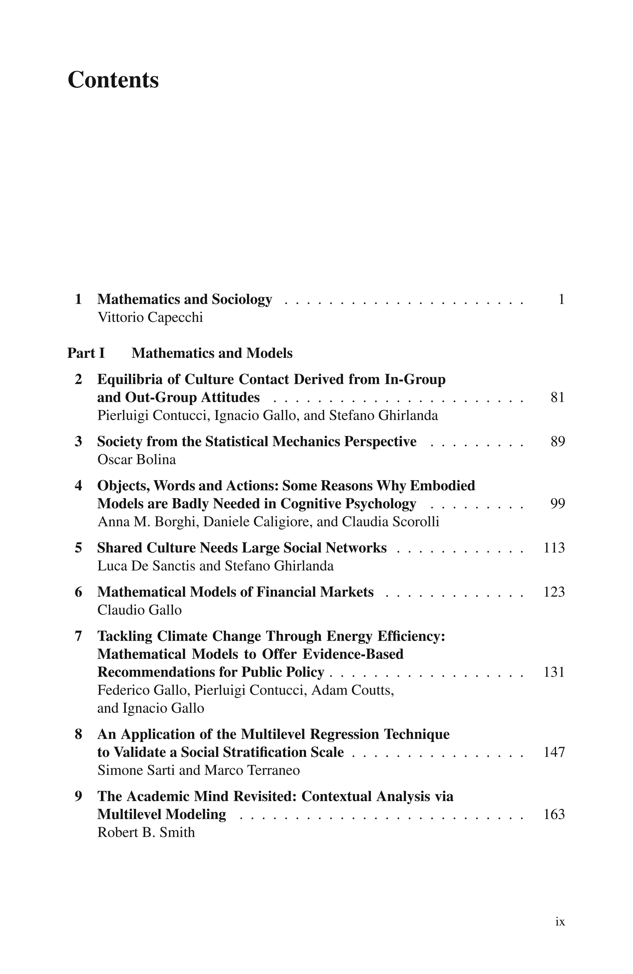 Contents
1 Mathematics and Sociology . . . . . . . . . . . . . . . . . . . . . . 1
Vittorio Capecchi
Part I Mathematics and Models
2 Equilibria of Culture Contact Derived from In-Group
and Out-Group Attitudes . . . . . . . . . . . . . . . . . . . . . . . 81
Pierluigi Contucci, Ignacio Gallo, and Stefano Ghirlanda
3 Society from the Statistical Mechanics Perspective . . . . . . . . . 89
Oscar Bolina
4 Objects, Words and Actions: Some Reasons Why Embodied
Models are Badly Needed in Cognitive Psychology . . . . . . . . . 99
Anna M. Borghi, Daniele Caligiore, and Claudia Scorolli
5 Shared Culture Needs Large Social Networks . . . . . . . . . . . . 113
Luca De Sanctis and Stefano Ghirlanda
6 Mathematical Models of Financial Markets . . . . . . . . . . . . . 123
Claudio Gallo
7 Tackling Climate Change Through Energy Efficiency:
Mathematical Models to Offer Evidence-Based
Recommendations for Public Policy . . . . . . . . . . . . . . . . . . 131
Federico Gallo, Pierluigi Contucci, Adam Coutts,
and Ignacio Gallo
8 An Application of the Multilevel Regression Technique
to Validate a Social Stratification Scale . . . . . . . . . . . . . . . . 147
Simone Sarti and Marco Terraneo
9 The Academic Mind Revisited: Contextual Analysis via
Multilevel Modeling . . . . . . . . . . . . . . . . . . . . . . . . . . 163
Robert B. Smith
ix
 