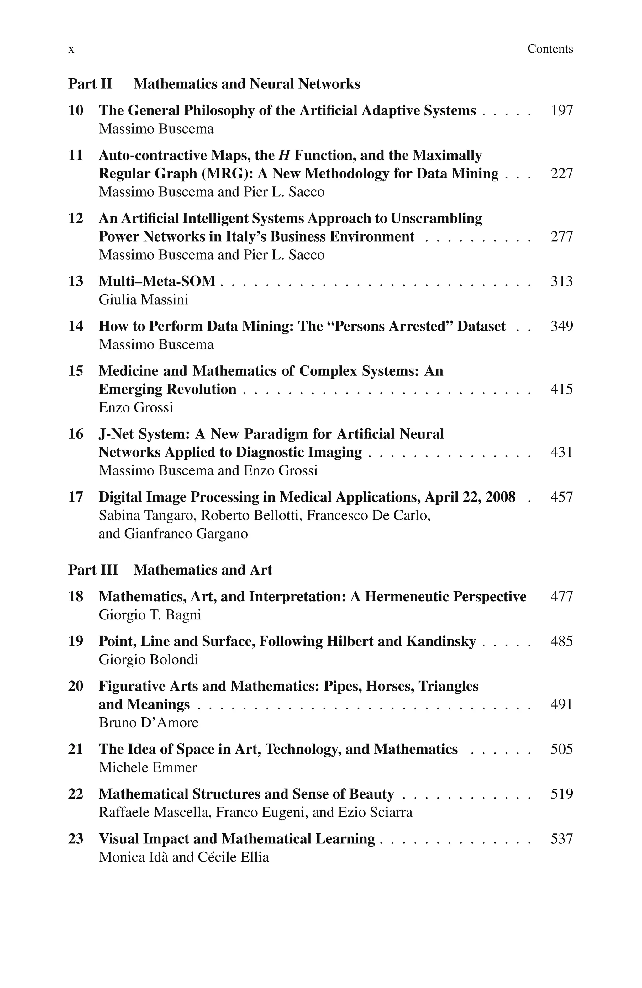x Contents
Part II Mathematics and Neural Networks
10 The General Philosophy of the Artificial Adaptive Systems . . . . . 197
Massimo Buscema
11 Auto-contractive Maps, the H Function, and the Maximally
Regular Graph (MRG): A New Methodology for Data Mining . . . 227
Massimo Buscema and Pier L. Sacco
12 An Artificial Intelligent Systems Approach to Unscrambling
Power Networks in Italy’s Business Environment . . . . . . . . . . 277
Massimo Buscema and Pier L. Sacco
13 Multi–Meta-SOM . . . . . . . . . . . . . . . . . . . . . . . . . . . . 313
Giulia Massini
14 How to Perform Data Mining: The “Persons Arrested” Dataset . . 349
Massimo Buscema
15 Medicine and Mathematics of Complex Systems: An
Emerging Revolution . . . . . . . . . . . . . . . . . . . . . . . . . . 415
Enzo Grossi
16 J-Net System: A New Paradigm for Artificial Neural
Networks Applied to Diagnostic Imaging . . . . . . . . . . . . . . . 431
Massimo Buscema and Enzo Grossi
17 Digital Image Processing in Medical Applications, April 22, 2008 . 457
Sabina Tangaro, Roberto Bellotti, Francesco De Carlo,
and Gianfranco Gargano
Part III Mathematics and Art
18 Mathematics, Art, and Interpretation: A Hermeneutic Perspective 477
Giorgio T. Bagni
19 Point, Line and Surface, Following Hilbert and Kandinsky . . . . . 485
Giorgio Bolondi
20 Figurative Arts and Mathematics: Pipes, Horses, Triangles
and Meanings . . . . . . . . . . . . . . . . . . . . . . . . . . . . . . 491
Bruno D’Amore
21 The Idea of Space in Art, Technology, and Mathematics . . . . . . 505
Michele Emmer
22 Mathematical Structures and Sense of Beauty . . . . . . . . . . . . 519
Raffaele Mascella, Franco Eugeni, and Ezio Sciarra
23 Visual Impact and Mathematical Learning . . . . . . . . . . . . . . 537
Monica Idà and Cécile Ellia
 