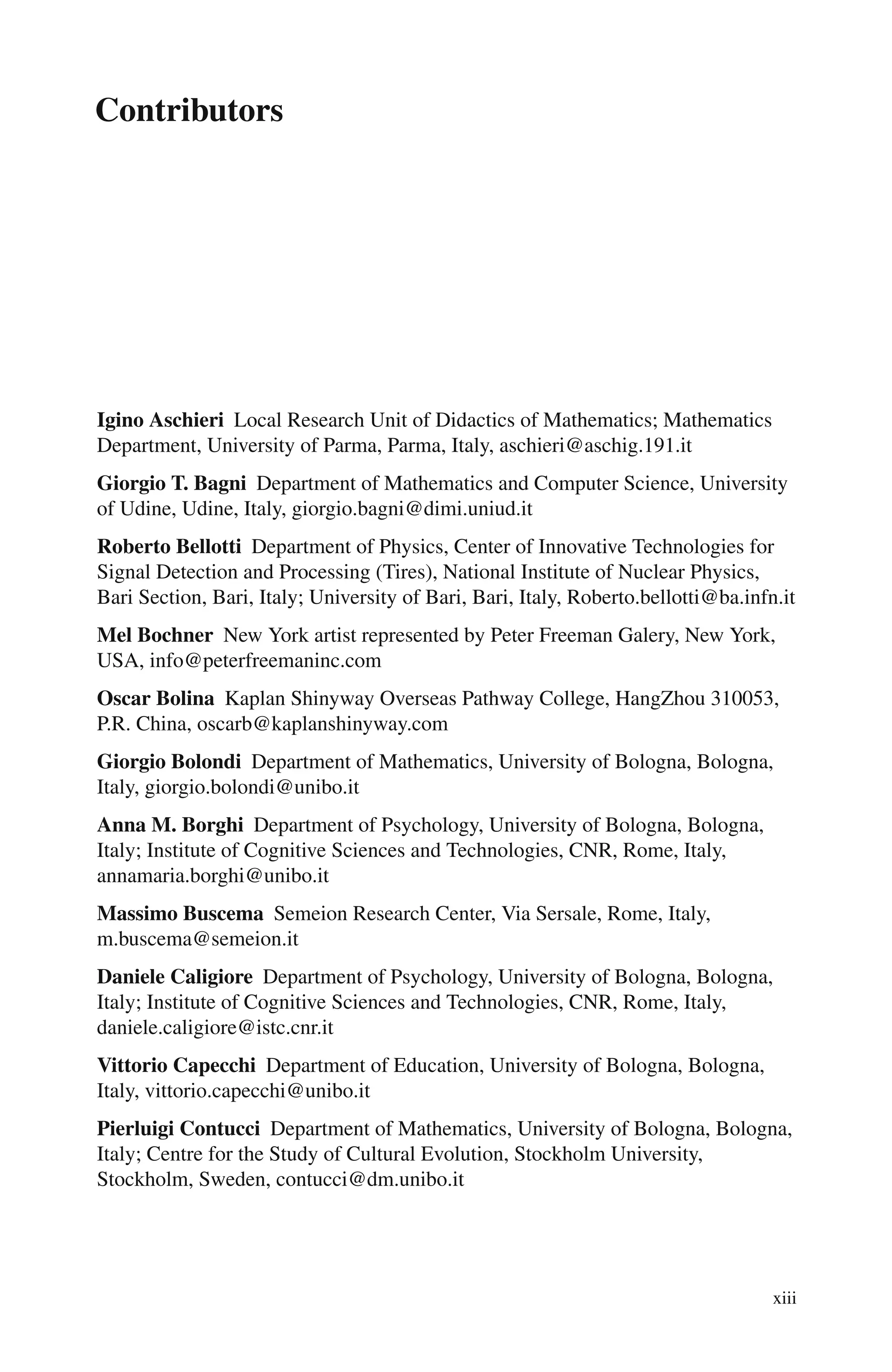 Contributors
Igino Aschieri Local Research Unit of Didactics of Mathematics; Mathematics
Department, University of Parma, Parma, Italy, aschieri@aschig.191.it
Giorgio T. Bagni Department of Mathematics and Computer Science, University
of Udine, Udine, Italy, giorgio.bagni@dimi.uniud.it
Roberto Bellotti Department of Physics, Center of Innovative Technologies for
Signal Detection and Processing (Tires), National Institute of Nuclear Physics,
Bari Section, Bari, Italy; University of Bari, Bari, Italy, Roberto.bellotti@ba.infn.it
Mel Bochner New York artist represented by Peter Freeman Galery, New York,
USA, info@peterfreemaninc.com
Oscar Bolina Kaplan Shinyway Overseas Pathway College, HangZhou 310053,
P.R. China, oscarb@kaplanshinyway.com
Giorgio Bolondi Department of Mathematics, University of Bologna, Bologna,
Italy, giorgio.bolondi@unibo.it
Anna M. Borghi Department of Psychology, University of Bologna, Bologna,
Italy; Institute of Cognitive Sciences and Technologies, CNR, Rome, Italy,
annamaria.borghi@unibo.it
Massimo Buscema Semeion Research Center, Via Sersale, Rome, Italy,
m.buscema@semeion.it
Daniele Caligiore Department of Psychology, University of Bologna, Bologna,
Italy; Institute of Cognitive Sciences and Technologies, CNR, Rome, Italy,
daniele.caligiore@istc.cnr.it
Vittorio Capecchi Department of Education, University of Bologna, Bologna,
Italy, vittorio.capecchi@unibo.it
Pierluigi Contucci Department of Mathematics, University of Bologna, Bologna,
Italy; Centre for the Study of Cultural Evolution, Stockholm University,
Stockholm, Sweden, contucci@dm.unibo.it
xiii
 