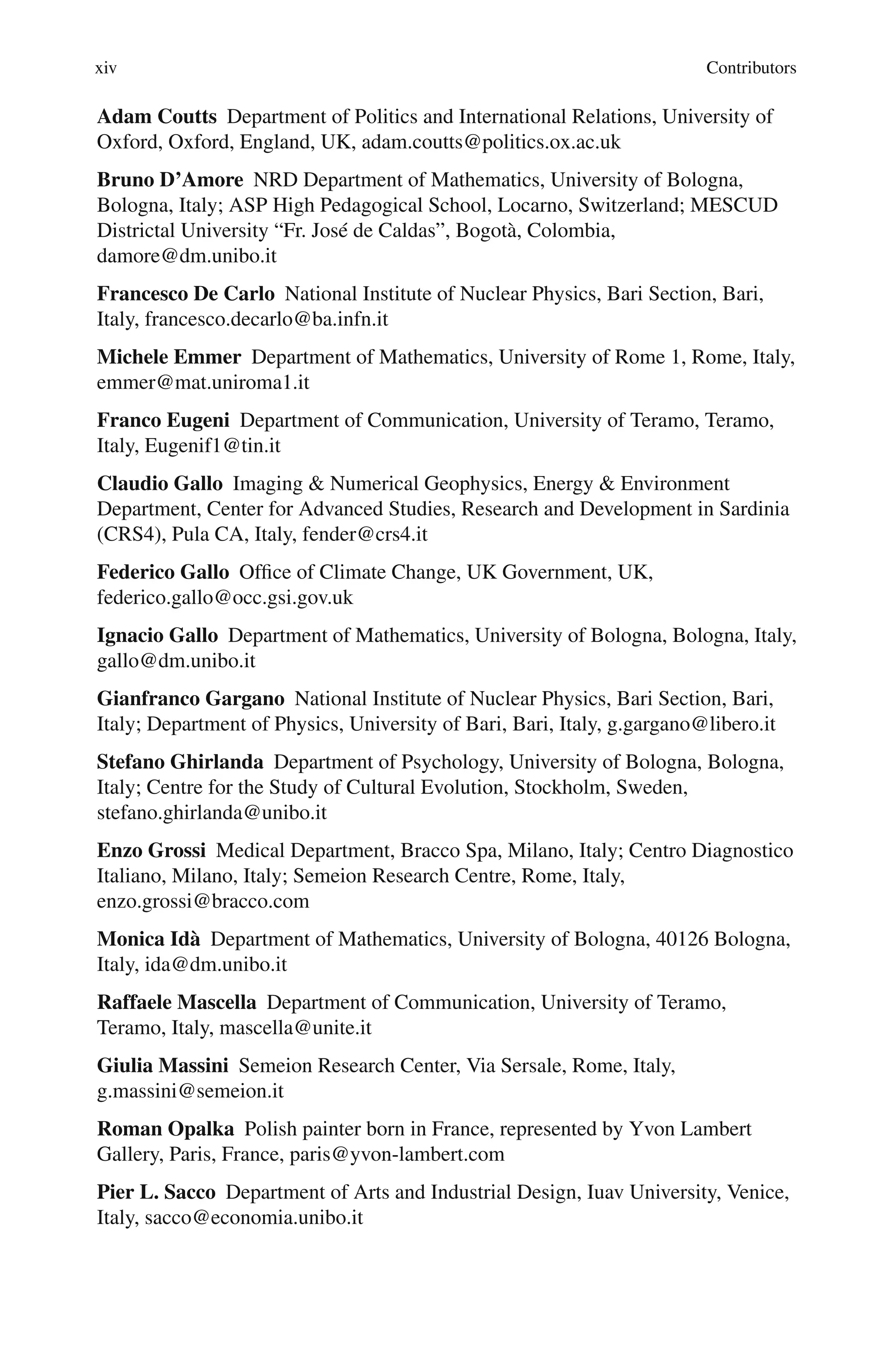 xiv Contributors
Adam Coutts Department of Politics and International Relations, University of
Oxford, Oxford, England, UK, adam.coutts@politics.ox.ac.uk
Bruno D’Amore NRD Department of Mathematics, University of Bologna,
Bologna, Italy; ASP High Pedagogical School, Locarno, Switzerland; MESCUD
Districtal University “Fr. José de Caldas”, Bogotà, Colombia,
damore@dm.unibo.it
Francesco De Carlo National Institute of Nuclear Physics, Bari Section, Bari,
Italy, francesco.decarlo@ba.infn.it
Michele Emmer Department of Mathematics, University of Rome 1, Rome, Italy,
emmer@mat.uniroma1.it
Franco Eugeni Department of Communication, University of Teramo, Teramo,
Italy, Eugenif1@tin.it
Claudio Gallo Imaging & Numerical Geophysics, Energy & Environment
Department, Center for Advanced Studies, Research and Development in Sardinia
(CRS4), Pula CA, Italy, fender@crs4.it
Federico Gallo Office of Climate Change, UK Government, UK,
federico.gallo@occ.gsi.gov.uk
Ignacio Gallo Department of Mathematics, University of Bologna, Bologna, Italy,
gallo@dm.unibo.it
Gianfranco Gargano National Institute of Nuclear Physics, Bari Section, Bari,
Italy; Department of Physics, University of Bari, Bari, Italy, g.gargano@libero.it
Stefano Ghirlanda Department of Psychology, University of Bologna, Bologna,
Italy; Centre for the Study of Cultural Evolution, Stockholm, Sweden,
stefano.ghirlanda@unibo.it
Enzo Grossi Medical Department, Bracco Spa, Milano, Italy; Centro Diagnostico
Italiano, Milano, Italy; Semeion Research Centre, Rome, Italy,
enzo.grossi@bracco.com
Monica Idà Department of Mathematics, University of Bologna, 40126 Bologna,
Italy, ida@dm.unibo.it
Raffaele Mascella Department of Communication, University of Teramo,
Teramo, Italy, mascella@unite.it
Giulia Massini Semeion Research Center, Via Sersale, Rome, Italy,
g.massini@semeion.it
Roman Opalka Polish painter born in France, represented by Yvon Lambert
Gallery, Paris, France, paris@yvon-lambert.com
Pier L. Sacco Department of Arts and Industrial Design, Iuav University, Venice,
Italy, sacco@economia.unibo.it
 