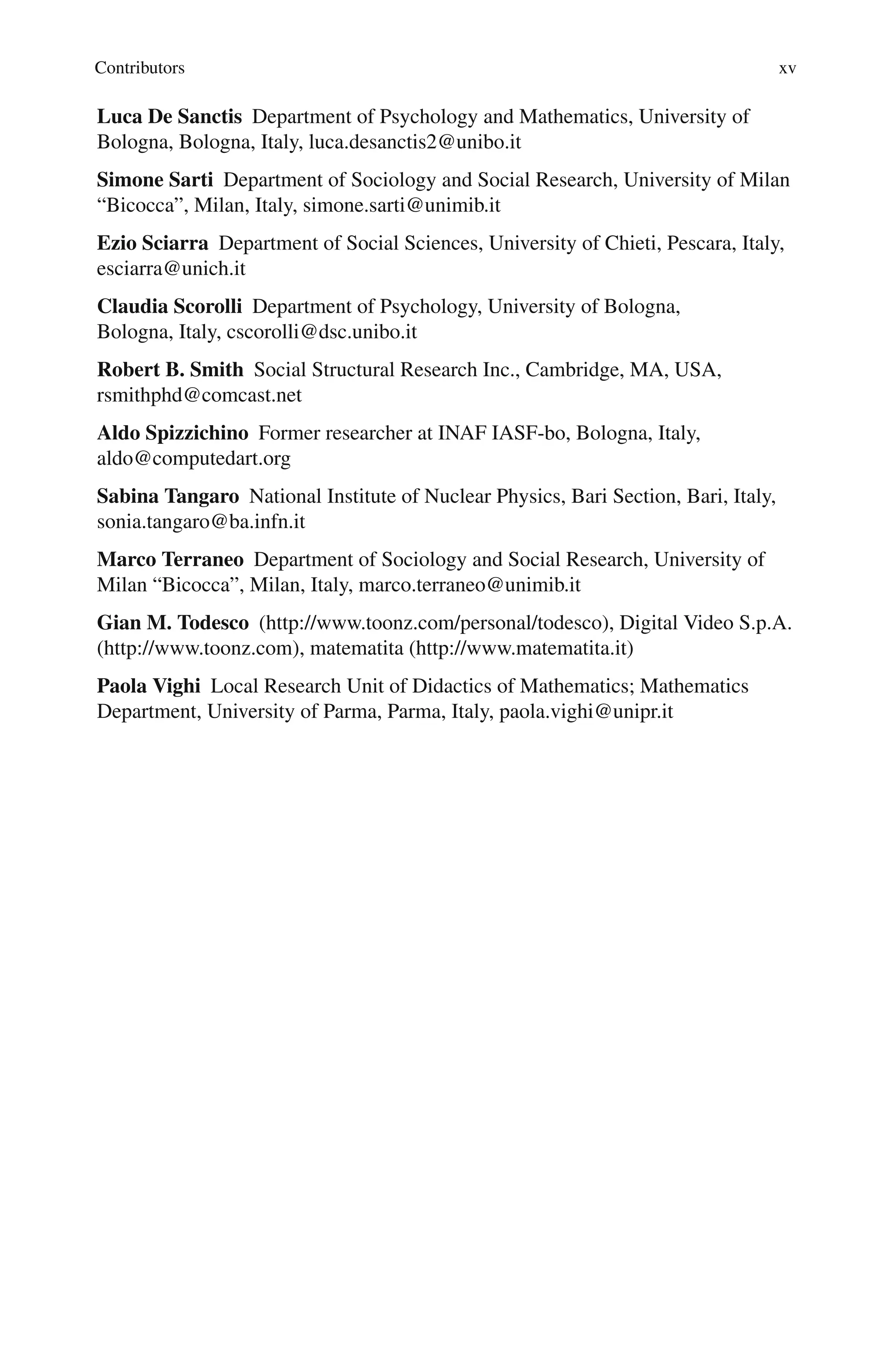 Contributors xv
Luca De Sanctis Department of Psychology and Mathematics, University of
Bologna, Bologna, Italy, luca.desanctis2@unibo.it
Simone Sarti Department of Sociology and Social Research, University of Milan
“Bicocca”, Milan, Italy, simone.sarti@unimib.it
Ezio Sciarra Department of Social Sciences, University of Chieti, Pescara, Italy,
esciarra@unich.it
Claudia Scorolli Department of Psychology, University of Bologna,
Bologna, Italy, cscorolli@dsc.unibo.it
Robert B. Smith Social Structural Research Inc., Cambridge, MA, USA,
rsmithphd@comcast.net
Aldo Spizzichino Former researcher at INAF IASF-bo, Bologna, Italy,
aldo@computedart.org
Sabina Tangaro National Institute of Nuclear Physics, Bari Section, Bari, Italy,
sonia.tangaro@ba.infn.it
Marco Terraneo Department of Sociology and Social Research, University of
Milan “Bicocca”, Milan, Italy, marco.terraneo@unimib.it
Gian M. Todesco (http://www.toonz.com/personal/todesco), Digital Video S.p.A.
(http://www.toonz.com), matematita (http://www.matematita.it)
Paola Vighi Local Research Unit of Didactics of Mathematics; Mathematics
Department, University of Parma, Parma, Italy, paola.vighi@unipr.it
 