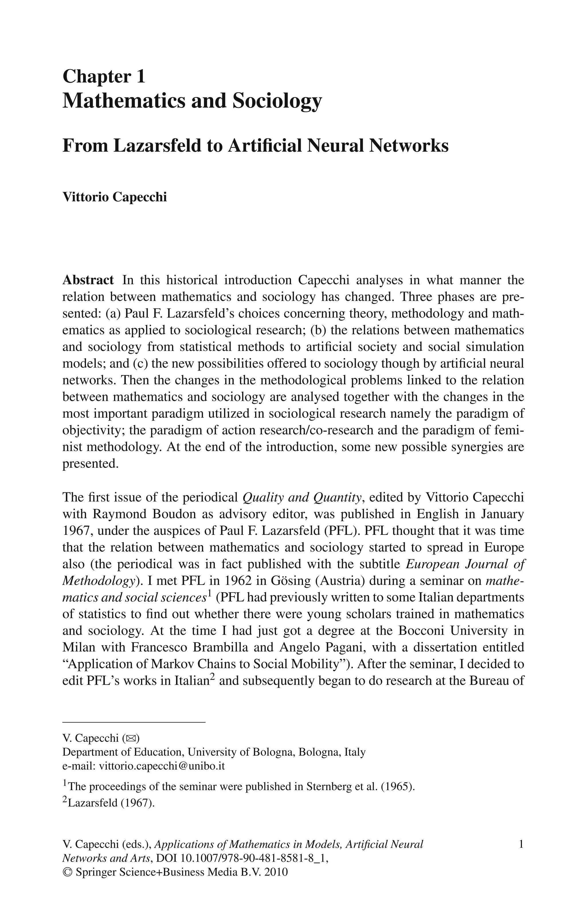 Chapter 1
Mathematics and Sociology
From Lazarsfeld to Artificial Neural Networks
Vittorio Capecchi
Abstract In this historical introduction Capecchi analyses in what manner the
relation between mathematics and sociology has changed. Three phases are pre-
sented: (a) Paul F. Lazarsfeld’s choices concerning theory, methodology and math-
ematics as applied to sociological research; (b) the relations between mathematics
and sociology from statistical methods to artificial society and social simulation
models; and (c) the new possibilities offered to sociology though by artificial neural
networks. Then the changes in the methodological problems linked to the relation
between mathematics and sociology are analysed together with the changes in the
most important paradigm utilized in sociological research namely the paradigm of
objectivity; the paradigm of action research/co-research and the paradigm of femi-
nist methodology. At the end of the introduction, some new possible synergies are
presented.
The first issue of the periodical Quality and Quantity, edited by Vittorio Capecchi
with Raymond Boudon as advisory editor, was published in English in January
1967, under the auspices of Paul F. Lazarsfeld (PFL). PFL thought that it was time
that the relation between mathematics and sociology started to spread in Europe
also (the periodical was in fact published with the subtitle European Journal of
Methodology). I met PFL in 1962 in Gösing (Austria) during a seminar on mathe-
matics and social sciences1 (PFL had previously written to some Italian departments
of statistics to find out whether there were young scholars trained in mathematics
and sociology. At the time I had just got a degree at the Bocconi University in
Milan with Francesco Brambilla and Angelo Pagani, with a dissertation entitled
“Application of Markov Chains to Social Mobility”). After the seminar, I decided to
edit PFL’s works in Italian2 and subsequently began to do research at the Bureau of
V. Capecchi (B)
Department of Education, University of Bologna, Bologna, Italy
e-mail: vittorio.capecchi@unibo.it
1The proceedings of the seminar were published in Sternberg et al. (1965).
2Lazarsfeld (1967).
1
V. Capecchi (eds.), Applications of Mathematics in Models, Artificial Neural
Networks and Arts, DOI 10.1007/978-90-481-8581-8_1,
C
 Springer Science+Business Media B.V. 2010
 
