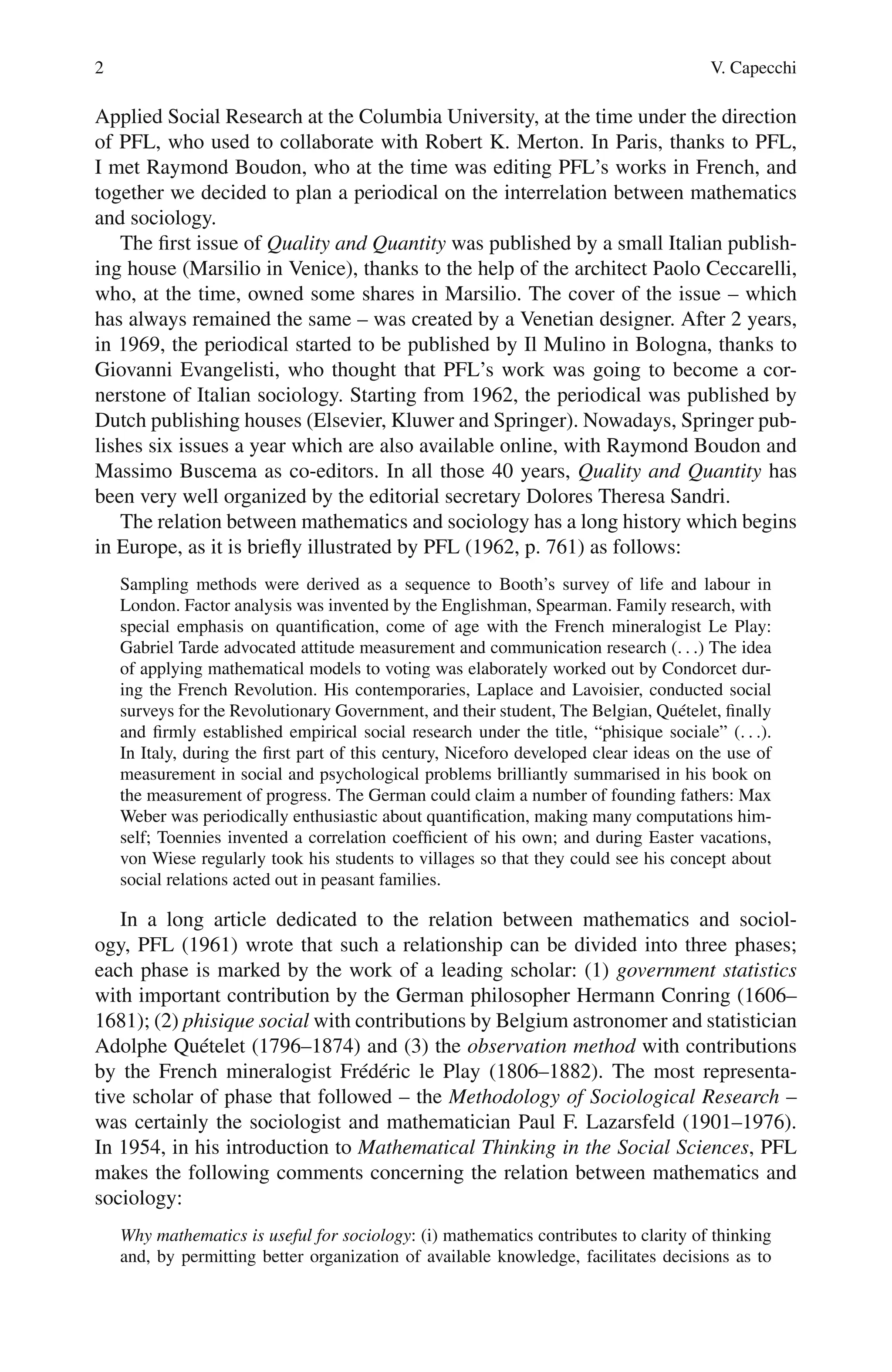 2 V. Capecchi
Applied Social Research at the Columbia University, at the time under the direction
of PFL, who used to collaborate with Robert K. Merton. In Paris, thanks to PFL,
I met Raymond Boudon, who at the time was editing PFL’s works in French, and
together we decided to plan a periodical on the interrelation between mathematics
and sociology.
The first issue of Quality and Quantity was published by a small Italian publish-
ing house (Marsilio in Venice), thanks to the help of the architect Paolo Ceccarelli,
who, at the time, owned some shares in Marsilio. The cover of the issue – which
has always remained the same – was created by a Venetian designer. After 2 years,
in 1969, the periodical started to be published by Il Mulino in Bologna, thanks to
Giovanni Evangelisti, who thought that PFL’s work was going to become a cor-
nerstone of Italian sociology. Starting from 1962, the periodical was published by
Dutch publishing houses (Elsevier, Kluwer and Springer). Nowadays, Springer pub-
lishes six issues a year which are also available online, with Raymond Boudon and
Massimo Buscema as co-editors. In all those 40 years, Quality and Quantity has
been very well organized by the editorial secretary Dolores Theresa Sandri.
The relation between mathematics and sociology has a long history which begins
in Europe, as it is briefly illustrated by PFL (1962, p. 761) as follows:
Sampling methods were derived as a sequence to Booth’s survey of life and labour in
London. Factor analysis was invented by the Englishman, Spearman. Family research, with
special emphasis on quantification, come of age with the French mineralogist Le Play:
Gabriel Tarde advocated attitude measurement and communication research (. . .) The idea
of applying mathematical models to voting was elaborately worked out by Condorcet dur-
ing the French Revolution. His contemporaries, Laplace and Lavoisier, conducted social
surveys for the Revolutionary Government, and their student, The Belgian, Quételet, finally
and firmly established empirical social research under the title, “phisique sociale” (. . .).
In Italy, during the first part of this century, Niceforo developed clear ideas on the use of
measurement in social and psychological problems brilliantly summarised in his book on
the measurement of progress. The German could claim a number of founding fathers: Max
Weber was periodically enthusiastic about quantification, making many computations him-
self; Toennies invented a correlation coefficient of his own; and during Easter vacations,
von Wiese regularly took his students to villages so that they could see his concept about
social relations acted out in peasant families.
In a long article dedicated to the relation between mathematics and sociol-
ogy, PFL (1961) wrote that such a relationship can be divided into three phases;
each phase is marked by the work of a leading scholar: (1) government statistics
with important contribution by the German philosopher Hermann Conring (1606–
1681); (2) phisique social with contributions by Belgium astronomer and statistician
Adolphe Quételet (1796–1874) and (3) the observation method with contributions
by the French mineralogist Frédéric le Play (1806–1882). The most representa-
tive scholar of phase that followed – the Methodology of Sociological Research –
was certainly the sociologist and mathematician Paul F. Lazarsfeld (1901–1976).
In 1954, in his introduction to Mathematical Thinking in the Social Sciences, PFL
makes the following comments concerning the relation between mathematics and
sociology:
Why mathematics is useful for sociology: (i) mathematics contributes to clarity of thinking
and, by permitting better organization of available knowledge, facilitates decisions as to
 