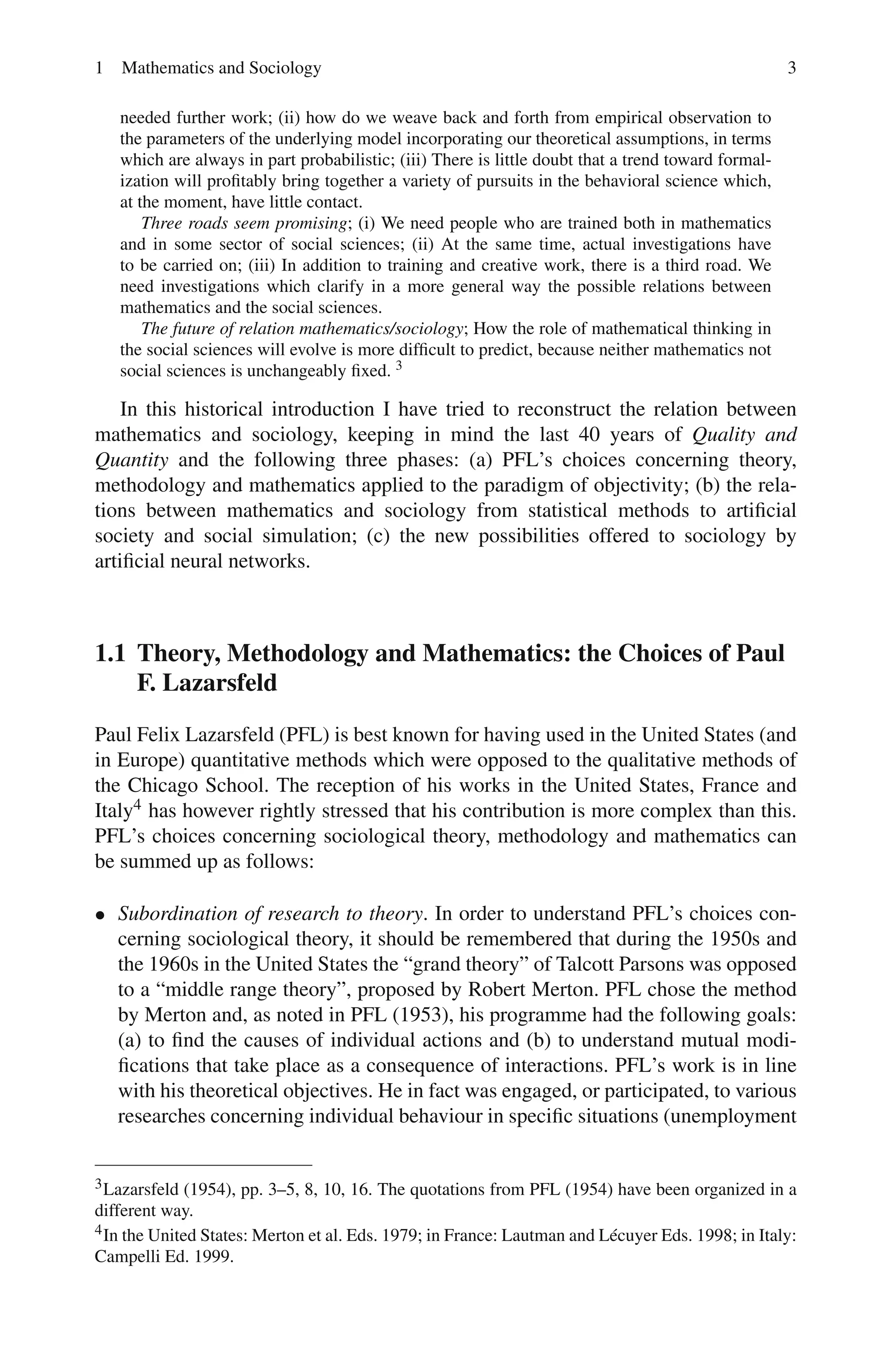 1 Mathematics and Sociology 3
needed further work; (ii) how do we weave back and forth from empirical observation to
the parameters of the underlying model incorporating our theoretical assumptions, in terms
which are always in part probabilistic; (iii) There is little doubt that a trend toward formal-
ization will profitably bring together a variety of pursuits in the behavioral science which,
at the moment, have little contact.
Three roads seem promising; (i) We need people who are trained both in mathematics
and in some sector of social sciences; (ii) At the same time, actual investigations have
to be carried on; (iii) In addition to training and creative work, there is a third road. We
need investigations which clarify in a more general way the possible relations between
mathematics and the social sciences.
The future of relation mathematics/sociology; How the role of mathematical thinking in
the social sciences will evolve is more difficult to predict, because neither mathematics not
social sciences is unchangeably fixed. 3
In this historical introduction I have tried to reconstruct the relation between
mathematics and sociology, keeping in mind the last 40 years of Quality and
Quantity and the following three phases: (a) PFL’s choices concerning theory,
methodology and mathematics applied to the paradigm of objectivity; (b) the rela-
tions between mathematics and sociology from statistical methods to artificial
society and social simulation; (c) the new possibilities offered to sociology by
artificial neural networks.
1.1 Theory, Methodology and Mathematics: the Choices of Paul
F. Lazarsfeld
Paul Felix Lazarsfeld (PFL) is best known for having used in the United States (and
in Europe) quantitative methods which were opposed to the qualitative methods of
the Chicago School. The reception of his works in the United States, France and
Italy4 has however rightly stressed that his contribution is more complex than this.
PFL’s choices concerning sociological theory, methodology and mathematics can
be summed up as follows:
• Subordination of research to theory. In order to understand PFL’s choices con-
cerning sociological theory, it should be remembered that during the 1950s and
the 1960s in the United States the “grand theory” of Talcott Parsons was opposed
to a “middle range theory”, proposed by Robert Merton. PFL chose the method
by Merton and, as noted in PFL (1953), his programme had the following goals:
(a) to find the causes of individual actions and (b) to understand mutual modi-
fications that take place as a consequence of interactions. PFL’s work is in line
with his theoretical objectives. He in fact was engaged, or participated, to various
researches concerning individual behaviour in specific situations (unemployment
3Lazarsfeld (1954), pp. 3–5, 8, 10, 16. The quotations from PFL (1954) have been organized in a
different way.
4In the United States: Merton et al. Eds. 1979; in France: Lautman and Lécuyer Eds. 1998; in Italy:
Campelli Ed. 1999.
 