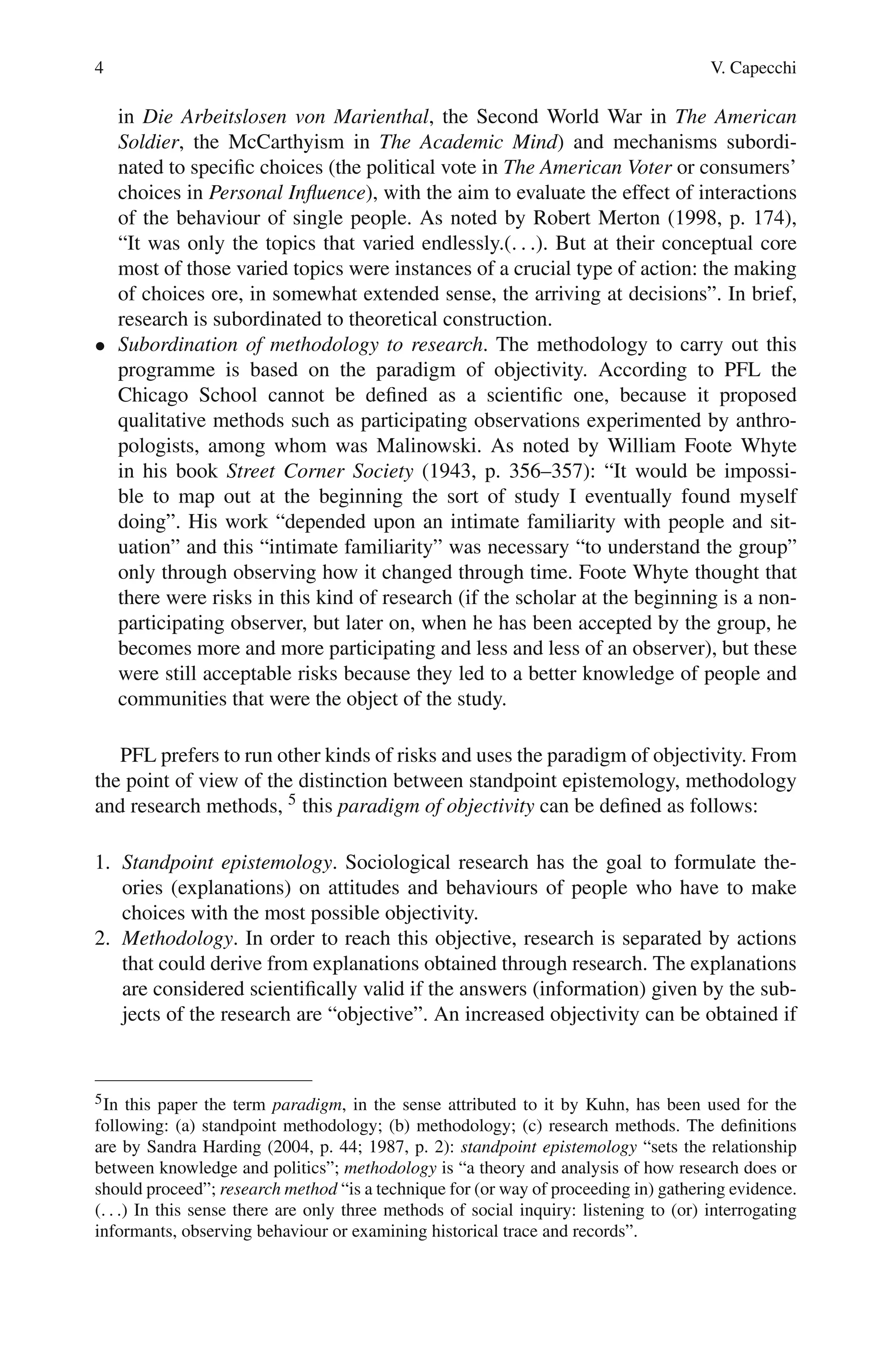 4 V. Capecchi
in Die Arbeitslosen von Marienthal, the Second World War in The American
Soldier, the McCarthyism in The Academic Mind) and mechanisms subordi-
nated to specific choices (the political vote in The American Voter or consumers’
choices in Personal Influence), with the aim to evaluate the effect of interactions
of the behaviour of single people. As noted by Robert Merton (1998, p. 174),
“It was only the topics that varied endlessly.(. . .). But at their conceptual core
most of those varied topics were instances of a crucial type of action: the making
of choices ore, in somewhat extended sense, the arriving at decisions”. In brief,
research is subordinated to theoretical construction.
• Subordination of methodology to research. The methodology to carry out this
programme is based on the paradigm of objectivity. According to PFL the
Chicago School cannot be defined as a scientific one, because it proposed
qualitative methods such as participating observations experimented by anthro-
pologists, among whom was Malinowski. As noted by William Foote Whyte
in his book Street Corner Society (1943, p. 356–357): “It would be impossi-
ble to map out at the beginning the sort of study I eventually found myself
doing”. His work “depended upon an intimate familiarity with people and sit-
uation” and this “intimate familiarity” was necessary “to understand the group”
only through observing how it changed through time. Foote Whyte thought that
there were risks in this kind of research (if the scholar at the beginning is a non-
participating observer, but later on, when he has been accepted by the group, he
becomes more and more participating and less and less of an observer), but these
were still acceptable risks because they led to a better knowledge of people and
communities that were the object of the study.
PFL prefers to run other kinds of risks and uses the paradigm of objectivity. From
the point of view of the distinction between standpoint epistemology, methodology
and research methods, 5 this paradigm of objectivity can be defined as follows:
1. Standpoint epistemology. Sociological research has the goal to formulate the-
ories (explanations) on attitudes and behaviours of people who have to make
choices with the most possible objectivity.
2. Methodology. In order to reach this objective, research is separated by actions
that could derive from explanations obtained through research. The explanations
are considered scientifically valid if the answers (information) given by the sub-
jects of the research are “objective”. An increased objectivity can be obtained if
5In this paper the term paradigm, in the sense attributed to it by Kuhn, has been used for the
following: (a) standpoint methodology; (b) methodology; (c) research methods. The definitions
are by Sandra Harding (2004, p. 44; 1987, p. 2): standpoint epistemology “sets the relationship
between knowledge and politics”; methodology is “a theory and analysis of how research does or
should proceed”; research method “is a technique for (or way of proceeding in) gathering evidence.
(. . .) In this sense there are only three methods of social inquiry: listening to (or) interrogating
informants, observing behaviour or examining historical trace and records”.
 
