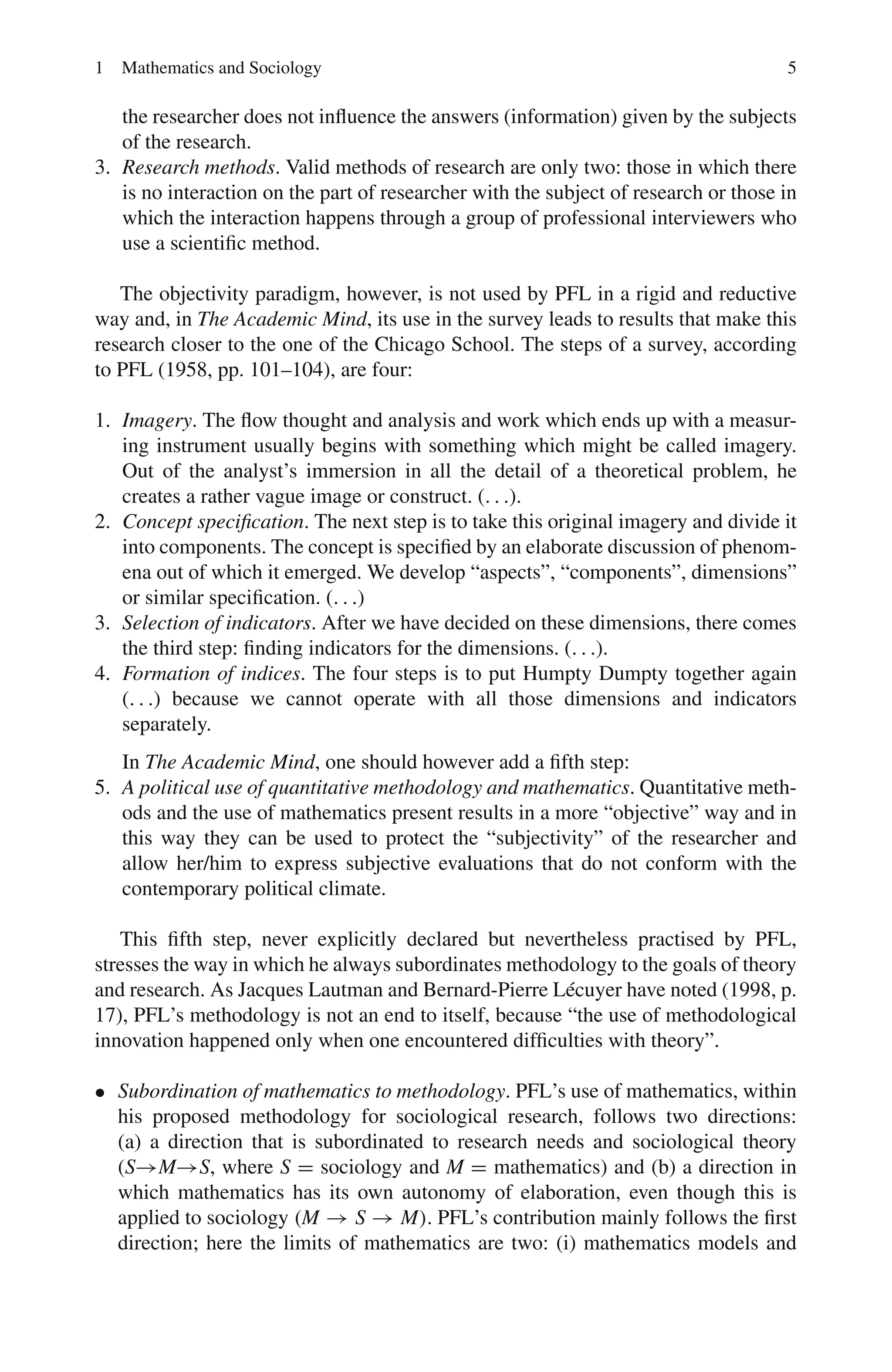 1 Mathematics and Sociology 5
the researcher does not influence the answers (information) given by the subjects
of the research.
3. Research methods. Valid methods of research are only two: those in which there
is no interaction on the part of researcher with the subject of research or those in
which the interaction happens through a group of professional interviewers who
use a scientific method.
The objectivity paradigm, however, is not used by PFL in a rigid and reductive
way and, in The Academic Mind, its use in the survey leads to results that make this
research closer to the one of the Chicago School. The steps of a survey, according
to PFL (1958, pp. 101–104), are four:
1. Imagery. The flow thought and analysis and work which ends up with a measur-
ing instrument usually begins with something which might be called imagery.
Out of the analyst’s immersion in all the detail of a theoretical problem, he
creates a rather vague image or construct. (. . .).
2. Concept specification. The next step is to take this original imagery and divide it
into components. The concept is specified by an elaborate discussion of phenom-
ena out of which it emerged. We develop “aspects”, “components”, dimensions”
or similar specification. (. . .)
3. Selection of indicators. After we have decided on these dimensions, there comes
the third step: finding indicators for the dimensions. (. . .).
4. Formation of indices. The four steps is to put Humpty Dumpty together again
(. . .) because we cannot operate with all those dimensions and indicators
separately.
In The Academic Mind, one should however add a fifth step:
5. A political use of quantitative methodology and mathematics. Quantitative meth-
ods and the use of mathematics present results in a more “objective” way and in
this way they can be used to protect the “subjectivity” of the researcher and
allow her/him to express subjective evaluations that do not conform with the
contemporary political climate.
This fifth step, never explicitly declared but nevertheless practised by PFL,
stresses the way in which he always subordinates methodology to the goals of theory
and research. As Jacques Lautman and Bernard-Pierre Lécuyer have noted (1998, p.
17), PFL’s methodology is not an end to itself, because “the use of methodological
innovation happened only when one encountered difficulties with theory”.
• Subordination of mathematics to methodology. PFL’s use of mathematics, within
his proposed methodology for sociological research, follows two directions:
(a) a direction that is subordinated to research needs and sociological theory
(S→M→S, where S = sociology and M = mathematics) and (b) a direction in
which mathematics has its own autonomy of elaboration, even though this is
applied to sociology (M → S → M). PFL’s contribution mainly follows the first
direction; here the limits of mathematics are two: (i) mathematics models and
 