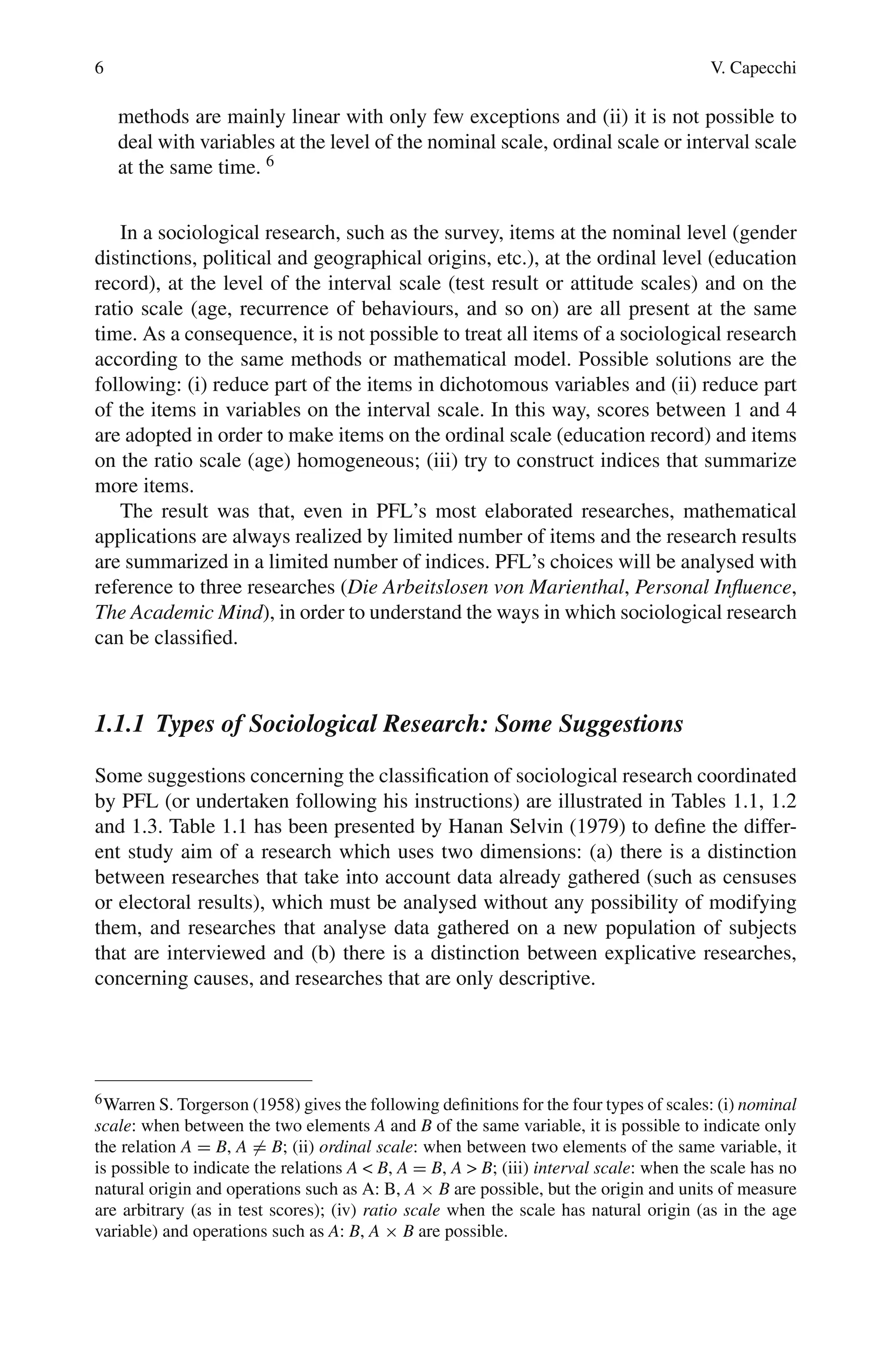 6 V. Capecchi
methods are mainly linear with only few exceptions and (ii) it is not possible to
deal with variables at the level of the nominal scale, ordinal scale or interval scale
at the same time. 6
In a sociological research, such as the survey, items at the nominal level (gender
distinctions, political and geographical origins, etc.), at the ordinal level (education
record), at the level of the interval scale (test result or attitude scales) and on the
ratio scale (age, recurrence of behaviours, and so on) are all present at the same
time. As a consequence, it is not possible to treat all items of a sociological research
according to the same methods or mathematical model. Possible solutions are the
following: (i) reduce part of the items in dichotomous variables and (ii) reduce part
of the items in variables on the interval scale. In this way, scores between 1 and 4
are adopted in order to make items on the ordinal scale (education record) and items
on the ratio scale (age) homogeneous; (iii) try to construct indices that summarize
more items.
The result was that, even in PFL’s most elaborated researches, mathematical
applications are always realized by limited number of items and the research results
are summarized in a limited number of indices. PFL’s choices will be analysed with
reference to three researches (Die Arbeitslosen von Marienthal, Personal Influence,
The Academic Mind), in order to understand the ways in which sociological research
can be classified.
1.1.1 Types of Sociological Research: Some Suggestions
Some suggestions concerning the classification of sociological research coordinated
by PFL (or undertaken following his instructions) are illustrated in Tables 1.1, 1.2
and 1.3. Table 1.1 has been presented by Hanan Selvin (1979) to define the differ-
ent study aim of a research which uses two dimensions: (a) there is a distinction
between researches that take into account data already gathered (such as censuses
or electoral results), which must be analysed without any possibility of modifying
them, and researches that analyse data gathered on a new population of subjects
that are interviewed and (b) there is a distinction between explicative researches,
concerning causes, and researches that are only descriptive.
6Warren S. Torgerson (1958) gives the following definitions for the four types of scales: (i) nominal
scale: when between the two elements A and B of the same variable, it is possible to indicate only
the relation A = B, A = B; (ii) ordinal scale: when between two elements of the same variable, it
is possible to indicate the relations A  B, A = B, A  B; (iii) interval scale: when the scale has no
natural origin and operations such as A: B, A × B are possible, but the origin and units of measure
are arbitrary (as in test scores); (iv) ratio scale when the scale has natural origin (as in the age
variable) and operations such as A: B, A × B are possible.
 