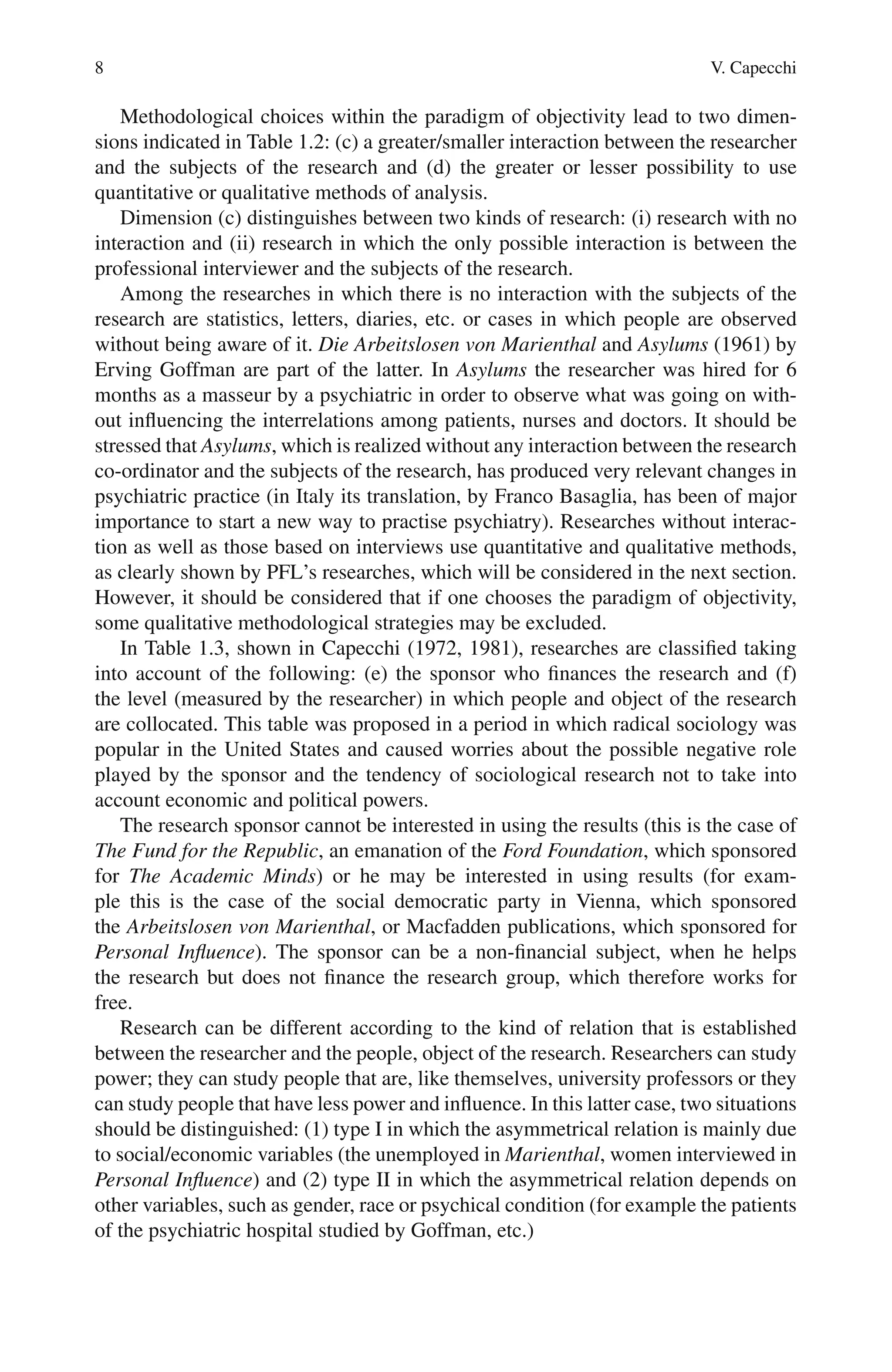 8 V. Capecchi
Methodological choices within the paradigm of objectivity lead to two dimen-
sions indicated in Table 1.2: (c) a greater/smaller interaction between the researcher
and the subjects of the research and (d) the greater or lesser possibility to use
quantitative or qualitative methods of analysis.
Dimension (c) distinguishes between two kinds of research: (i) research with no
interaction and (ii) research in which the only possible interaction is between the
professional interviewer and the subjects of the research.
Among the researches in which there is no interaction with the subjects of the
research are statistics, letters, diaries, etc. or cases in which people are observed
without being aware of it. Die Arbeitslosen von Marienthal and Asylums (1961) by
Erving Goffman are part of the latter. In Asylums the researcher was hired for 6
months as a masseur by a psychiatric in order to observe what was going on with-
out influencing the interrelations among patients, nurses and doctors. It should be
stressed that Asylums, which is realized without any interaction between the research
co-ordinator and the subjects of the research, has produced very relevant changes in
psychiatric practice (in Italy its translation, by Franco Basaglia, has been of major
importance to start a new way to practise psychiatry). Researches without interac-
tion as well as those based on interviews use quantitative and qualitative methods,
as clearly shown by PFL’s researches, which will be considered in the next section.
However, it should be considered that if one chooses the paradigm of objectivity,
some qualitative methodological strategies may be excluded.
In Table 1.3, shown in Capecchi (1972, 1981), researches are classified taking
into account of the following: (e) the sponsor who finances the research and (f)
the level (measured by the researcher) in which people and object of the research
are collocated. This table was proposed in a period in which radical sociology was
popular in the United States and caused worries about the possible negative role
played by the sponsor and the tendency of sociological research not to take into
account economic and political powers.
The research sponsor cannot be interested in using the results (this is the case of
The Fund for the Republic, an emanation of the Ford Foundation, which sponsored
for The Academic Minds) or he may be interested in using results (for exam-
ple this is the case of the social democratic party in Vienna, which sponsored
the Arbeitslosen von Marienthal, or Macfadden publications, which sponsored for
Personal Influence). The sponsor can be a non-financial subject, when he helps
the research but does not finance the research group, which therefore works for
free.
Research can be different according to the kind of relation that is established
between the researcher and the people, object of the research. Researchers can study
power; they can study people that are, like themselves, university professors or they
can study people that have less power and influence. In this latter case, two situations
should be distinguished: (1) type I in which the asymmetrical relation is mainly due
to social/economic variables (the unemployed in Marienthal, women interviewed in
Personal Influence) and (2) type II in which the asymmetrical relation depends on
other variables, such as gender, race or psychical condition (for example the patients
of the psychiatric hospital studied by Goffman, etc.)
 
