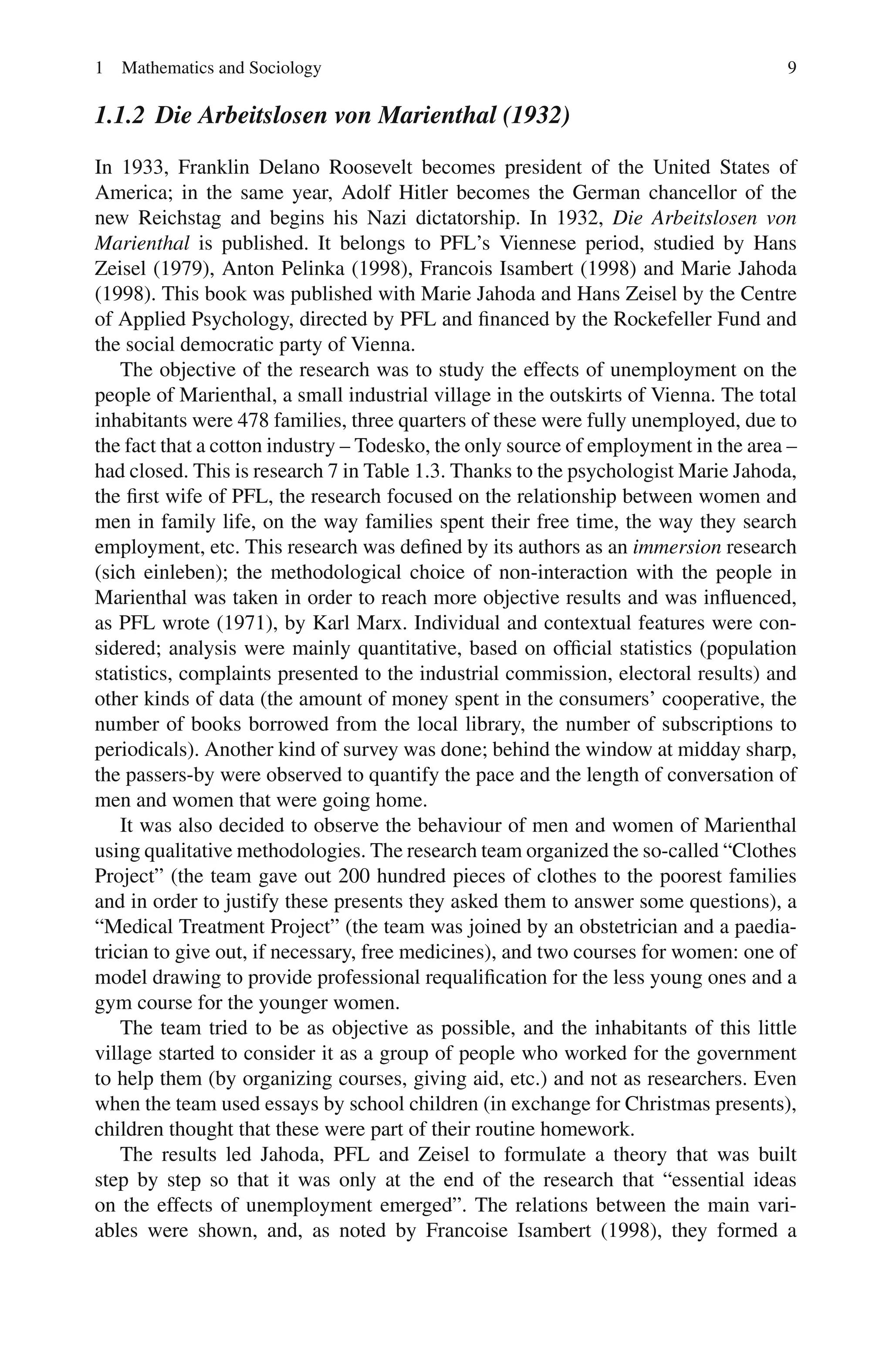 1 Mathematics and Sociology 9
1.1.2 Die Arbeitslosen von Marienthal (1932)
In 1933, Franklin Delano Roosevelt becomes president of the United States of
America; in the same year, Adolf Hitler becomes the German chancellor of the
new Reichstag and begins his Nazi dictatorship. In 1932, Die Arbeitslosen von
Marienthal is published. It belongs to PFL’s Viennese period, studied by Hans
Zeisel (1979), Anton Pelinka (1998), Francois Isambert (1998) and Marie Jahoda
(1998). This book was published with Marie Jahoda and Hans Zeisel by the Centre
of Applied Psychology, directed by PFL and financed by the Rockefeller Fund and
the social democratic party of Vienna.
The objective of the research was to study the effects of unemployment on the
people of Marienthal, a small industrial village in the outskirts of Vienna. The total
inhabitants were 478 families, three quarters of these were fully unemployed, due to
the fact that a cotton industry – Todesko, the only source of employment in the area –
had closed. This is research 7 in Table 1.3. Thanks to the psychologist Marie Jahoda,
the first wife of PFL, the research focused on the relationship between women and
men in family life, on the way families spent their free time, the way they search
employment, etc. This research was defined by its authors as an immersion research
(sich einleben); the methodological choice of non-interaction with the people in
Marienthal was taken in order to reach more objective results and was influenced,
as PFL wrote (1971), by Karl Marx. Individual and contextual features were con-
sidered; analysis were mainly quantitative, based on official statistics (population
statistics, complaints presented to the industrial commission, electoral results) and
other kinds of data (the amount of money spent in the consumers’ cooperative, the
number of books borrowed from the local library, the number of subscriptions to
periodicals). Another kind of survey was done; behind the window at midday sharp,
the passers-by were observed to quantify the pace and the length of conversation of
men and women that were going home.
It was also decided to observe the behaviour of men and women of Marienthal
using qualitative methodologies. The research team organized the so-called “Clothes
Project” (the team gave out 200 hundred pieces of clothes to the poorest families
and in order to justify these presents they asked them to answer some questions), a
“Medical Treatment Project” (the team was joined by an obstetrician and a paedia-
trician to give out, if necessary, free medicines), and two courses for women: one of
model drawing to provide professional requalification for the less young ones and a
gym course for the younger women.
The team tried to be as objective as possible, and the inhabitants of this little
village started to consider it as a group of people who worked for the government
to help them (by organizing courses, giving aid, etc.) and not as researchers. Even
when the team used essays by school children (in exchange for Christmas presents),
children thought that these were part of their routine homework.
The results led Jahoda, PFL and Zeisel to formulate a theory that was built
step by step so that it was only at the end of the research that “essential ideas
on the effects of unemployment emerged”. The relations between the main vari-
ables were shown, and, as noted by Francoise Isambert (1998), they formed a
 
