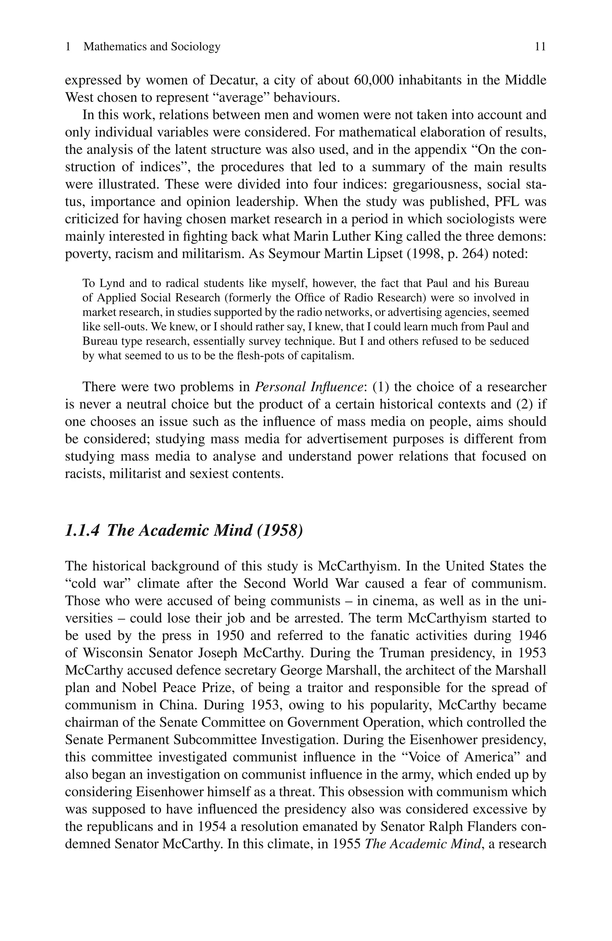 1 Mathematics and Sociology 11
expressed by women of Decatur, a city of about 60,000 inhabitants in the Middle
West chosen to represent “average” behaviours.
In this work, relations between men and women were not taken into account and
only individual variables were considered. For mathematical elaboration of results,
the analysis of the latent structure was also used, and in the appendix “On the con-
struction of indices”, the procedures that led to a summary of the main results
were illustrated. These were divided into four indices: gregariousness, social sta-
tus, importance and opinion leadership. When the study was published, PFL was
criticized for having chosen market research in a period in which sociologists were
mainly interested in fighting back what Marin Luther King called the three demons:
poverty, racism and militarism. As Seymour Martin Lipset (1998, p. 264) noted:
To Lynd and to radical students like myself, however, the fact that Paul and his Bureau
of Applied Social Research (formerly the Office of Radio Research) were so involved in
market research, in studies supported by the radio networks, or advertising agencies, seemed
like sell-outs. We knew, or I should rather say, I knew, that I could learn much from Paul and
Bureau type research, essentially survey technique. But I and others refused to be seduced
by what seemed to us to be the flesh-pots of capitalism.
There were two problems in Personal Influence: (1) the choice of a researcher
is never a neutral choice but the product of a certain historical contexts and (2) if
one chooses an issue such as the influence of mass media on people, aims should
be considered; studying mass media for advertisement purposes is different from
studying mass media to analyse and understand power relations that focused on
racists, militarist and sexiest contents.
1.1.4 The Academic Mind (1958)
The historical background of this study is McCarthyism. In the United States the
“cold war” climate after the Second World War caused a fear of communism.
Those who were accused of being communists – in cinema, as well as in the uni-
versities – could lose their job and be arrested. The term McCarthyism started to
be used by the press in 1950 and referred to the fanatic activities during 1946
of Wisconsin Senator Joseph McCarthy. During the Truman presidency, in 1953
McCarthy accused defence secretary George Marshall, the architect of the Marshall
plan and Nobel Peace Prize, of being a traitor and responsible for the spread of
communism in China. During 1953, owing to his popularity, McCarthy became
chairman of the Senate Committee on Government Operation, which controlled the
Senate Permanent Subcommittee Investigation. During the Eisenhower presidency,
this committee investigated communist influence in the “Voice of America” and
also began an investigation on communist influence in the army, which ended up by
considering Eisenhower himself as a threat. This obsession with communism which
was supposed to have influenced the presidency also was considered excessive by
the republicans and in 1954 a resolution emanated by Senator Ralph Flanders con-
demned Senator McCarthy. In this climate, in 1955 The Academic Mind, a research
 