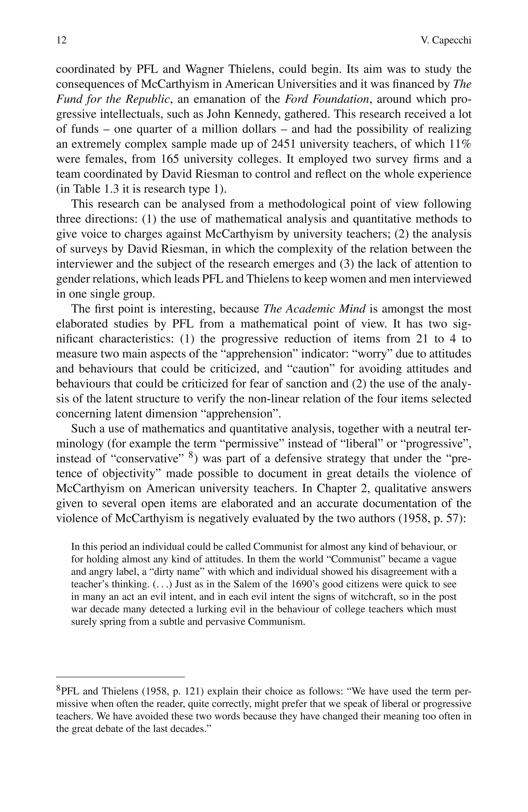 12 V. Capecchi
coordinated by PFL and Wagner Thielens, could begin. Its aim was to study the
consequences of McCarthyism in American Universities and it was financed by The
Fund for the Republic, an emanation of the Ford Foundation, around which pro-
gressive intellectuals, such as John Kennedy, gathered. This research received a lot
of funds – one quarter of a million dollars – and had the possibility of realizing
an extremely complex sample made up of 2451 university teachers, of which 11%
were females, from 165 university colleges. It employed two survey firms and a
team coordinated by David Riesman to control and reflect on the whole experience
(in Table 1.3 it is research type 1).
This research can be analysed from a methodological point of view following
three directions: (1) the use of mathematical analysis and quantitative methods to
give voice to charges against McCarthyism by university teachers; (2) the analysis
of surveys by David Riesman, in which the complexity of the relation between the
interviewer and the subject of the research emerges and (3) the lack of attention to
gender relations, which leads PFL and Thielens to keep women and men interviewed
in one single group.
The first point is interesting, because The Academic Mind is amongst the most
elaborated studies by PFL from a mathematical point of view. It has two sig-
nificant characteristics: (1) the progressive reduction of items from 21 to 4 to
measure two main aspects of the “apprehension” indicator: “worry” due to attitudes
and behaviours that could be criticized, and “caution” for avoiding attitudes and
behaviours that could be criticized for fear of sanction and (2) the use of the analy-
sis of the latent structure to verify the non-linear relation of the four items selected
concerning latent dimension “apprehension”.
Such a use of mathematics and quantitative analysis, together with a neutral ter-
minology (for example the term “permissive” instead of “liberal” or “progressive”,
instead of “conservative” 8) was part of a defensive strategy that under the “pre-
tence of objectivity” made possible to document in great details the violence of
McCarthyism on American university teachers. In Chapter 2, qualitative answers
given to several open items are elaborated and an accurate documentation of the
violence of McCarthyism is negatively evaluated by the two authors (1958, p. 57):
In this period an individual could be called Communist for almost any kind of behaviour, or
for holding almost any kind of attitudes. In them the world “Communist” became a vague
and angry label, a “dirty name” with which and individual showed his disagreement with a
teacher’s thinking. (. . .) Just as in the Salem of the 1690’s good citizens were quick to see
in many an act an evil intent, and in each evil intent the signs of witchcraft, so in the post
war decade many detected a lurking evil in the behaviour of college teachers which must
surely spring from a subtle and pervasive Communism.
8PFL and Thielens (1958, p. 121) explain their choice as follows: “We have used the term per-
missive when often the reader, quite correctly, might prefer that we speak of liberal or progressive
teachers. We have avoided these two words because they have changed their meaning too often in
the great debate of the last decades.”
 