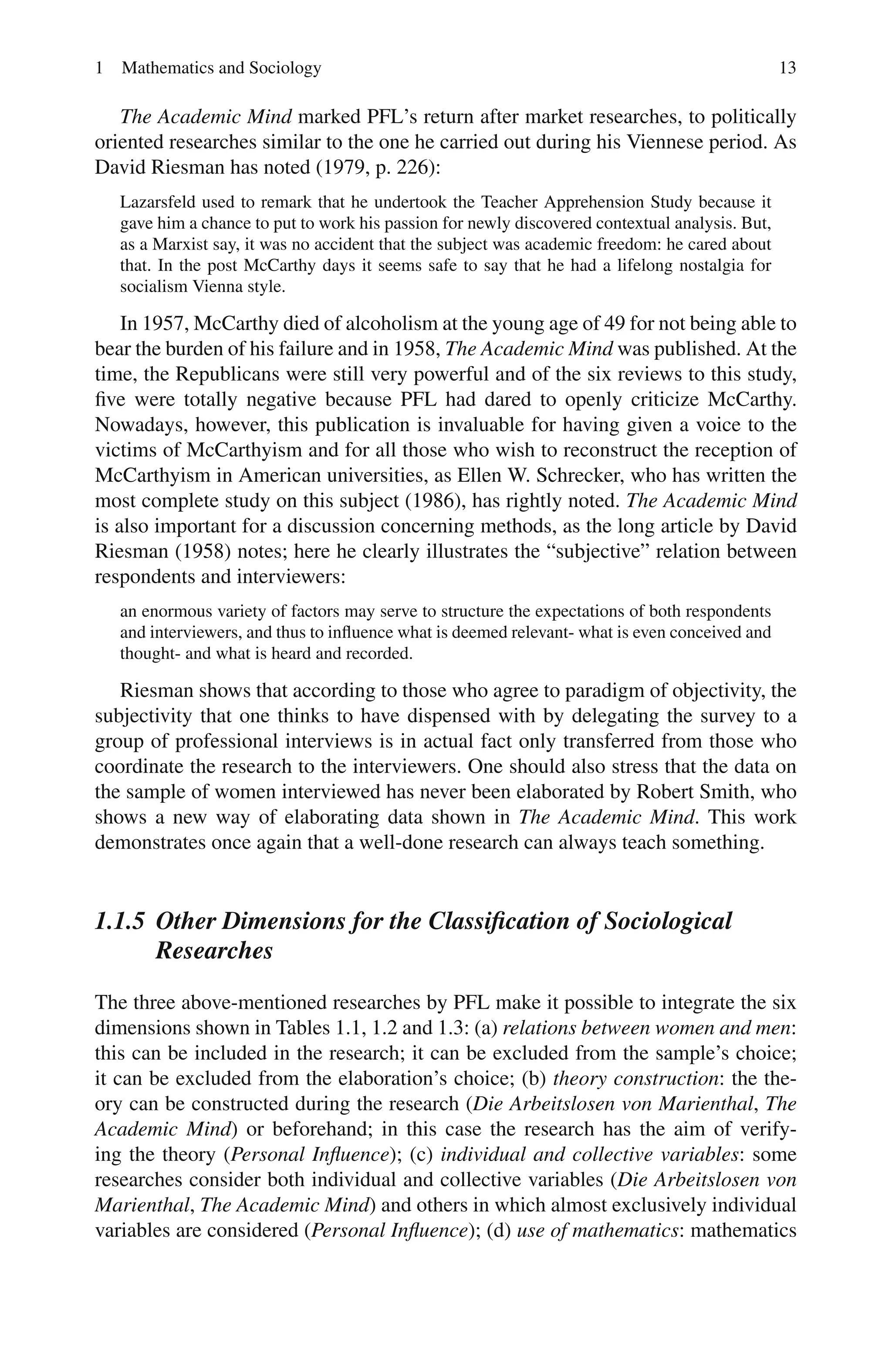 1 Mathematics and Sociology 13
The Academic Mind marked PFL’s return after market researches, to politically
oriented researches similar to the one he carried out during his Viennese period. As
David Riesman has noted (1979, p. 226):
Lazarsfeld used to remark that he undertook the Teacher Apprehension Study because it
gave him a chance to put to work his passion for newly discovered contextual analysis. But,
as a Marxist say, it was no accident that the subject was academic freedom: he cared about
that. In the post McCarthy days it seems safe to say that he had a lifelong nostalgia for
socialism Vienna style.
In 1957, McCarthy died of alcoholism at the young age of 49 for not being able to
bear the burden of his failure and in 1958, The Academic Mind was published. At the
time, the Republicans were still very powerful and of the six reviews to this study,
five were totally negative because PFL had dared to openly criticize McCarthy.
Nowadays, however, this publication is invaluable for having given a voice to the
victims of McCarthyism and for all those who wish to reconstruct the reception of
McCarthyism in American universities, as Ellen W. Schrecker, who has written the
most complete study on this subject (1986), has rightly noted. The Academic Mind
is also important for a discussion concerning methods, as the long article by David
Riesman (1958) notes; here he clearly illustrates the “subjective” relation between
respondents and interviewers:
an enormous variety of factors may serve to structure the expectations of both respondents
and interviewers, and thus to influence what is deemed relevant- what is even conceived and
thought- and what is heard and recorded.
Riesman shows that according to those who agree to paradigm of objectivity, the
subjectivity that one thinks to have dispensed with by delegating the survey to a
group of professional interviews is in actual fact only transferred from those who
coordinate the research to the interviewers. One should also stress that the data on
the sample of women interviewed has never been elaborated by Robert Smith, who
shows a new way of elaborating data shown in The Academic Mind. This work
demonstrates once again that a well-done research can always teach something.
1.1.5 Other Dimensions for the Classification of Sociological
Researches
The three above-mentioned researches by PFL make it possible to integrate the six
dimensions shown in Tables 1.1, 1.2 and 1.3: (a) relations between women and men:
this can be included in the research; it can be excluded from the sample’s choice;
it can be excluded from the elaboration’s choice; (b) theory construction: the the-
ory can be constructed during the research (Die Arbeitslosen von Marienthal, The
Academic Mind) or beforehand; in this case the research has the aim of verify-
ing the theory (Personal Influence); (c) individual and collective variables: some
researches consider both individual and collective variables (Die Arbeitslosen von
Marienthal, The Academic Mind) and others in which almost exclusively individual
variables are considered (Personal Influence); (d) use of mathematics: mathematics
 