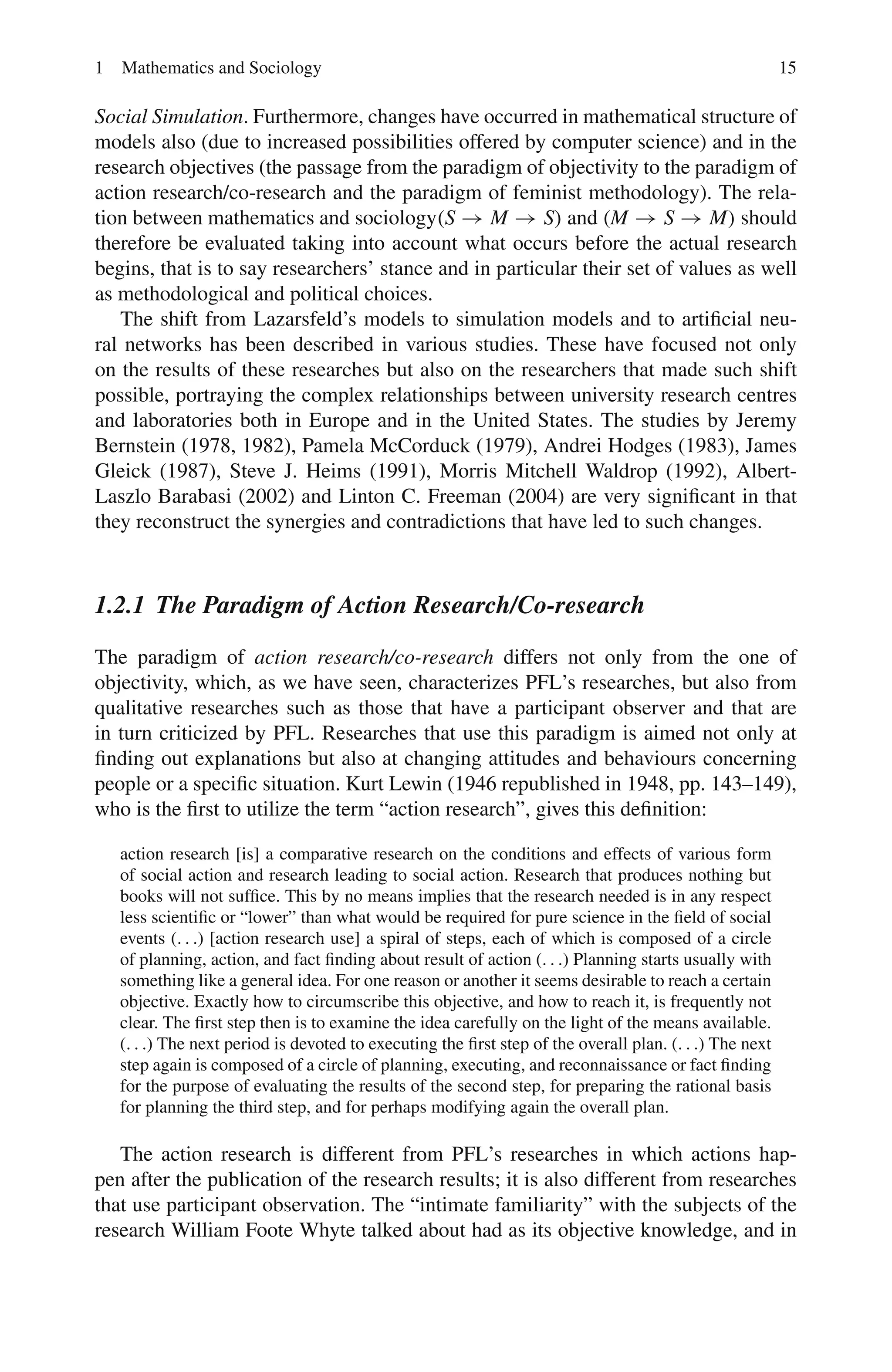 1 Mathematics and Sociology 15
Social Simulation. Furthermore, changes have occurred in mathematical structure of
models also (due to increased possibilities offered by computer science) and in the
research objectives (the passage from the paradigm of objectivity to the paradigm of
action research/co-research and the paradigm of feminist methodology). The rela-
tion between mathematics and sociology(S → M → S) and (M → S → M) should
therefore be evaluated taking into account what occurs before the actual research
begins, that is to say researchers’ stance and in particular their set of values as well
as methodological and political choices.
The shift from Lazarsfeld’s models to simulation models and to artificial neu-
ral networks has been described in various studies. These have focused not only
on the results of these researches but also on the researchers that made such shift
possible, portraying the complex relationships between university research centres
and laboratories both in Europe and in the United States. The studies by Jeremy
Bernstein (1978, 1982), Pamela McCorduck (1979), Andrei Hodges (1983), James
Gleick (1987), Steve J. Heims (1991), Morris Mitchell Waldrop (1992), Albert-
Laszlo Barabasi (2002) and Linton C. Freeman (2004) are very significant in that
they reconstruct the synergies and contradictions that have led to such changes.
1.2.1 The Paradigm of Action Research/Co-research
The paradigm of action research/co-research differs not only from the one of
objectivity, which, as we have seen, characterizes PFL’s researches, but also from
qualitative researches such as those that have a participant observer and that are
in turn criticized by PFL. Researches that use this paradigm is aimed not only at
finding out explanations but also at changing attitudes and behaviours concerning
people or a specific situation. Kurt Lewin (1946 republished in 1948, pp. 143–149),
who is the first to utilize the term “action research”, gives this definition:
action research [is] a comparative research on the conditions and effects of various form
of social action and research leading to social action. Research that produces nothing but
books will not suffice. This by no means implies that the research needed is in any respect
less scientific or “lower” than what would be required for pure science in the field of social
events (. . .) [action research use] a spiral of steps, each of which is composed of a circle
of planning, action, and fact finding about result of action (. . .) Planning starts usually with
something like a general idea. For one reason or another it seems desirable to reach a certain
objective. Exactly how to circumscribe this objective, and how to reach it, is frequently not
clear. The first step then is to examine the idea carefully on the light of the means available.
(. . .) The next period is devoted to executing the first step of the overall plan. (. . .) The next
step again is composed of a circle of planning, executing, and reconnaissance or fact finding
for the purpose of evaluating the results of the second step, for preparing the rational basis
for planning the third step, and for perhaps modifying again the overall plan.
The action research is different from PFL’s researches in which actions hap-
pen after the publication of the research results; it is also different from researches
that use participant observation. The “intimate familiarity” with the subjects of the
research William Foote Whyte talked about had as its objective knowledge, and in
 