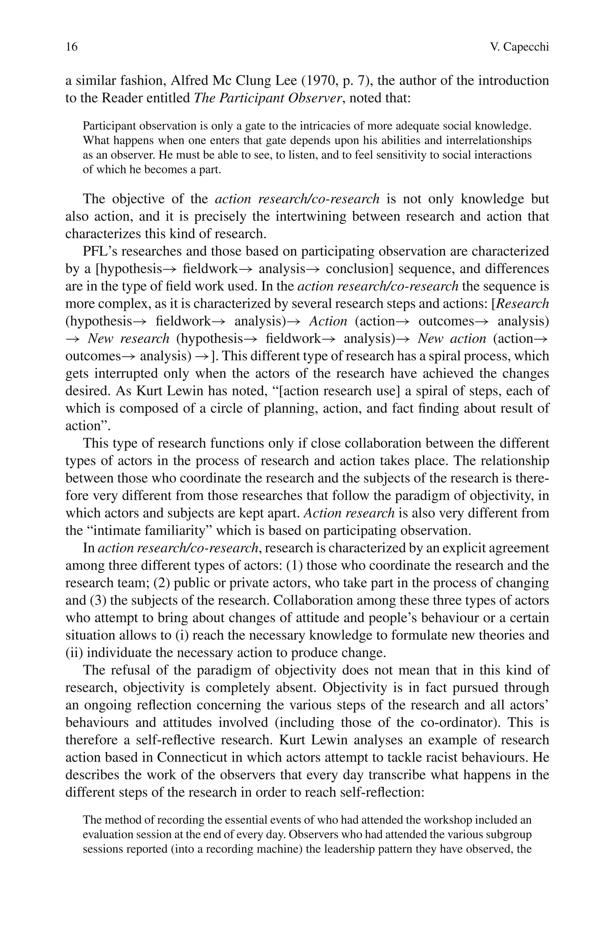 16 V. Capecchi
a similar fashion, Alfred Mc Clung Lee (1970, p. 7), the author of the introduction
to the Reader entitled The Participant Observer, noted that:
Participant observation is only a gate to the intricacies of more adequate social knowledge.
What happens when one enters that gate depends upon his abilities and interrelationships
as an observer. He must be able to see, to listen, and to feel sensitivity to social interactions
of which he becomes a part.
The objective of the action research/co-research is not only knowledge but
also action, and it is precisely the intertwining between research and action that
characterizes this kind of research.
PFL’s researches and those based on participating observation are characterized
by a [hypothesis→ fieldwork→ analysis→ conclusion] sequence, and differences
are in the type of field work used. In the action research/co-research the sequence is
more complex, as it is characterized by several research steps and actions: [Research
(hypothesis→ fieldwork→ analysis)→ Action (action→ outcomes→ analysis)
→ New research (hypothesis→ fieldwork→ analysis)→ New action (action→
outcomes→ analysis) →]. This different type of research has a spiral process, which
gets interrupted only when the actors of the research have achieved the changes
desired. As Kurt Lewin has noted, “[action research use] a spiral of steps, each of
which is composed of a circle of planning, action, and fact finding about result of
action”.
This type of research functions only if close collaboration between the different
types of actors in the process of research and action takes place. The relationship
between those who coordinate the research and the subjects of the research is there-
fore very different from those researches that follow the paradigm of objectivity, in
which actors and subjects are kept apart. Action research is also very different from
the “intimate familiarity” which is based on participating observation.
In action research/co-research, research is characterized by an explicit agreement
among three different types of actors: (1) those who coordinate the research and the
research team; (2) public or private actors, who take part in the process of changing
and (3) the subjects of the research. Collaboration among these three types of actors
who attempt to bring about changes of attitude and people’s behaviour or a certain
situation allows to (i) reach the necessary knowledge to formulate new theories and
(ii) individuate the necessary action to produce change.
The refusal of the paradigm of objectivity does not mean that in this kind of
research, objectivity is completely absent. Objectivity is in fact pursued through
an ongoing reflection concerning the various steps of the research and all actors’
behaviours and attitudes involved (including those of the co-ordinator). This is
therefore a self-reflective research. Kurt Lewin analyses an example of research
action based in Connecticut in which actors attempt to tackle racist behaviours. He
describes the work of the observers that every day transcribe what happens in the
different steps of the research in order to reach self-reflection:
The method of recording the essential events of who had attended the workshop included an
evaluation session at the end of every day. Observers who had attended the various subgroup
sessions reported (into a recording machine) the leadership pattern they have observed, the
 