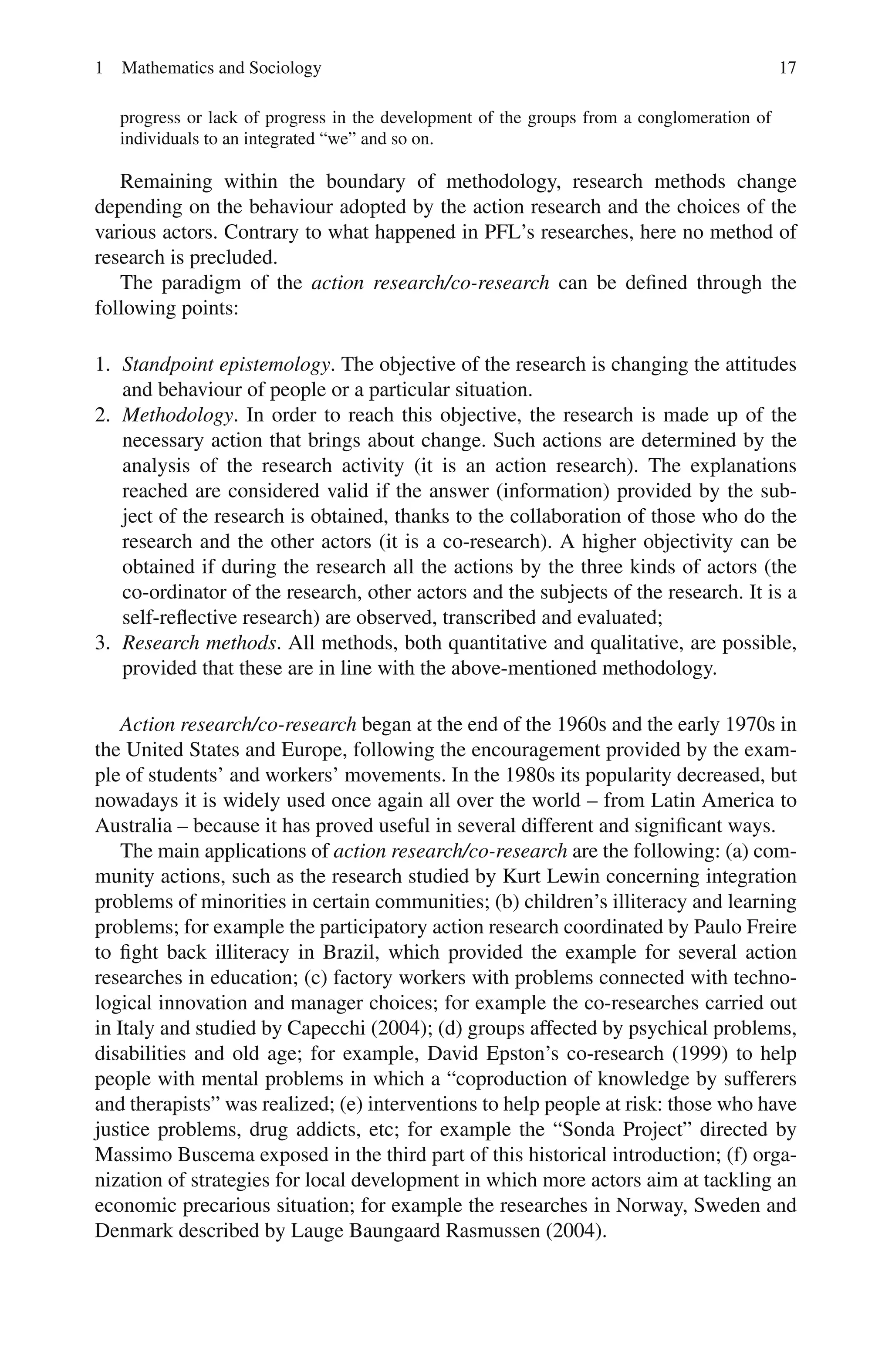 1 Mathematics and Sociology 17
progress or lack of progress in the development of the groups from a conglomeration of
individuals to an integrated “we” and so on.
Remaining within the boundary of methodology, research methods change
depending on the behaviour adopted by the action research and the choices of the
various actors. Contrary to what happened in PFL’s researches, here no method of
research is precluded.
The paradigm of the action research/co-research can be defined through the
following points:
1. Standpoint epistemology. The objective of the research is changing the attitudes
and behaviour of people or a particular situation.
2. Methodology. In order to reach this objective, the research is made up of the
necessary action that brings about change. Such actions are determined by the
analysis of the research activity (it is an action research). The explanations
reached are considered valid if the answer (information) provided by the sub-
ject of the research is obtained, thanks to the collaboration of those who do the
research and the other actors (it is a co-research). A higher objectivity can be
obtained if during the research all the actions by the three kinds of actors (the
co-ordinator of the research, other actors and the subjects of the research. It is a
self-reflective research) are observed, transcribed and evaluated;
3. Research methods. All methods, both quantitative and qualitative, are possible,
provided that these are in line with the above-mentioned methodology.
Action research/co-research began at the end of the 1960s and the early 1970s in
the United States and Europe, following the encouragement provided by the exam-
ple of students’ and workers’ movements. In the 1980s its popularity decreased, but
nowadays it is widely used once again all over the world – from Latin America to
Australia – because it has proved useful in several different and significant ways.
The main applications of action research/co-research are the following: (a) com-
munity actions, such as the research studied by Kurt Lewin concerning integration
problems of minorities in certain communities; (b) children’s illiteracy and learning
problems; for example the participatory action research coordinated by Paulo Freire
to fight back illiteracy in Brazil, which provided the example for several action
researches in education; (c) factory workers with problems connected with techno-
logical innovation and manager choices; for example the co-researches carried out
in Italy and studied by Capecchi (2004); (d) groups affected by psychical problems,
disabilities and old age; for example, David Epston’s co-research (1999) to help
people with mental problems in which a “coproduction of knowledge by sufferers
and therapists” was realized; (e) interventions to help people at risk: those who have
justice problems, drug addicts, etc; for example the “Sonda Project” directed by
Massimo Buscema exposed in the third part of this historical introduction; (f) orga-
nization of strategies for local development in which more actors aim at tackling an
economic precarious situation; for example the researches in Norway, Sweden and
Denmark described by Lauge Baungaard Rasmussen (2004).
 