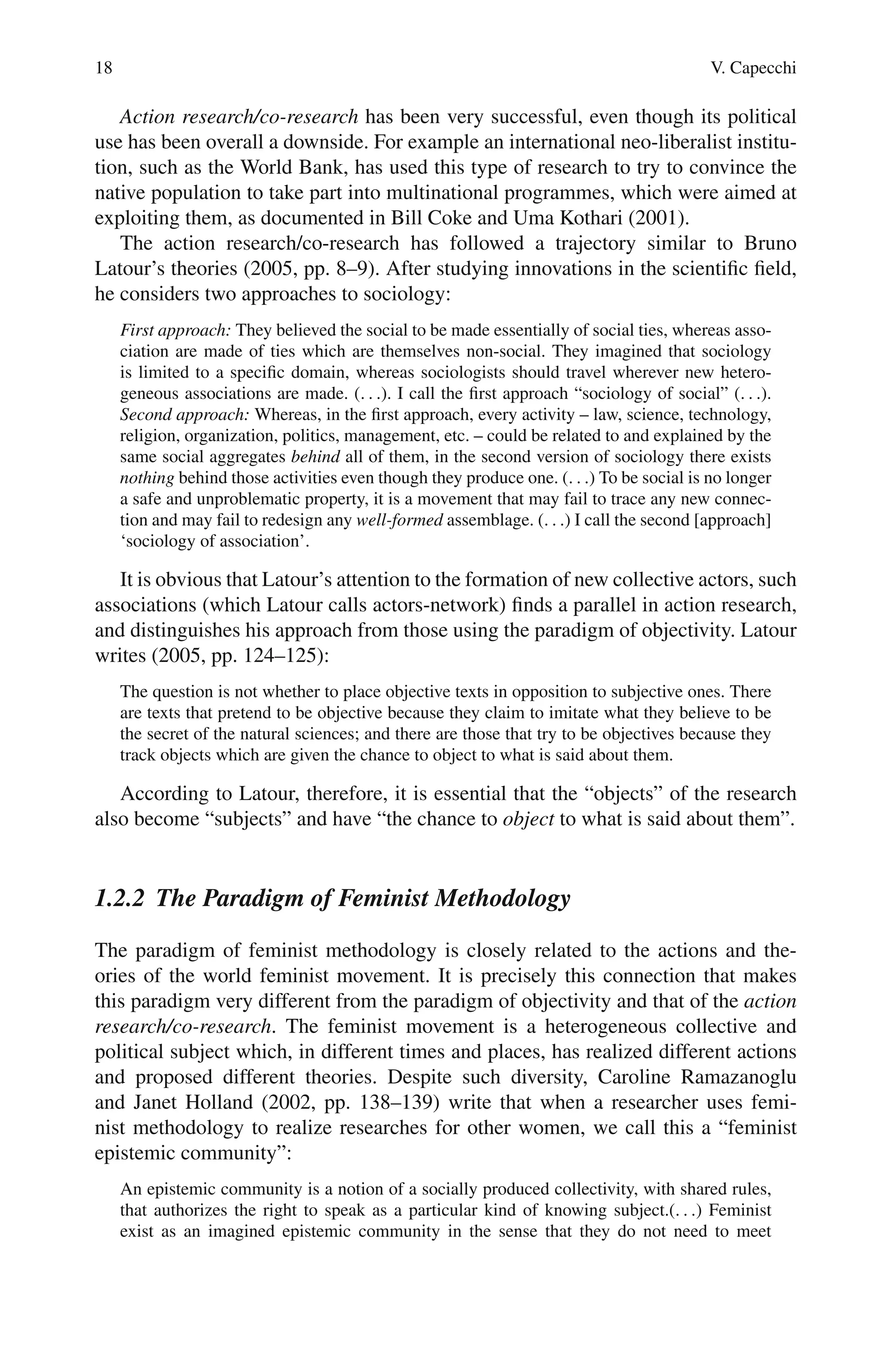 18 V. Capecchi
Action research/co-research has been very successful, even though its political
use has been overall a downside. For example an international neo-liberalist institu-
tion, such as the World Bank, has used this type of research to try to convince the
native population to take part into multinational programmes, which were aimed at
exploiting them, as documented in Bill Coke and Uma Kothari (2001).
The action research/co-research has followed a trajectory similar to Bruno
Latour’s theories (2005, pp. 8–9). After studying innovations in the scientific field,
he considers two approaches to sociology:
First approach: They believed the social to be made essentially of social ties, whereas asso-
ciation are made of ties which are themselves non-social. They imagined that sociology
is limited to a specific domain, whereas sociologists should travel wherever new hetero-
geneous associations are made. (. . .). I call the first approach “sociology of social” (. . .).
Second approach: Whereas, in the first approach, every activity – law, science, technology,
religion, organization, politics, management, etc. – could be related to and explained by the
same social aggregates behind all of them, in the second version of sociology there exists
nothing behind those activities even though they produce one. (. . .) To be social is no longer
a safe and unproblematic property, it is a movement that may fail to trace any new connec-
tion and may fail to redesign any well-formed assemblage. (. . .) I call the second [approach]
‘sociology of association’.
It is obvious that Latour’s attention to the formation of new collective actors, such
associations (which Latour calls actors-network) finds a parallel in action research,
and distinguishes his approach from those using the paradigm of objectivity. Latour
writes (2005, pp. 124–125):
The question is not whether to place objective texts in opposition to subjective ones. There
are texts that pretend to be objective because they claim to imitate what they believe to be
the secret of the natural sciences; and there are those that try to be objectives because they
track objects which are given the chance to object to what is said about them.
According to Latour, therefore, it is essential that the “objects” of the research
also become “subjects” and have “the chance to object to what is said about them”.
1.2.2 The Paradigm of Feminist Methodology
The paradigm of feminist methodology is closely related to the actions and the-
ories of the world feminist movement. It is precisely this connection that makes
this paradigm very different from the paradigm of objectivity and that of the action
research/co-research. The feminist movement is a heterogeneous collective and
political subject which, in different times and places, has realized different actions
and proposed different theories. Despite such diversity, Caroline Ramazanoglu
and Janet Holland (2002, pp. 138–139) write that when a researcher uses femi-
nist methodology to realize researches for other women, we call this a “feminist
epistemic community”:
An epistemic community is a notion of a socially produced collectivity, with shared rules,
that authorizes the right to speak as a particular kind of knowing subject.(. . .) Feminist
exist as an imagined epistemic community in the sense that they do not need to meet
 
