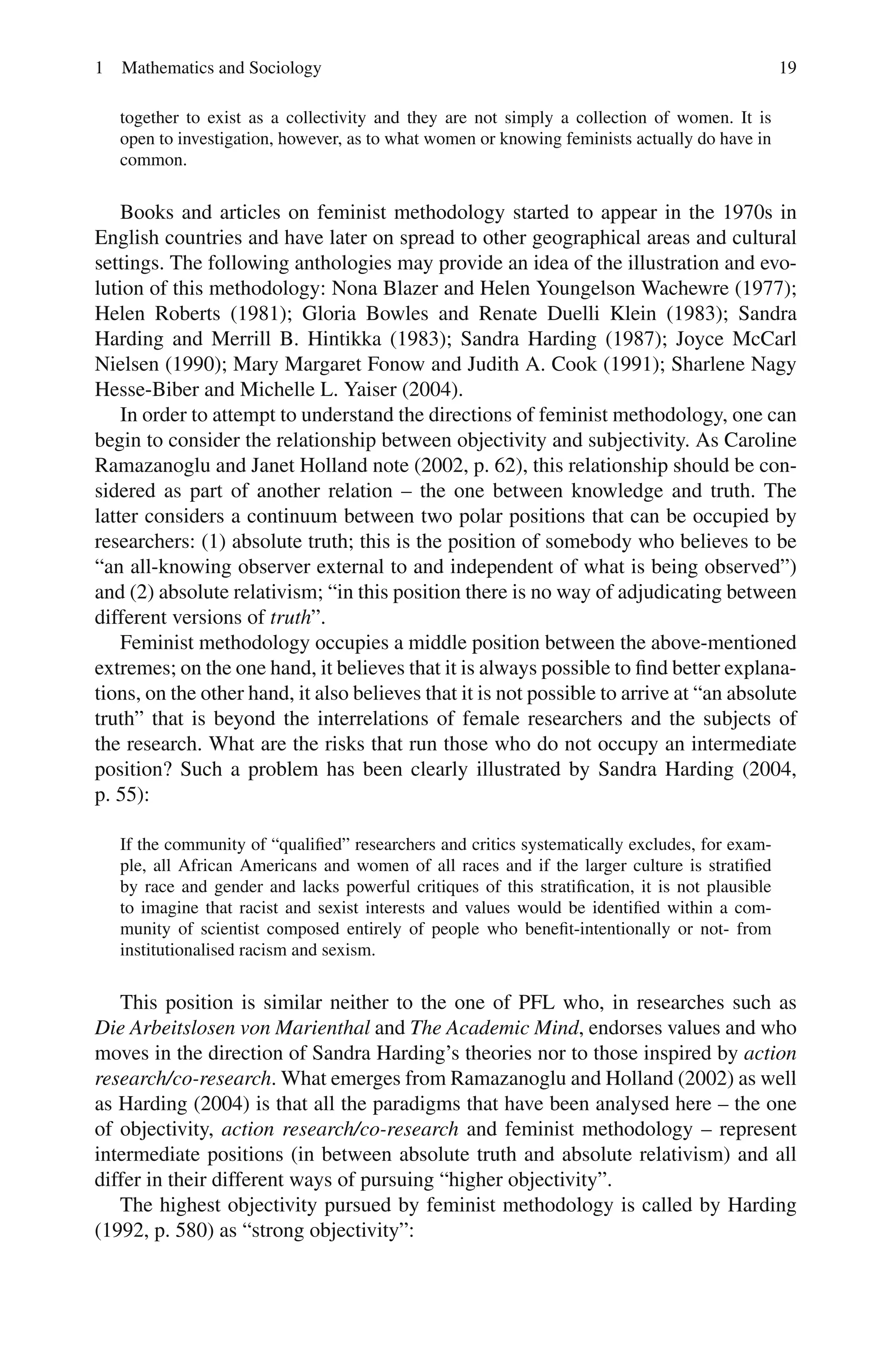1 Mathematics and Sociology 19
together to exist as a collectivity and they are not simply a collection of women. It is
open to investigation, however, as to what women or knowing feminists actually do have in
common.
Books and articles on feminist methodology started to appear in the 1970s in
English countries and have later on spread to other geographical areas and cultural
settings. The following anthologies may provide an idea of the illustration and evo-
lution of this methodology: Nona Blazer and Helen Youngelson Wachewre (1977);
Helen Roberts (1981); Gloria Bowles and Renate Duelli Klein (1983); Sandra
Harding and Merrill B. Hintikka (1983); Sandra Harding (1987); Joyce McCarl
Nielsen (1990); Mary Margaret Fonow and Judith A. Cook (1991); Sharlene Nagy
Hesse-Biber and Michelle L. Yaiser (2004).
In order to attempt to understand the directions of feminist methodology, one can
begin to consider the relationship between objectivity and subjectivity. As Caroline
Ramazanoglu and Janet Holland note (2002, p. 62), this relationship should be con-
sidered as part of another relation – the one between knowledge and truth. The
latter considers a continuum between two polar positions that can be occupied by
researchers: (1) absolute truth; this is the position of somebody who believes to be
“an all-knowing observer external to and independent of what is being observed”)
and (2) absolute relativism; “in this position there is no way of adjudicating between
different versions of truth”.
Feminist methodology occupies a middle position between the above-mentioned
extremes; on the one hand, it believes that it is always possible to find better explana-
tions, on the other hand, it also believes that it is not possible to arrive at “an absolute
truth” that is beyond the interrelations of female researchers and the subjects of
the research. What are the risks that run those who do not occupy an intermediate
position? Such a problem has been clearly illustrated by Sandra Harding (2004,
p. 55):
If the community of “qualified” researchers and critics systematically excludes, for exam-
ple, all African Americans and women of all races and if the larger culture is stratified
by race and gender and lacks powerful critiques of this stratification, it is not plausible
to imagine that racist and sexist interests and values would be identified within a com-
munity of scientist composed entirely of people who benefit-intentionally or not- from
institutionalised racism and sexism.
This position is similar neither to the one of PFL who, in researches such as
Die Arbeitslosen von Marienthal and The Academic Mind, endorses values and who
moves in the direction of Sandra Harding’s theories nor to those inspired by action
research/co-research. What emerges from Ramazanoglu and Holland (2002) as well
as Harding (2004) is that all the paradigms that have been analysed here – the one
of objectivity, action research/co-research and feminist methodology – represent
intermediate positions (in between absolute truth and absolute relativism) and all
differ in their different ways of pursuing “higher objectivity”.
The highest objectivity pursued by feminist methodology is called by Harding
(1992, p. 580) as “strong objectivity”:
 