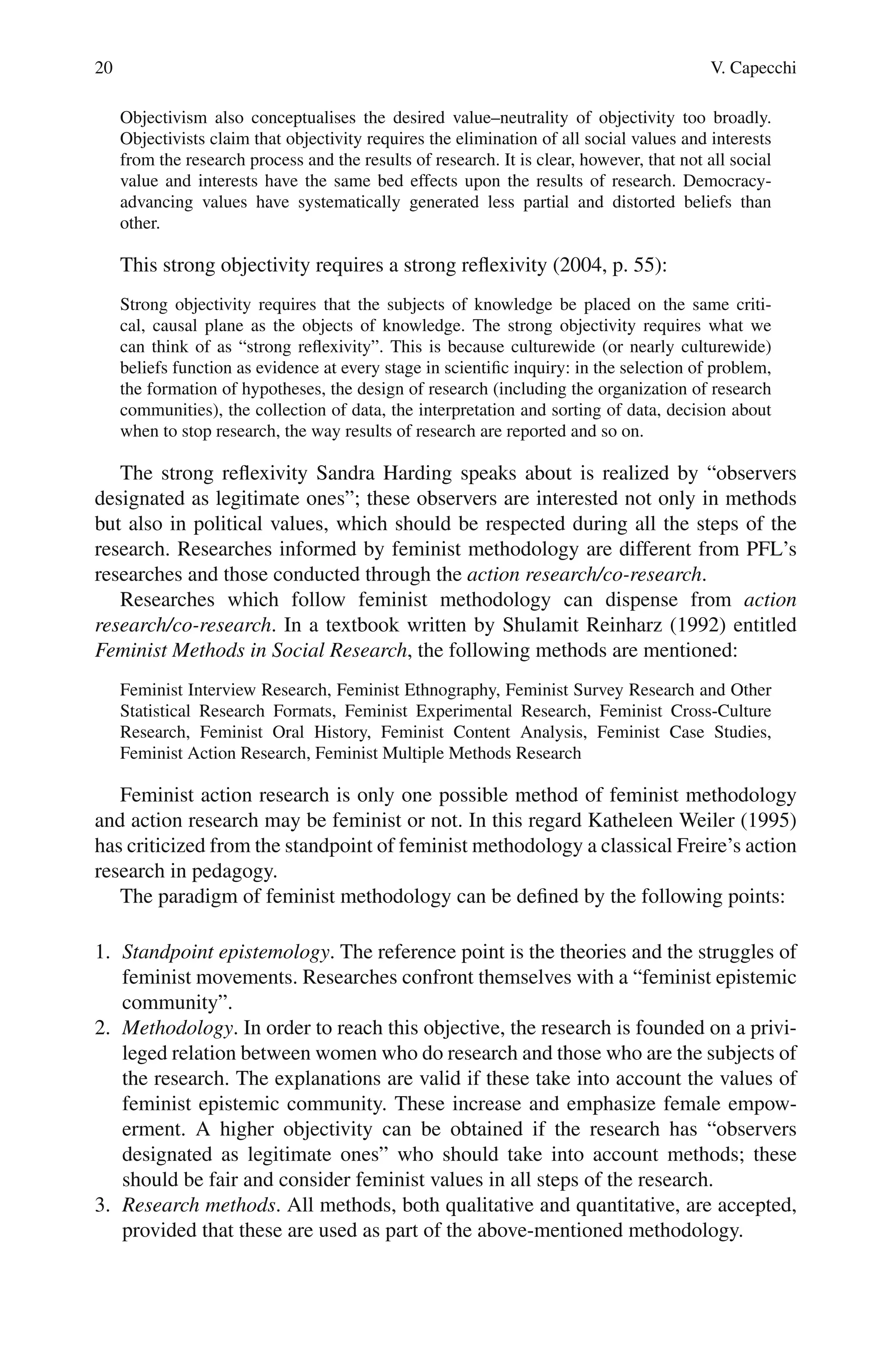 20 V. Capecchi
Objectivism also conceptualises the desired value–neutrality of objectivity too broadly.
Objectivists claim that objectivity requires the elimination of all social values and interests
from the research process and the results of research. It is clear, however, that not all social
value and interests have the same bed effects upon the results of research. Democracy-
advancing values have systematically generated less partial and distorted beliefs than
other.
This strong objectivity requires a strong reflexivity (2004, p. 55):
Strong objectivity requires that the subjects of knowledge be placed on the same criti-
cal, causal plane as the objects of knowledge. The strong objectivity requires what we
can think of as “strong reflexivity”. This is because culturewide (or nearly culturewide)
beliefs function as evidence at every stage in scientific inquiry: in the selection of problem,
the formation of hypotheses, the design of research (including the organization of research
communities), the collection of data, the interpretation and sorting of data, decision about
when to stop research, the way results of research are reported and so on.
The strong reflexivity Sandra Harding speaks about is realized by “observers
designated as legitimate ones”; these observers are interested not only in methods
but also in political values, which should be respected during all the steps of the
research. Researches informed by feminist methodology are different from PFL’s
researches and those conducted through the action research/co-research.
Researches which follow feminist methodology can dispense from action
research/co-research. In a textbook written by Shulamit Reinharz (1992) entitled
Feminist Methods in Social Research, the following methods are mentioned:
Feminist Interview Research, Feminist Ethnography, Feminist Survey Research and Other
Statistical Research Formats, Feminist Experimental Research, Feminist Cross-Culture
Research, Feminist Oral History, Feminist Content Analysis, Feminist Case Studies,
Feminist Action Research, Feminist Multiple Methods Research
Feminist action research is only one possible method of feminist methodology
and action research may be feminist or not. In this regard Katheleen Weiler (1995)
has criticized from the standpoint of feminist methodology a classical Freire’s action
research in pedagogy.
The paradigm of feminist methodology can be defined by the following points:
1. Standpoint epistemology. The reference point is the theories and the struggles of
feminist movements. Researches confront themselves with a “feminist epistemic
community”.
2. Methodology. In order to reach this objective, the research is founded on a privi-
leged relation between women who do research and those who are the subjects of
the research. The explanations are valid if these take into account the values of
feminist epistemic community. These increase and emphasize female empow-
erment. A higher objectivity can be obtained if the research has “observers
designated as legitimate ones” who should take into account methods; these
should be fair and consider feminist values in all steps of the research.
3. Research methods. All methods, both qualitative and quantitative, are accepted,
provided that these are used as part of the above-mentioned methodology.
 