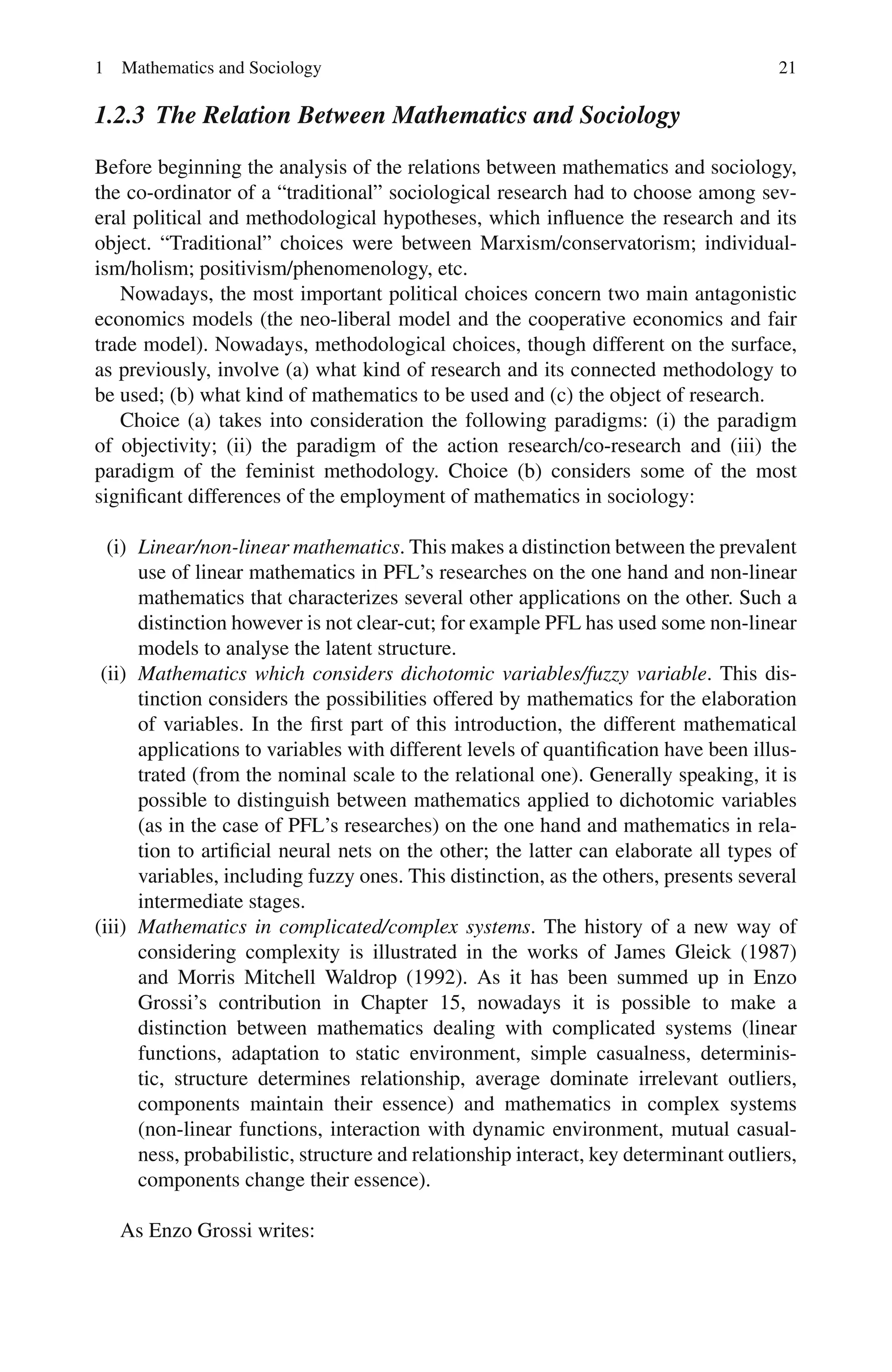 1 Mathematics and Sociology 21
1.2.3 The Relation Between Mathematics and Sociology
Before beginning the analysis of the relations between mathematics and sociology,
the co-ordinator of a “traditional” sociological research had to choose among sev-
eral political and methodological hypotheses, which influence the research and its
object. “Traditional” choices were between Marxism/conservatorism; individual-
ism/holism; positivism/phenomenology, etc.
Nowadays, the most important political choices concern two main antagonistic
economics models (the neo-liberal model and the cooperative economics and fair
trade model). Nowadays, methodological choices, though different on the surface,
as previously, involve (a) what kind of research and its connected methodology to
be used; (b) what kind of mathematics to be used and (c) the object of research.
Choice (a) takes into consideration the following paradigms: (i) the paradigm
of objectivity; (ii) the paradigm of the action research/co-research and (iii) the
paradigm of the feminist methodology. Choice (b) considers some of the most
significant differences of the employment of mathematics in sociology:
(i) Linear/non-linear mathematics. This makes a distinction between the prevalent
use of linear mathematics in PFL’s researches on the one hand and non-linear
mathematics that characterizes several other applications on the other. Such a
distinction however is not clear-cut; for example PFL has used some non-linear
models to analyse the latent structure.
(ii) Mathematics which considers dichotomic variables/fuzzy variable. This dis-
tinction considers the possibilities offered by mathematics for the elaboration
of variables. In the first part of this introduction, the different mathematical
applications to variables with different levels of quantification have been illus-
trated (from the nominal scale to the relational one). Generally speaking, it is
possible to distinguish between mathematics applied to dichotomic variables
(as in the case of PFL’s researches) on the one hand and mathematics in rela-
tion to artificial neural nets on the other; the latter can elaborate all types of
variables, including fuzzy ones. This distinction, as the others, presents several
intermediate stages.
(iii) Mathematics in complicated/complex systems. The history of a new way of
considering complexity is illustrated in the works of James Gleick (1987)
and Morris Mitchell Waldrop (1992). As it has been summed up in Enzo
Grossi’s contribution in Chapter 15, nowadays it is possible to make a
distinction between mathematics dealing with complicated systems (linear
functions, adaptation to static environment, simple casualness, determinis-
tic, structure determines relationship, average dominate irrelevant outliers,
components maintain their essence) and mathematics in complex systems
(non-linear functions, interaction with dynamic environment, mutual casual-
ness, probabilistic, structure and relationship interact, key determinant outliers,
components change their essence).
As Enzo Grossi writes:
 