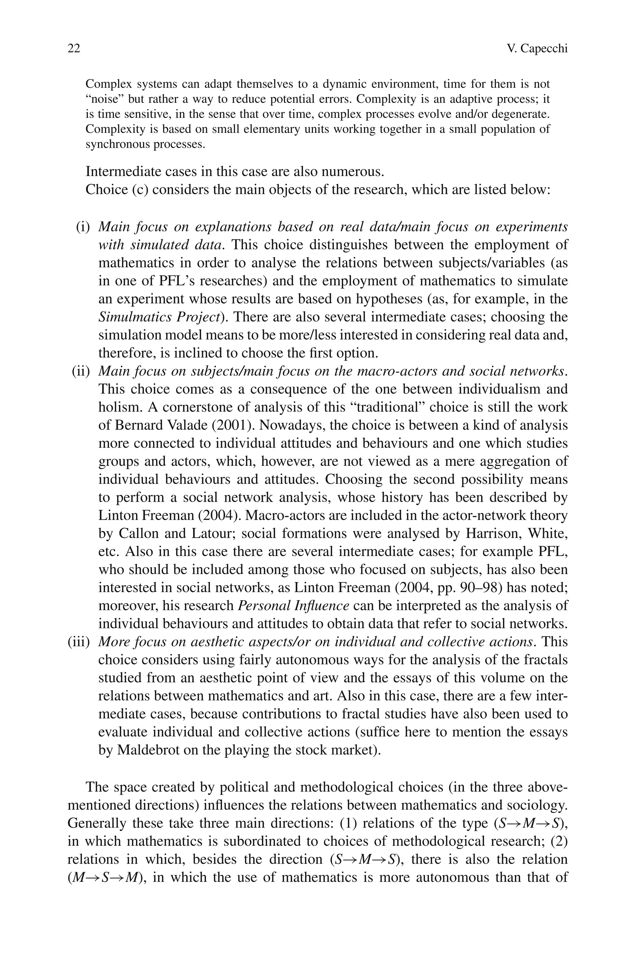 22 V. Capecchi
Complex systems can adapt themselves to a dynamic environment, time for them is not
“noise” but rather a way to reduce potential errors. Complexity is an adaptive process; it
is time sensitive, in the sense that over time, complex processes evolve and/or degenerate.
Complexity is based on small elementary units working together in a small population of
synchronous processes.
Intermediate cases in this case are also numerous.
Choice (c) considers the main objects of the research, which are listed below:
(i) Main focus on explanations based on real data/main focus on experiments
with simulated data. This choice distinguishes between the employment of
mathematics in order to analyse the relations between subjects/variables (as
in one of PFL’s researches) and the employment of mathematics to simulate
an experiment whose results are based on hypotheses (as, for example, in the
Simulmatics Project). There are also several intermediate cases; choosing the
simulation model means to be more/less interested in considering real data and,
therefore, is inclined to choose the first option.
(ii) Main focus on subjects/main focus on the macro-actors and social networks.
This choice comes as a consequence of the one between individualism and
holism. A cornerstone of analysis of this “traditional” choice is still the work
of Bernard Valade (2001). Nowadays, the choice is between a kind of analysis
more connected to individual attitudes and behaviours and one which studies
groups and actors, which, however, are not viewed as a mere aggregation of
individual behaviours and attitudes. Choosing the second possibility means
to perform a social network analysis, whose history has been described by
Linton Freeman (2004). Macro-actors are included in the actor-network theory
by Callon and Latour; social formations were analysed by Harrison, White,
etc. Also in this case there are several intermediate cases; for example PFL,
who should be included among those who focused on subjects, has also been
interested in social networks, as Linton Freeman (2004, pp. 90–98) has noted;
moreover, his research Personal Influence can be interpreted as the analysis of
individual behaviours and attitudes to obtain data that refer to social networks.
(iii) More focus on aesthetic aspects/or on individual and collective actions. This
choice considers using fairly autonomous ways for the analysis of the fractals
studied from an aesthetic point of view and the essays of this volume on the
relations between mathematics and art. Also in this case, there are a few inter-
mediate cases, because contributions to fractal studies have also been used to
evaluate individual and collective actions (suffice here to mention the essays
by Maldebrot on the playing the stock market).
The space created by political and methodological choices (in the three above-
mentioned directions) influences the relations between mathematics and sociology.
Generally these take three main directions: (1) relations of the type (S→M→S),
in which mathematics is subordinated to choices of methodological research; (2)
relations in which, besides the direction (S→M→S), there is also the relation
(M→S→M), in which the use of mathematics is more autonomous than that of
 