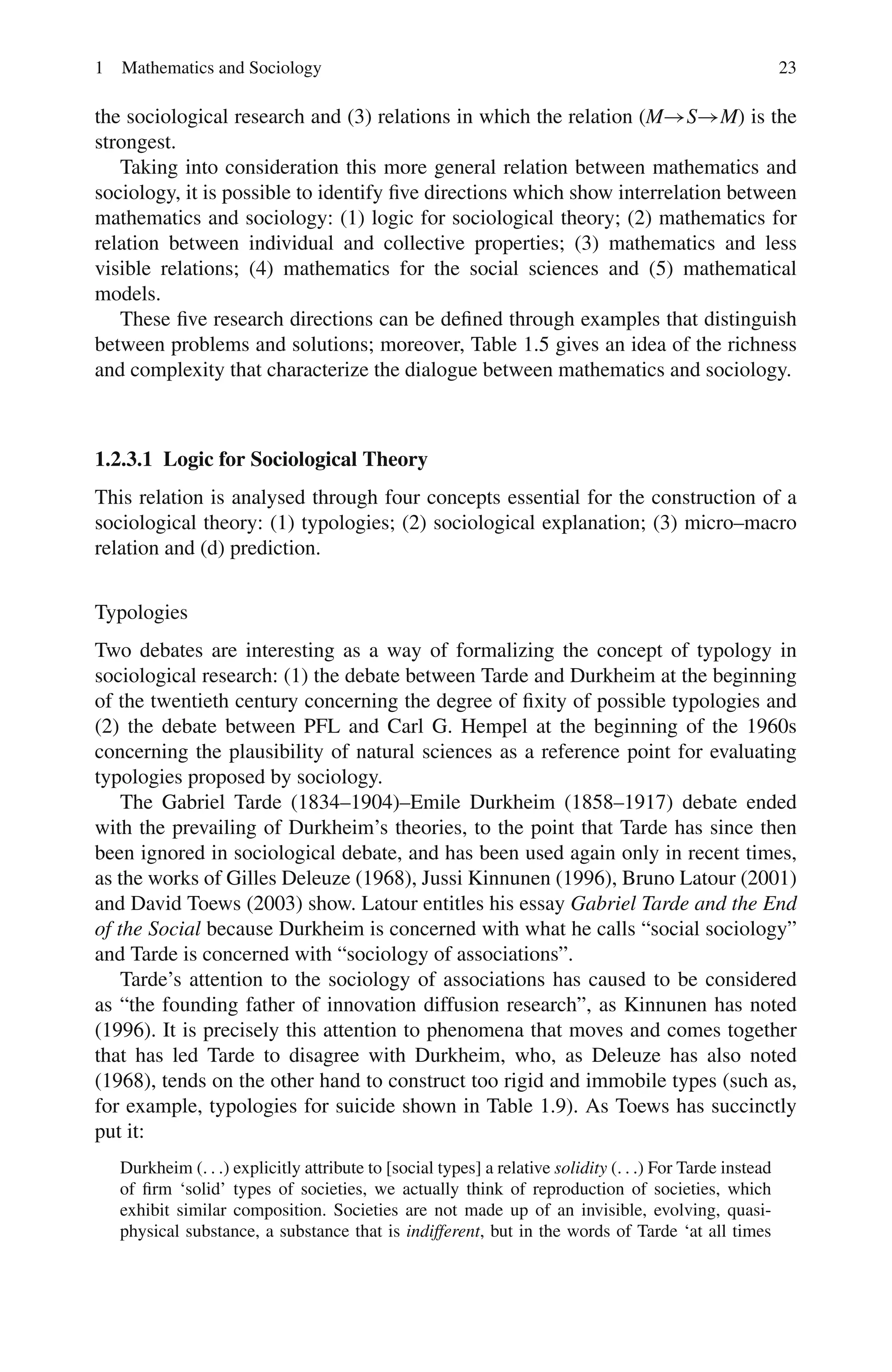 1 Mathematics and Sociology 23
the sociological research and (3) relations in which the relation (M→S→M) is the
strongest.
Taking into consideration this more general relation between mathematics and
sociology, it is possible to identify five directions which show interrelation between
mathematics and sociology: (1) logic for sociological theory; (2) mathematics for
relation between individual and collective properties; (3) mathematics and less
visible relations; (4) mathematics for the social sciences and (5) mathematical
models.
These five research directions can be defined through examples that distinguish
between problems and solutions; moreover, Table 1.5 gives an idea of the richness
and complexity that characterize the dialogue between mathematics and sociology.
1.2.3.1 Logic for Sociological Theory
This relation is analysed through four concepts essential for the construction of a
sociological theory: (1) typologies; (2) sociological explanation; (3) micro–macro
relation and (d) prediction.
Typologies
Two debates are interesting as a way of formalizing the concept of typology in
sociological research: (1) the debate between Tarde and Durkheim at the beginning
of the twentieth century concerning the degree of fixity of possible typologies and
(2) the debate between PFL and Carl G. Hempel at the beginning of the 1960s
concerning the plausibility of natural sciences as a reference point for evaluating
typologies proposed by sociology.
The Gabriel Tarde (1834–1904)–Emile Durkheim (1858–1917) debate ended
with the prevailing of Durkheim’s theories, to the point that Tarde has since then
been ignored in sociological debate, and has been used again only in recent times,
as the works of Gilles Deleuze (1968), Jussi Kinnunen (1996), Bruno Latour (2001)
and David Toews (2003) show. Latour entitles his essay Gabriel Tarde and the End
of the Social because Durkheim is concerned with what he calls “social sociology”
and Tarde is concerned with “sociology of associations”.
Tarde’s attention to the sociology of associations has caused to be considered
as “the founding father of innovation diffusion research”, as Kinnunen has noted
(1996). It is precisely this attention to phenomena that moves and comes together
that has led Tarde to disagree with Durkheim, who, as Deleuze has also noted
(1968), tends on the other hand to construct too rigid and immobile types (such as,
for example, typologies for suicide shown in Table 1.9). As Toews has succinctly
put it:
Durkheim (. . .) explicitly attribute to [social types] a relative solidity (. . .) For Tarde instead
of firm ‘solid’ types of societies, we actually think of reproduction of societies, which
exhibit similar composition. Societies are not made up of an invisible, evolving, quasi-
physical substance, a substance that is indifferent, but in the words of Tarde ‘at all times
 
