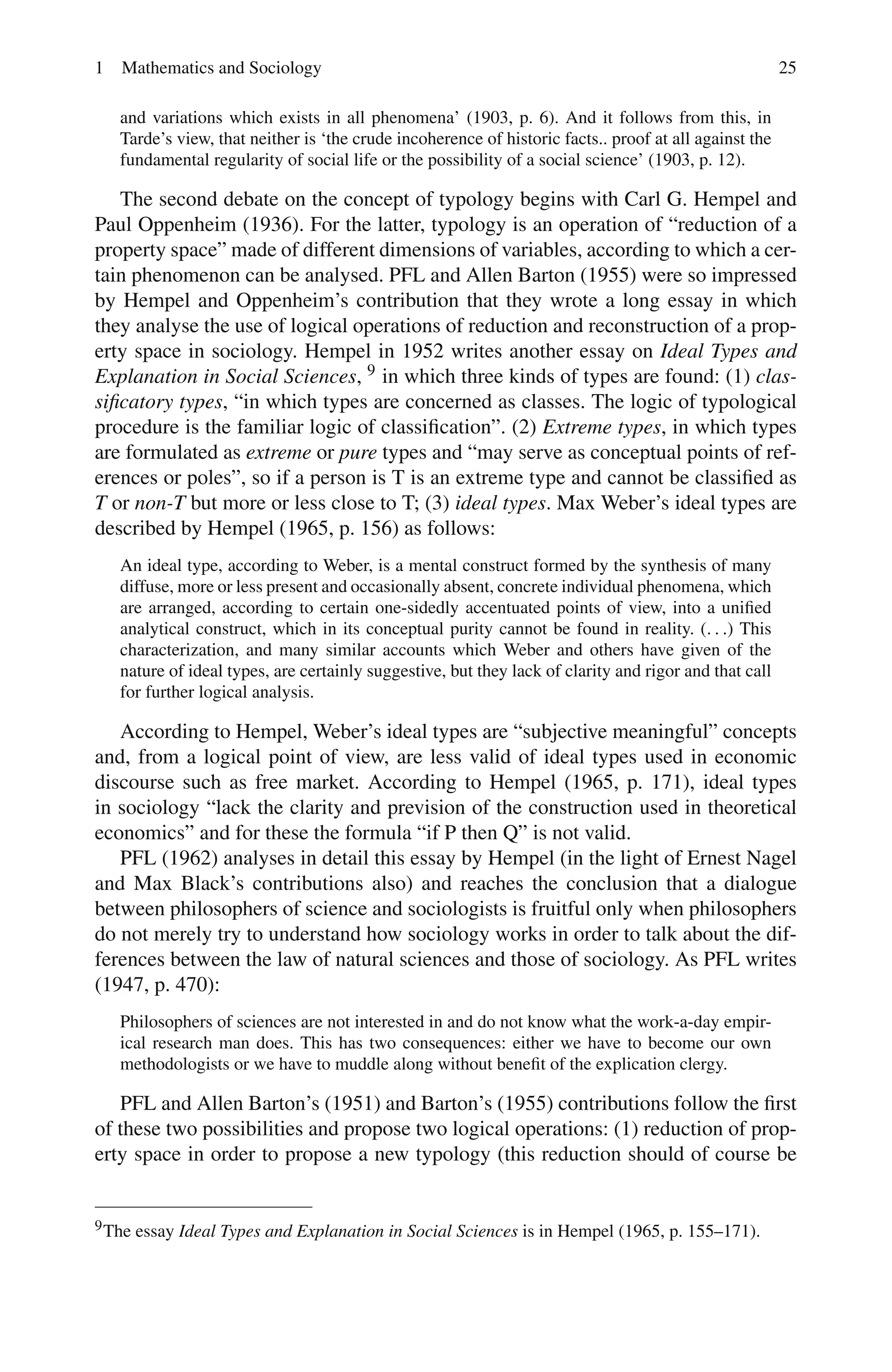 1 Mathematics and Sociology 25
and variations which exists in all phenomena’ (1903, p. 6). And it follows from this, in
Tarde’s view, that neither is ‘the crude incoherence of historic facts.. proof at all against the
fundamental regularity of social life or the possibility of a social science’ (1903, p. 12).
The second debate on the concept of typology begins with Carl G. Hempel and
Paul Oppenheim (1936). For the latter, typology is an operation of “reduction of a
property space” made of different dimensions of variables, according to which a cer-
tain phenomenon can be analysed. PFL and Allen Barton (1955) were so impressed
by Hempel and Oppenheim’s contribution that they wrote a long essay in which
they analyse the use of logical operations of reduction and reconstruction of a prop-
erty space in sociology. Hempel in 1952 writes another essay on Ideal Types and
Explanation in Social Sciences, 9 in which three kinds of types are found: (1) clas-
sificatory types, “in which types are concerned as classes. The logic of typological
procedure is the familiar logic of classification”. (2) Extreme types, in which types
are formulated as extreme or pure types and “may serve as conceptual points of ref-
erences or poles”, so if a person is T is an extreme type and cannot be classified as
T or non-T but more or less close to T; (3) ideal types. Max Weber’s ideal types are
described by Hempel (1965, p. 156) as follows:
An ideal type, according to Weber, is a mental construct formed by the synthesis of many
diffuse, more or less present and occasionally absent, concrete individual phenomena, which
are arranged, according to certain one-sidedly accentuated points of view, into a unified
analytical construct, which in its conceptual purity cannot be found in reality. (. . .) This
characterization, and many similar accounts which Weber and others have given of the
nature of ideal types, are certainly suggestive, but they lack of clarity and rigor and that call
for further logical analysis.
According to Hempel, Weber’s ideal types are “subjective meaningful” concepts
and, from a logical point of view, are less valid of ideal types used in economic
discourse such as free market. According to Hempel (1965, p. 171), ideal types
in sociology “lack the clarity and prevision of the construction used in theoretical
economics” and for these the formula “if P then Q” is not valid.
PFL (1962) analyses in detail this essay by Hempel (in the light of Ernest Nagel
and Max Black’s contributions also) and reaches the conclusion that a dialogue
between philosophers of science and sociologists is fruitful only when philosophers
do not merely try to understand how sociology works in order to talk about the dif-
ferences between the law of natural sciences and those of sociology. As PFL writes
(1947, p. 470):
Philosophers of sciences are not interested in and do not know what the work-a-day empir-
ical research man does. This has two consequences: either we have to become our own
methodologists or we have to muddle along without benefit of the explication clergy.
PFL and Allen Barton’s (1951) and Barton’s (1955) contributions follow the first
of these two possibilities and propose two logical operations: (1) reduction of prop-
erty space in order to propose a new typology (this reduction should of course be
9The essay Ideal Types and Explanation in Social Sciences is in Hempel (1965, p. 155–171).
 