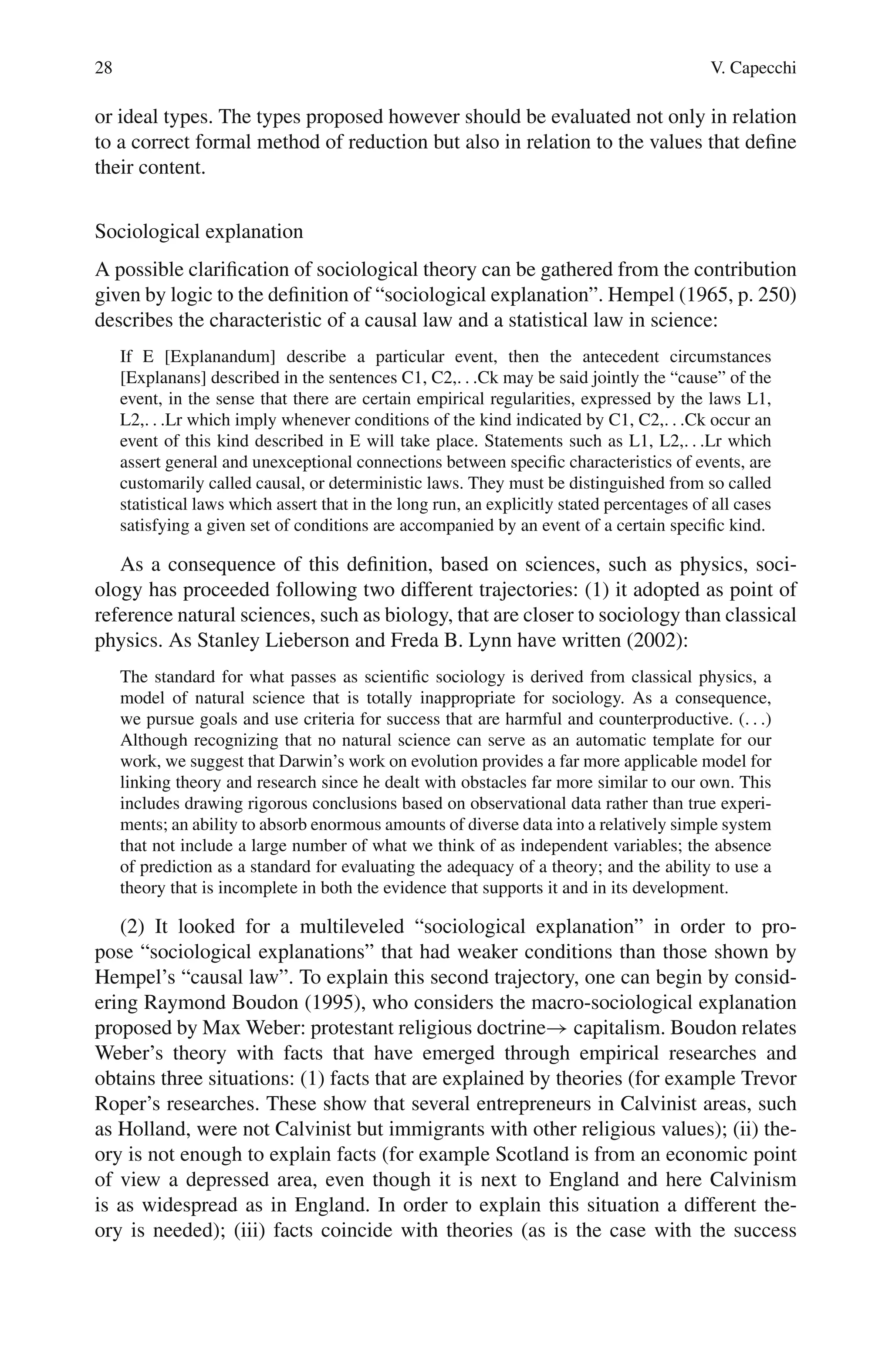 28 V. Capecchi
or ideal types. The types proposed however should be evaluated not only in relation
to a correct formal method of reduction but also in relation to the values that define
their content.
Sociological explanation
A possible clarification of sociological theory can be gathered from the contribution
given by logic to the definition of “sociological explanation”. Hempel (1965, p. 250)
describes the characteristic of a causal law and a statistical law in science:
If E [Explanandum] describe a particular event, then the antecedent circumstances
[Explanans] described in the sentences C1, C2,. . .Ck may be said jointly the “cause” of the
event, in the sense that there are certain empirical regularities, expressed by the laws L1,
L2,. . .Lr which imply whenever conditions of the kind indicated by C1, C2,. . .Ck occur an
event of this kind described in E will take place. Statements such as L1, L2,. . .Lr which
assert general and unexceptional connections between specific characteristics of events, are
customarily called causal, or deterministic laws. They must be distinguished from so called
statistical laws which assert that in the long run, an explicitly stated percentages of all cases
satisfying a given set of conditions are accompanied by an event of a certain specific kind.
As a consequence of this definition, based on sciences, such as physics, soci-
ology has proceeded following two different trajectories: (1) it adopted as point of
reference natural sciences, such as biology, that are closer to sociology than classical
physics. As Stanley Lieberson and Freda B. Lynn have written (2002):
The standard for what passes as scientific sociology is derived from classical physics, a
model of natural science that is totally inappropriate for sociology. As a consequence,
we pursue goals and use criteria for success that are harmful and counterproductive. (. . .)
Although recognizing that no natural science can serve as an automatic template for our
work, we suggest that Darwin’s work on evolution provides a far more applicable model for
linking theory and research since he dealt with obstacles far more similar to our own. This
includes drawing rigorous conclusions based on observational data rather than true experi-
ments; an ability to absorb enormous amounts of diverse data into a relatively simple system
that not include a large number of what we think of as independent variables; the absence
of prediction as a standard for evaluating the adequacy of a theory; and the ability to use a
theory that is incomplete in both the evidence that supports it and in its development.
(2) It looked for a multileveled “sociological explanation” in order to pro-
pose “sociological explanations” that had weaker conditions than those shown by
Hempel’s “causal law”. To explain this second trajectory, one can begin by consid-
ering Raymond Boudon (1995), who considers the macro-sociological explanation
proposed by Max Weber: protestant religious doctrine→ capitalism. Boudon relates
Weber’s theory with facts that have emerged through empirical researches and
obtains three situations: (1) facts that are explained by theories (for example Trevor
Roper’s researches. These show that several entrepreneurs in Calvinist areas, such
as Holland, were not Calvinist but immigrants with other religious values); (ii) the-
ory is not enough to explain facts (for example Scotland is from an economic point
of view a depressed area, even though it is next to England and here Calvinism
is as widespread as in England. In order to explain this situation a different the-
ory is needed); (iii) facts coincide with theories (as is the case with the success
 