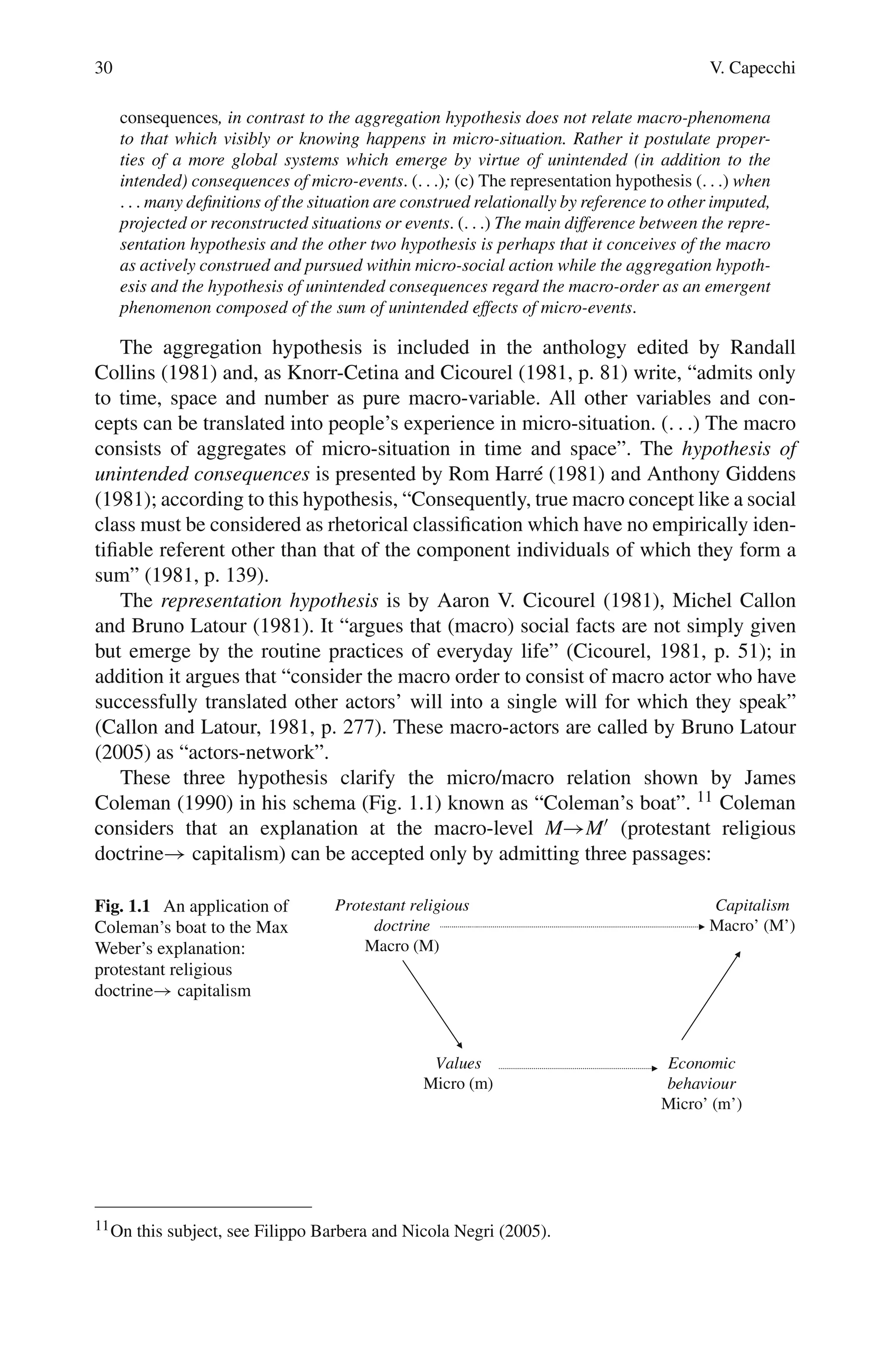 30 V. Capecchi
consequences, in contrast to the aggregation hypothesis does not relate macro-phenomena
to that which visibly or knowing happens in micro-situation. Rather it postulate proper-
ties of a more global systems which emerge by virtue of unintended (in addition to the
intended) consequences of micro-events. (. . .); (c) The representation hypothesis (. . .) when
. . . many definitions of the situation are construed relationally by reference to other imputed,
projected or reconstructed situations or events. (. . .) The main difference between the repre-
sentation hypothesis and the other two hypothesis is perhaps that it conceives of the macro
as actively construed and pursued within micro-social action while the aggregation hypoth-
esis and the hypothesis of unintended consequences regard the macro-order as an emergent
phenomenon composed of the sum of unintended effects of micro-events.
The aggregation hypothesis is included in the anthology edited by Randall
Collins (1981) and, as Knorr-Cetina and Cicourel (1981, p. 81) write, “admits only
to time, space and number as pure macro-variable. All other variables and con-
cepts can be translated into people’s experience in micro-situation. (. . .) The macro
consists of aggregates of micro-situation in time and space”. The hypothesis of
unintended consequences is presented by Rom Harré (1981) and Anthony Giddens
(1981); according to this hypothesis, “Consequently, true macro concept like a social
class must be considered as rhetorical classification which have no empirically iden-
tifiable referent other than that of the component individuals of which they form a
sum” (1981, p. 139).
The representation hypothesis is by Aaron V. Cicourel (1981), Michel Callon
and Bruno Latour (1981). It “argues that (macro) social facts are not simply given
but emerge by the routine practices of everyday life” (Cicourel, 1981, p. 51); in
addition it argues that “consider the macro order to consist of macro actor who have
successfully translated other actors’ will into a single will for which they speak”
(Callon and Latour, 1981, p. 277). These macro-actors are called by Bruno Latour
(2005) as “actors-network”.
These three hypothesis clarify the micro/macro relation shown by James
Coleman (1990) in his schema (Fig. 1.1) known as “Coleman’s boat”. 11 Coleman
considers that an explanation at the macro-level M→M (protestant religious
doctrine→ capitalism) can be accepted only by admitting three passages:
Protestant religious
doctrine
Macro (M)
Capitalism
Macro’ (M’)
Values
Micro (m)
Economic
behaviour
Micro’ (m’)
Fig. 1.1 An application of
Coleman’s boat to the Max
Weber’s explanation:
protestant religious
doctrine→ capitalism
11On this subject, see Filippo Barbera and Nicola Negri (2005).
 