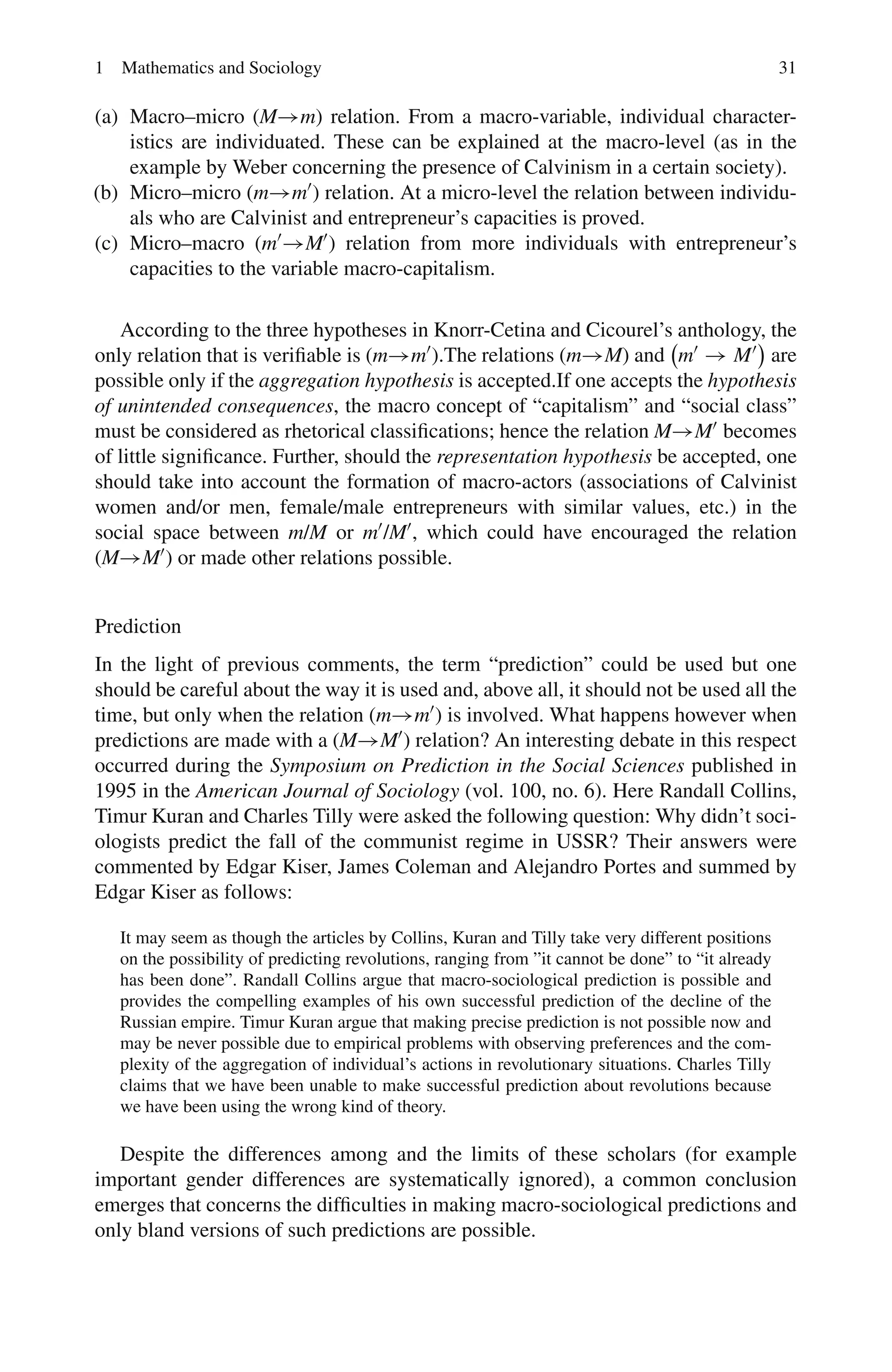 1 Mathematics and Sociology 31
(a) Macro–micro (M→m) relation. From a macro-variable, individual character-
istics are individuated. These can be explained at the macro-level (as in the
example by Weber concerning the presence of Calvinism in a certain society).
(b) Micro–micro (m→m) relation. At a micro-level the relation between individu-
als who are Calvinist and entrepreneur’s capacities is proved.
(c) Micro–macro (m→M) relation from more individuals with entrepreneur’s
capacities to the variable macro-capitalism.
According to the three hypotheses in Knorr-Cetina and Cicourel’s anthology, the
only relation that is verifiable is (m→m).The relations (m→M) and

m → M

are
possible only if the aggregation hypothesis is accepted.If one accepts the hypothesis
of unintended consequences, the macro concept of “capitalism” and “social class”
must be considered as rhetorical classifications; hence the relation M→M becomes
of little significance. Further, should the representation hypothesis be accepted, one
should take into account the formation of macro-actors (associations of Calvinist
women and/or men, female/male entrepreneurs with similar values, etc.) in the
social space between m/M or m/M, which could have encouraged the relation
(M→M) or made other relations possible.
Prediction
In the light of previous comments, the term “prediction” could be used but one
should be careful about the way it is used and, above all, it should not be used all the
time, but only when the relation (m→m) is involved. What happens however when
predictions are made with a (M→M) relation? An interesting debate in this respect
occurred during the Symposium on Prediction in the Social Sciences published in
1995 in the American Journal of Sociology (vol. 100, no. 6). Here Randall Collins,
Timur Kuran and Charles Tilly were asked the following question: Why didn’t soci-
ologists predict the fall of the communist regime in USSR? Their answers were
commented by Edgar Kiser, James Coleman and Alejandro Portes and summed by
Edgar Kiser as follows:
It may seem as though the articles by Collins, Kuran and Tilly take very different positions
on the possibility of predicting revolutions, ranging from ”it cannot be done” to “it already
has been done”. Randall Collins argue that macro-sociological prediction is possible and
provides the compelling examples of his own successful prediction of the decline of the
Russian empire. Timur Kuran argue that making precise prediction is not possible now and
may be never possible due to empirical problems with observing preferences and the com-
plexity of the aggregation of individual’s actions in revolutionary situations. Charles Tilly
claims that we have been unable to make successful prediction about revolutions because
we have been using the wrong kind of theory.
Despite the differences among and the limits of these scholars (for example
important gender differences are systematically ignored), a common conclusion
emerges that concerns the difficulties in making macro-sociological predictions and
only bland versions of such predictions are possible.
 