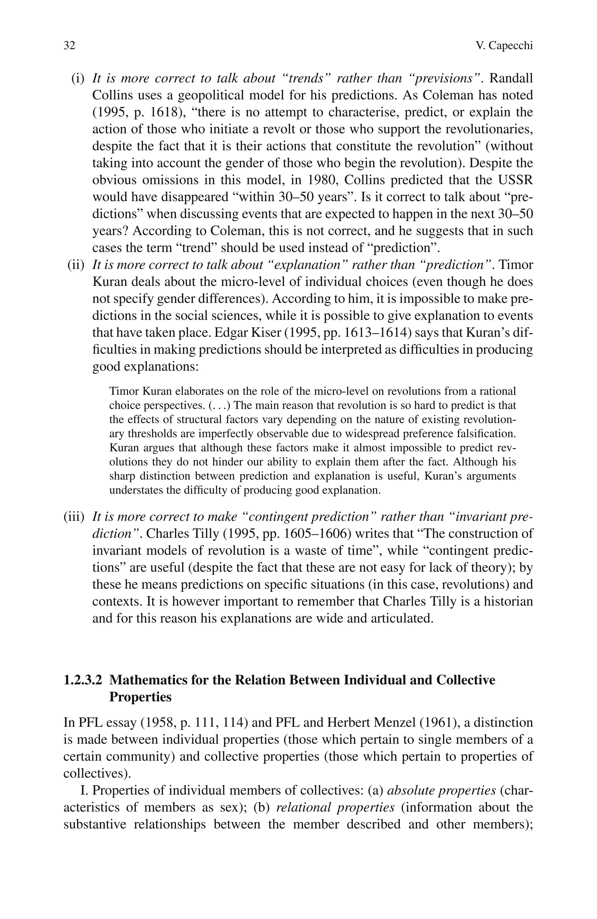 32 V. Capecchi
(i) It is more correct to talk about “trends” rather than “previsions”. Randall
Collins uses a geopolitical model for his predictions. As Coleman has noted
(1995, p. 1618), “there is no attempt to characterise, predict, or explain the
action of those who initiate a revolt or those who support the revolutionaries,
despite the fact that it is their actions that constitute the revolution” (without
taking into account the gender of those who begin the revolution). Despite the
obvious omissions in this model, in 1980, Collins predicted that the USSR
would have disappeared “within 30–50 years”. Is it correct to talk about “pre-
dictions” when discussing events that are expected to happen in the next 30–50
years? According to Coleman, this is not correct, and he suggests that in such
cases the term “trend” should be used instead of “prediction”.
(ii) It is more correct to talk about “explanation” rather than “prediction”. Timor
Kuran deals about the micro-level of individual choices (even though he does
not specify gender differences). According to him, it is impossible to make pre-
dictions in the social sciences, while it is possible to give explanation to events
that have taken place. Edgar Kiser (1995, pp. 1613–1614) says that Kuran’s dif-
ficulties in making predictions should be interpreted as difficulties in producing
good explanations:
Timor Kuran elaborates on the role of the micro-level on revolutions from a rational
choice perspectives. (. . .) The main reason that revolution is so hard to predict is that
the effects of structural factors vary depending on the nature of existing revolution-
ary thresholds are imperfectly observable due to widespread preference falsification.
Kuran argues that although these factors make it almost impossible to predict rev-
olutions they do not hinder our ability to explain them after the fact. Although his
sharp distinction between prediction and explanation is useful, Kuran’s arguments
understates the difficulty of producing good explanation.
(iii) It is more correct to make “contingent prediction” rather than “invariant pre-
diction”. Charles Tilly (1995, pp. 1605–1606) writes that “The construction of
invariant models of revolution is a waste of time”, while “contingent predic-
tions” are useful (despite the fact that these are not easy for lack of theory); by
these he means predictions on specific situations (in this case, revolutions) and
contexts. It is however important to remember that Charles Tilly is a historian
and for this reason his explanations are wide and articulated.
1.2.3.2 Mathematics for the Relation Between Individual and Collective
Properties
In PFL essay (1958, p. 111, 114) and PFL and Herbert Menzel (1961), a distinction
is made between individual properties (those which pertain to single members of a
certain community) and collective properties (those which pertain to properties of
collectives).
I. Properties of individual members of collectives: (a) absolute properties (char-
acteristics of members as sex); (b) relational properties (information about the
substantive relationships between the member described and other members);
 