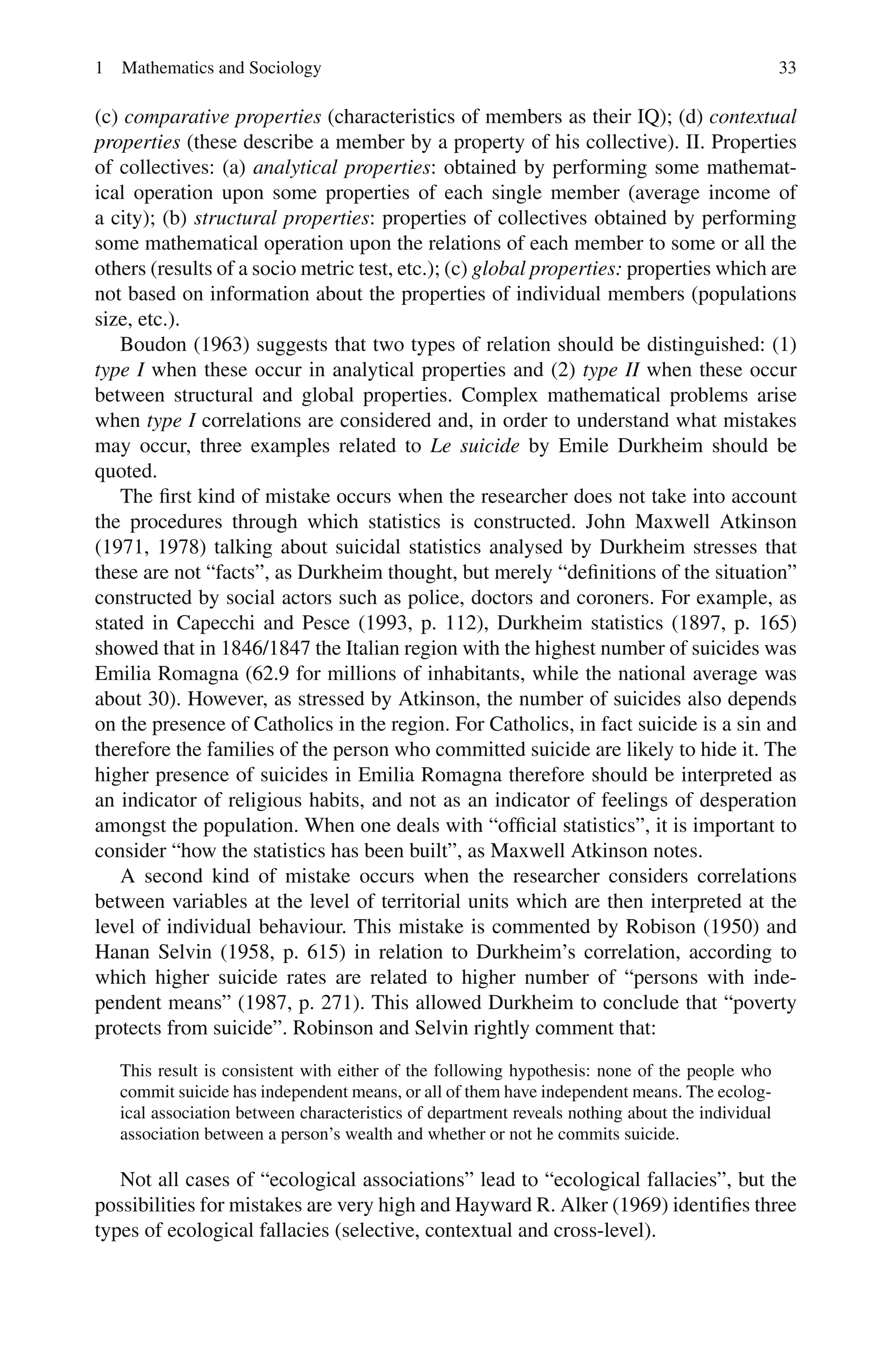 1 Mathematics and Sociology 33
(c) comparative properties (characteristics of members as their IQ); (d) contextual
properties (these describe a member by a property of his collective). II. Properties
of collectives: (a) analytical properties: obtained by performing some mathemat-
ical operation upon some properties of each single member (average income of
a city); (b) structural properties: properties of collectives obtained by performing
some mathematical operation upon the relations of each member to some or all the
others (results of a socio metric test, etc.); (c) global properties: properties which are
not based on information about the properties of individual members (populations
size, etc.).
Boudon (1963) suggests that two types of relation should be distinguished: (1)
type I when these occur in analytical properties and (2) type II when these occur
between structural and global properties. Complex mathematical problems arise
when type I correlations are considered and, in order to understand what mistakes
may occur, three examples related to Le suicide by Emile Durkheim should be
quoted.
The first kind of mistake occurs when the researcher does not take into account
the procedures through which statistics is constructed. John Maxwell Atkinson
(1971, 1978) talking about suicidal statistics analysed by Durkheim stresses that
these are not “facts”, as Durkheim thought, but merely “definitions of the situation”
constructed by social actors such as police, doctors and coroners. For example, as
stated in Capecchi and Pesce (1993, p. 112), Durkheim statistics (1897, p. 165)
showed that in 1846/1847 the Italian region with the highest number of suicides was
Emilia Romagna (62.9 for millions of inhabitants, while the national average was
about 30). However, as stressed by Atkinson, the number of suicides also depends
on the presence of Catholics in the region. For Catholics, in fact suicide is a sin and
therefore the families of the person who committed suicide are likely to hide it. The
higher presence of suicides in Emilia Romagna therefore should be interpreted as
an indicator of religious habits, and not as an indicator of feelings of desperation
amongst the population. When one deals with “official statistics”, it is important to
consider “how the statistics has been built”, as Maxwell Atkinson notes.
A second kind of mistake occurs when the researcher considers correlations
between variables at the level of territorial units which are then interpreted at the
level of individual behaviour. This mistake is commented by Robison (1950) and
Hanan Selvin (1958, p. 615) in relation to Durkheim’s correlation, according to
which higher suicide rates are related to higher number of “persons with inde-
pendent means” (1987, p. 271). This allowed Durkheim to conclude that “poverty
protects from suicide”. Robinson and Selvin rightly comment that:
This result is consistent with either of the following hypothesis: none of the people who
commit suicide has independent means, or all of them have independent means. The ecolog-
ical association between characteristics of department reveals nothing about the individual
association between a person’s wealth and whether or not he commits suicide.
Not all cases of “ecological associations” lead to “ecological fallacies”, but the
possibilities for mistakes are very high and Hayward R. Alker (1969) identifies three
types of ecological fallacies (selective, contextual and cross-level).
 