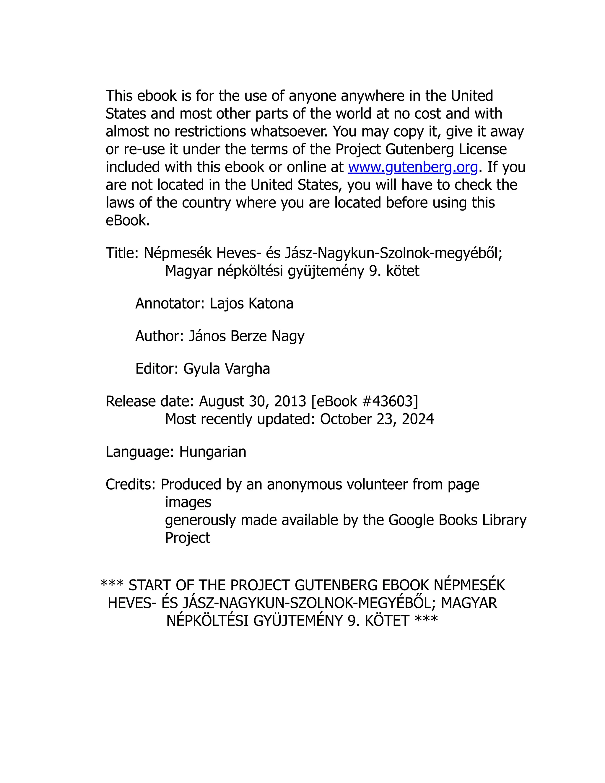 This ebook is for the use of anyone anywhere in the United
States and most other parts of the world at no cost and with
almost no restrictions whatsoever. You may copy it, give it away
or re-use it under the terms of the Project Gutenberg License
included with this ebook or online at www.gutenberg.org. If you
are not located in the United States, you will have to check the
laws of the country where you are located before using this
eBook.
Title: Népmesék Heves- és Jász-Nagykun-Szolnok-megyéből;
Magyar népköltési gyüjtemény 9. kötet
Annotator: Lajos Katona
Author: János Berze Nagy
Editor: Gyula Vargha
Release date: August 30, 2013 [eBook #43603]
Most recently updated: October 23, 2024
Language: Hungarian
Credits: Produced by an anonymous volunteer from page
images
generously made available by the Google Books Library
Project
*** START OF THE PROJECT GUTENBERG EBOOK NÉPMESÉK
HEVES- ÉS JÁSZ-NAGYKUN-SZOLNOK-MEGYÉBŐL; MAGYAR
NÉPKÖLTÉSI GYÜJTEMÉNY 9. KÖTET ***
 