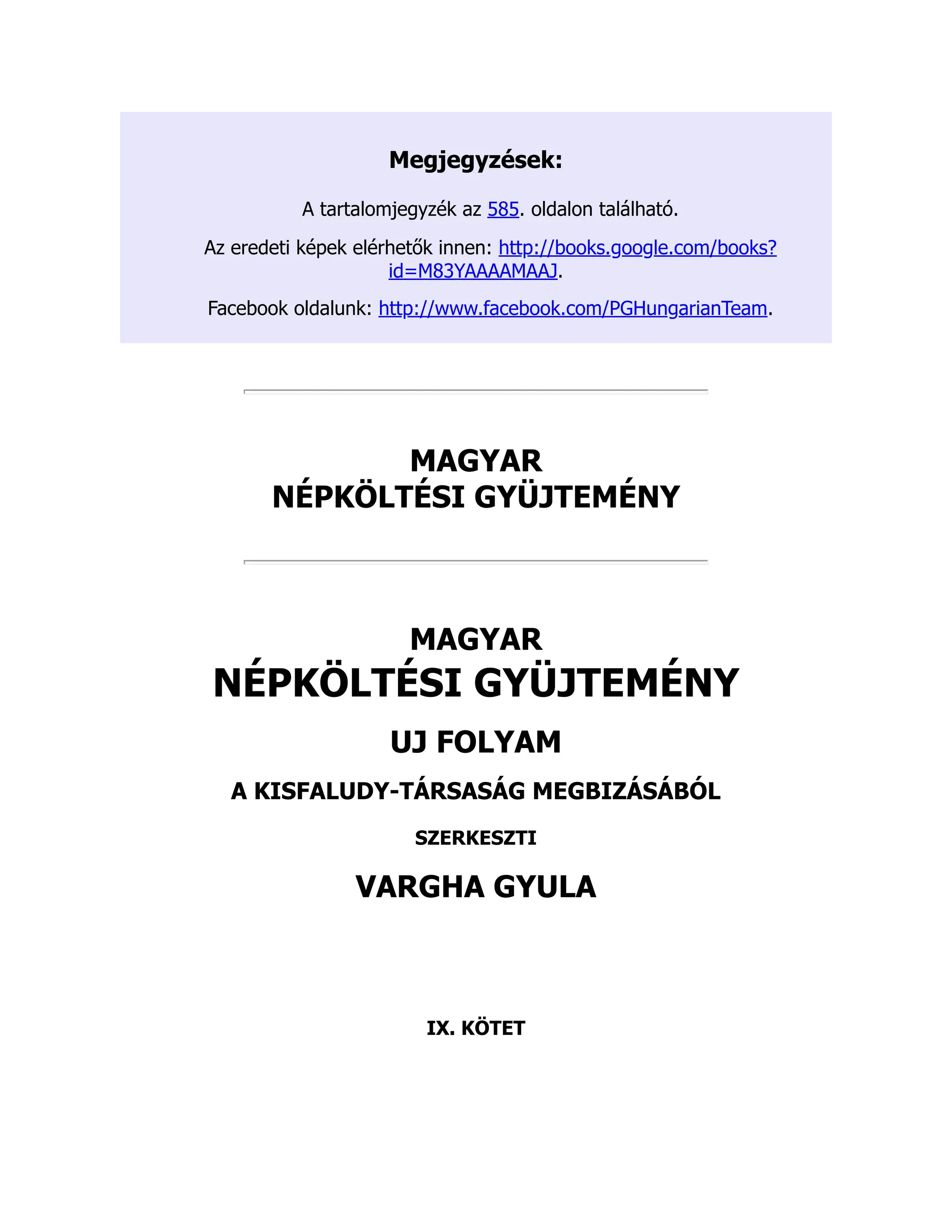 Megjegyzések:
A tartalomjegyzék az 585. oldalon található.
Az eredeti képek elérhetők innen: http://books.google.com/books?
id=M83YAAAAMAAJ.
Facebook oldalunk: http://www.facebook.com/PGHungarianTeam.
MAGYAR
NÉPKÖLTÉSI GYÜJTEMÉNY
MAGYAR
NÉPKÖLTÉSI GYÜJTEMÉNY
UJ FOLYAM
A KISFALUDY-TÁRSASÁG MEGBIZÁSÁBÓL
SZERKESZTI
VARGHA GYULA
IX. KÖTET
 