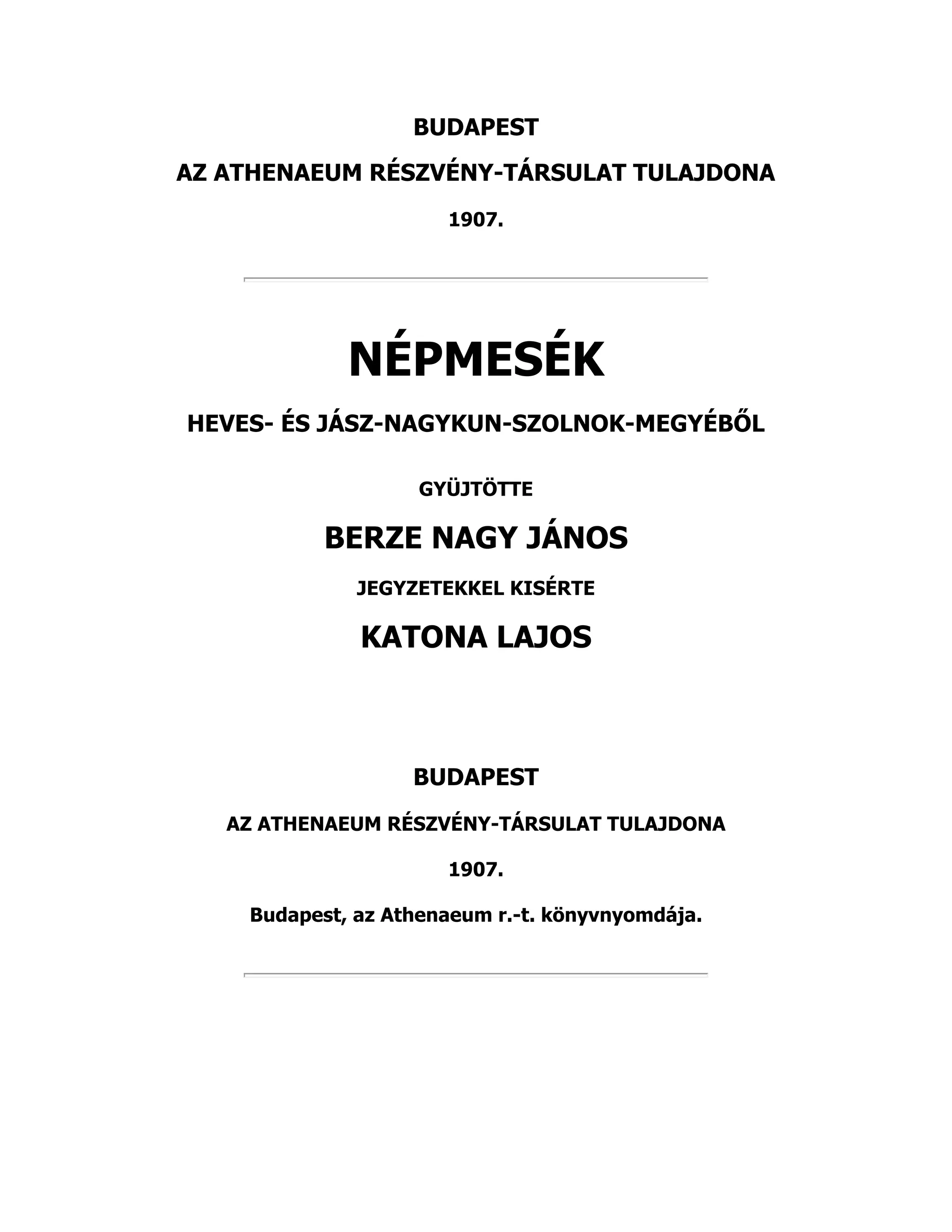 BUDAPEST
AZ ATHENAEUM RÉSZVÉNY-TÁRSULAT TULAJDONA
1907.
NÉPMESÉK
HEVES- ÉS JÁSZ-NAGYKUN-SZOLNOK-MEGYÉBŐL
GYÜJTÖTTE
BERZE NAGY JÁNOS
JEGYZETEKKEL KISÉRTE
KATONA LAJOS
BUDAPEST
AZ ATHENAEUM RÉSZVÉNY-TÁRSULAT TULAJDONA
1907.
Budapest, az Athenaeum r.-t. könyvnyomdája.
 