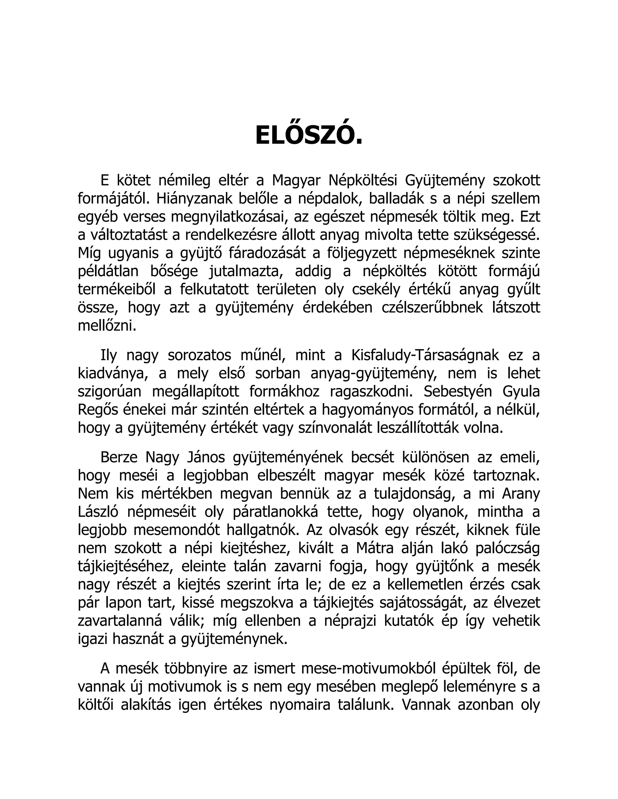 ELŐSZÓ.
E kötet némileg eltér a Magyar Népköltési Gyüjtemény szokott
formájától. Hiányzanak belőle a népdalok, balladák s a népi szellem
egyéb verses megnyilatkozásai, az egészet népmesék töltik meg. Ezt
a változtatást a rendelkezésre állott anyag mivolta tette szükségessé.
Míg ugyanis a gyüjtő fáradozását a följegyzett népmeséknek szinte
példátlan bősége jutalmazta, addig a népköltés kötött formájú
termékeiből a felkutatott területen oly csekély értékű anyag gyűlt
össze, hogy azt a gyüjtemény érdekében czélszerűbbnek látszott
mellőzni.
Ily nagy sorozatos műnél, mint a Kisfaludy-Társaságnak ez a
kiadványa, a mely első sorban anyag-gyüjtemény, nem is lehet
szigorúan megállapított formákhoz ragaszkodni. Sebestyén Gyula
Regős énekei már szintén eltértek a hagyományos formától, a nélkül,
hogy a gyüjtemény értékét vagy színvonalát leszállították volna.
Berze Nagy János gyüjteményének becsét különösen az emeli,
hogy meséi a legjobban elbeszélt magyar mesék közé tartoznak.
Nem kis mértékben megvan bennük az a tulajdonság, a mi Arany
László népmeséit oly páratlanokká tette, hogy olyanok, mintha a
legjobb mesemondót hallgatnók. Az olvasók egy részét, kiknek füle
nem szokott a népi kiejtéshez, kivált a Mátra alján lakó palóczság
tájkiejtéséhez, eleinte talán zavarni fogja, hogy gyüjtőnk a mesék
nagy részét a kiejtés szerint írta le; de ez a kellemetlen érzés csak
pár lapon tart, kissé megszokva a tájkiejtés sajátosságát, az élvezet
zavartalanná válik; míg ellenben a néprajzi kutatók ép így vehetik
igazi hasznát a gyüjteménynek.
A mesék többnyire az ismert mese-motivumokból épültek föl, de
vannak új motivumok is s nem egy mesében meglepő leleményre s a
költői alakítás igen értékes nyomaira találunk. Vannak azonban oly
 