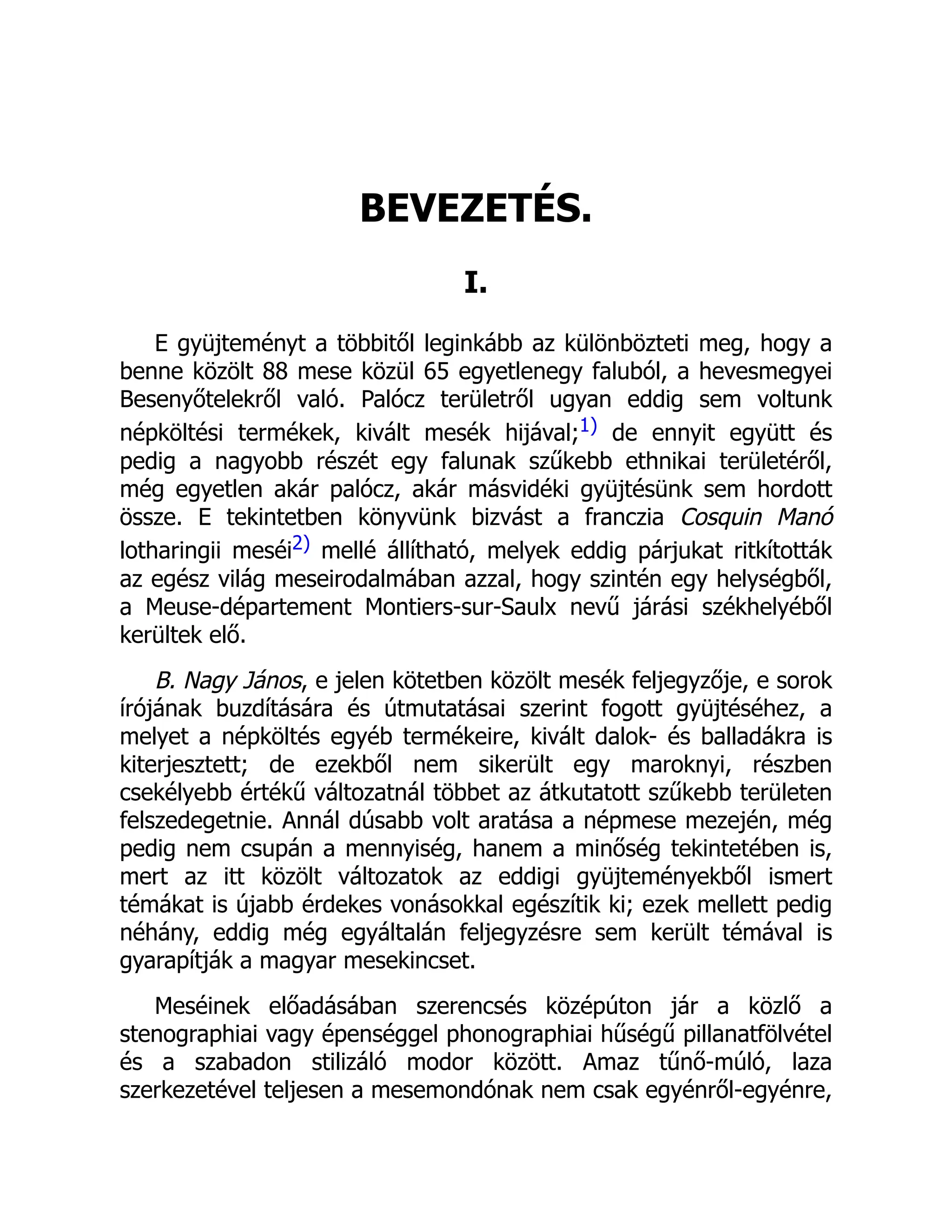 BEVEZETÉS.
I.
E gyüjteményt a többitől leginkább az különbözteti meg, hogy a
benne közölt 88 mese közül 65 egyetlenegy faluból, a hevesmegyei
Besenyőtelekről való. Palócz területről ugyan eddig sem voltunk
népköltési termékek, kivált mesék hijával;1) de ennyit együtt és
pedig a nagyobb részét egy falunak szűkebb ethnikai területéről,
még egyetlen akár palócz, akár másvidéki gyüjtésünk sem hordott
össze. E tekintetben könyvünk bizvást a franczia Cosquin Manó
lotharingii meséi2) mellé állítható, melyek eddig párjukat ritkították
az egész világ meseirodalmában azzal, hogy szintén egy helységből,
a Meuse-département Montiers-sur-Saulx nevű járási székhelyéből
kerültek elő.
B. Nagy János, e jelen kötetben közölt mesék feljegyzője, e sorok
írójának buzdítására és útmutatásai szerint fogott gyüjtéséhez, a
melyet a népköltés egyéb termékeire, kivált dalok- és balladákra is
kiterjesztett; de ezekből nem sikerült egy maroknyi, részben
csekélyebb értékű változatnál többet az átkutatott szűkebb területen
felszedegetnie. Annál dúsabb volt aratása a népmese mezején, még
pedig nem csupán a mennyiség, hanem a minőség tekintetében is,
mert az itt közölt változatok az eddigi gyüjteményekből ismert
témákat is újabb érdekes vonásokkal egészítik ki; ezek mellett pedig
néhány, eddig még egyáltalán feljegyzésre sem került témával is
gyarapítják a magyar mesekincset.
Meséinek előadásában szerencsés középúton jár a közlő a
stenographiai vagy épenséggel phonographiai hűségű pillanatfölvétel
és a szabadon stilizáló modor között. Amaz tűnő-múló, laza
szerkezetével teljesen a mesemondónak nem csak egyénről-egyénre,
 