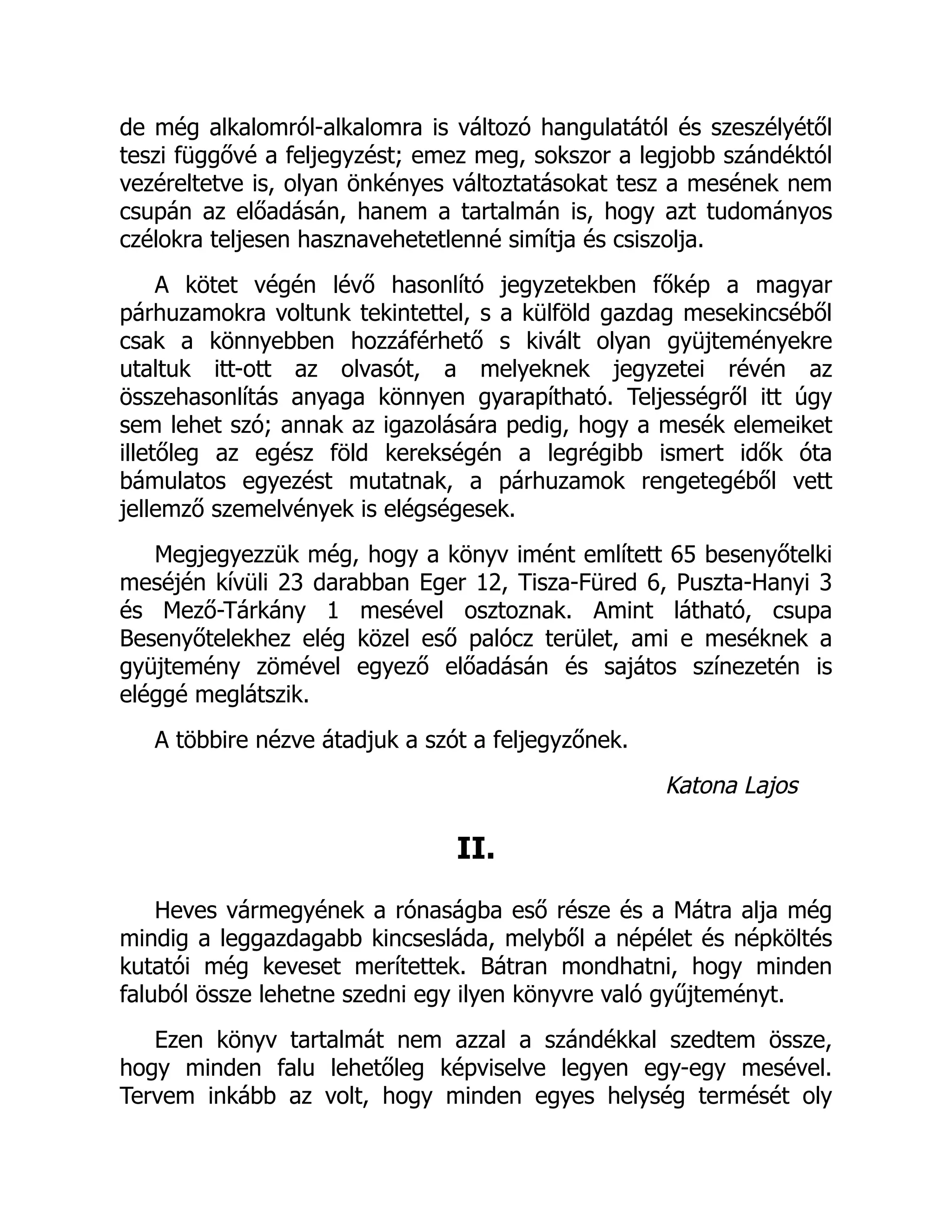 de még alkalomról-alkalomra is változó hangulatától és szeszélyétől
teszi függővé a feljegyzést; emez meg, sokszor a legjobb szándéktól
vezéreltetve is, olyan önkényes változtatásokat tesz a mesének nem
csupán az előadásán, hanem a tartalmán is, hogy azt tudományos
czélokra teljesen hasznavehetetlenné simítja és csiszolja.
A kötet végén lévő hasonlító jegyzetekben főkép a magyar
párhuzamokra voltunk tekintettel, s a külföld gazdag mesekincséből
csak a könnyebben hozzáférhető s kivált olyan gyüjteményekre
utaltuk itt-ott az olvasót, a melyeknek jegyzetei révén az
összehasonlítás anyaga könnyen gyarapítható. Teljességről itt úgy
sem lehet szó; annak az igazolására pedig, hogy a mesék elemeiket
illetőleg az egész föld kerekségén a legrégibb ismert idők óta
bámulatos egyezést mutatnak, a párhuzamok rengetegéből vett
jellemző szemelvények is elégségesek.
Megjegyezzük még, hogy a könyv imént említett 65 besenyőtelki
meséjén kívüli 23 darabban Eger 12, Tisza-Füred 6, Puszta-Hanyi 3
és Mező-Tárkány 1 mesével osztoznak. Amint látható, csupa
Besenyőtelekhez elég közel eső palócz terület, ami e meséknek a
gyüjtemény zömével egyező előadásán és sajátos színezetén is
eléggé meglátszik.
A többire nézve átadjuk a szót a feljegyzőnek.
Katona Lajos
II.
Heves vármegyének a rónaságba eső része és a Mátra alja még
mindig a leggazdagabb kincsesláda, melyből a népélet és népköltés
kutatói még keveset merítettek. Bátran mondhatni, hogy minden
faluból össze lehetne szedni egy ilyen könyvre való gyűjteményt.
Ezen könyv tartalmát nem azzal a szándékkal szedtem össze,
hogy minden falu lehetőleg képviselve legyen egy-egy mesével.
Tervem inkább az volt, hogy minden egyes helység termését oly
 
