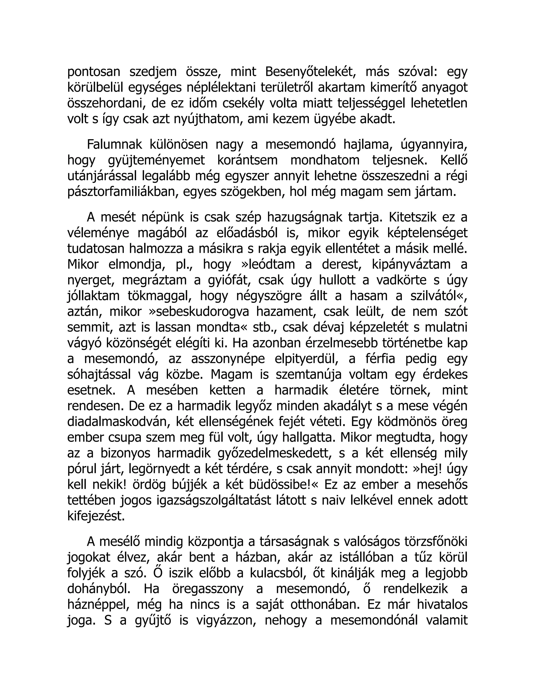 pontosan szedjem össze, mint Besenyőtelekét, más szóval: egy
körülbelül egységes néplélektani területről akartam kimerítő anyagot
összehordani, de ez időm csekély volta miatt teljességgel lehetetlen
volt s így csak azt nyújthatom, ami kezem ügyébe akadt.
Falumnak különösen nagy a mesemondó hajlama, úgyannyira,
hogy gyüjteményemet korántsem mondhatom teljesnek. Kellő
utánjárással legalább még egyszer annyit lehetne összeszedni a régi
pásztorfamiliákban, egyes szögekben, hol még magam sem jártam.
A mesét népünk is csak szép hazugságnak tartja. Kitetszik ez a
véleménye magából az előadásból is, mikor egyik képtelenséget
tudatosan halmozza a másikra s rakja egyik ellentétet a másik mellé.
Mikor elmondja, pl., hogy »leódtam a derest, kipányváztam a
nyerget, megráztam a gyiófát, csak úgy hullott a vadkörte s úgy
jóllaktam tökmaggal, hogy négyszögre állt a hasam a szilvától«,
aztán, mikor »sebeskudorogva hazament, csak leült, de nem szót
semmit, azt is lassan mondta« stb., csak dévaj képzeletét s mulatni
vágyó közönségét elégíti ki. Ha azonban érzelmesebb történetbe kap
a mesemondó, az asszonynépe elpityerdül, a férfia pedig egy
sóhajtással vág közbe. Magam is szemtanúja voltam egy érdekes
esetnek. A mesében ketten a harmadik életére törnek, mint
rendesen. De ez a harmadik legyőz minden akadályt s a mese végén
diadalmaskodván, két ellenségének fejét véteti. Egy ködmönös öreg
ember csupa szem meg fül volt, úgy hallgatta. Mikor megtudta, hogy
az a bizonyos harmadik győzedelmeskedett, s a két ellenség mily
pórul járt, legörnyedt a két térdére, s csak annyit mondott: »hej! úgy
kell nekik! ördög bújjék a két büdössibe!« Ez az ember a mesehős
tettében jogos igazságszolgáltatást látott s naiv lelkével ennek adott
kifejezést.
A mesélő mindig központja a társaságnak s valóságos törzsfőnöki
jogokat élvez, akár bent a házban, akár az istállóban a tűz körül
folyjék a szó. Ő iszik előbb a kulacsból, őt kinálják meg a legjobb
dohányból. Ha öregasszony a mesemondó, ő rendelkezik a
háznéppel, még ha nincs is a saját otthonában. Ez már hivatalos
joga. S a gyűjtő is vigyázzon, nehogy a mesemondónál valamit
 