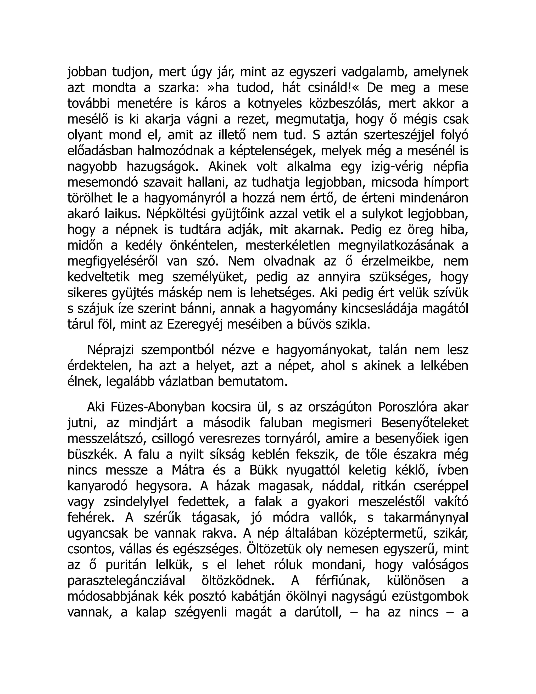 jobban tudjon, mert úgy jár, mint az egyszeri vadgalamb, amelynek
azt mondta a szarka: »ha tudod, hát csináld!« De meg a mese
további menetére is káros a kotnyeles közbeszólás, mert akkor a
mesélő is ki akarja vágni a rezet, megmutatja, hogy ő mégis csak
olyant mond el, amit az illető nem tud. S aztán szerteszéjjel folyó
előadásban halmozódnak a képtelenségek, melyek még a mesénél is
nagyobb hazugságok. Akinek volt alkalma egy izig-vérig népfia
mesemondó szavait hallani, az tudhatja legjobban, micsoda hímport
törölhet le a hagyományról a hozzá nem értő, de érteni mindenáron
akaró laikus. Népköltési gyüjtőink azzal vetik el a sulykot legjobban,
hogy a népnek is tudtára adják, mit akarnak. Pedig ez öreg hiba,
midőn a kedély önkéntelen, mesterkéletlen megnyilatkozásának a
megfigyeléséről van szó. Nem olvadnak az ő érzelmeikbe, nem
kedveltetik meg személyüket, pedig az annyira szükséges, hogy
sikeres gyüjtés máskép nem is lehetséges. Aki pedig ért velük szívük
s szájuk íze szerint bánni, annak a hagyomány kincsesládája magától
tárul föl, mint az Ezeregyéj meséiben a bűvös szikla.
Néprajzi szempontból nézve e hagyományokat, talán nem lesz
érdektelen, ha azt a helyet, azt a népet, ahol s akinek a lelkében
élnek, legalább vázlatban bemutatom.
Aki Füzes-Abonyban kocsira ül, s az országúton Poroszlóra akar
jutni, az mindjárt a második faluban megismeri Besenyőteleket
messzelátszó, csillogó veresrezes tornyáról, amire a besenyőiek igen
büszkék. A falu a nyilt síkság keblén fekszik, de tőle északra még
nincs messze a Mátra és a Bükk nyugattól keletig kéklő, ívben
kanyarodó hegysora. A házak magasak, náddal, ritkán cseréppel
vagy zsindelylyel fedettek, a falak a gyakori meszeléstől vakító
fehérek. A szérűk tágasak, jó módra vallók, s takarmánynyal
ugyancsak be vannak rakva. A nép általában középtermetű, szikár,
csontos, vállas és egészséges. Öltözetük oly nemesen egyszerű, mint
az ő puritán lelkük, s el lehet róluk mondani, hogy valóságos
parasztelegáncziával öltözködnek. A férfiúnak, különösen a
módosabbjának kék posztó kabátján ökölnyi nagyságú ezüstgombok
vannak, a kalap szégyenli magát a darútoll, – ha az nincs – a
 