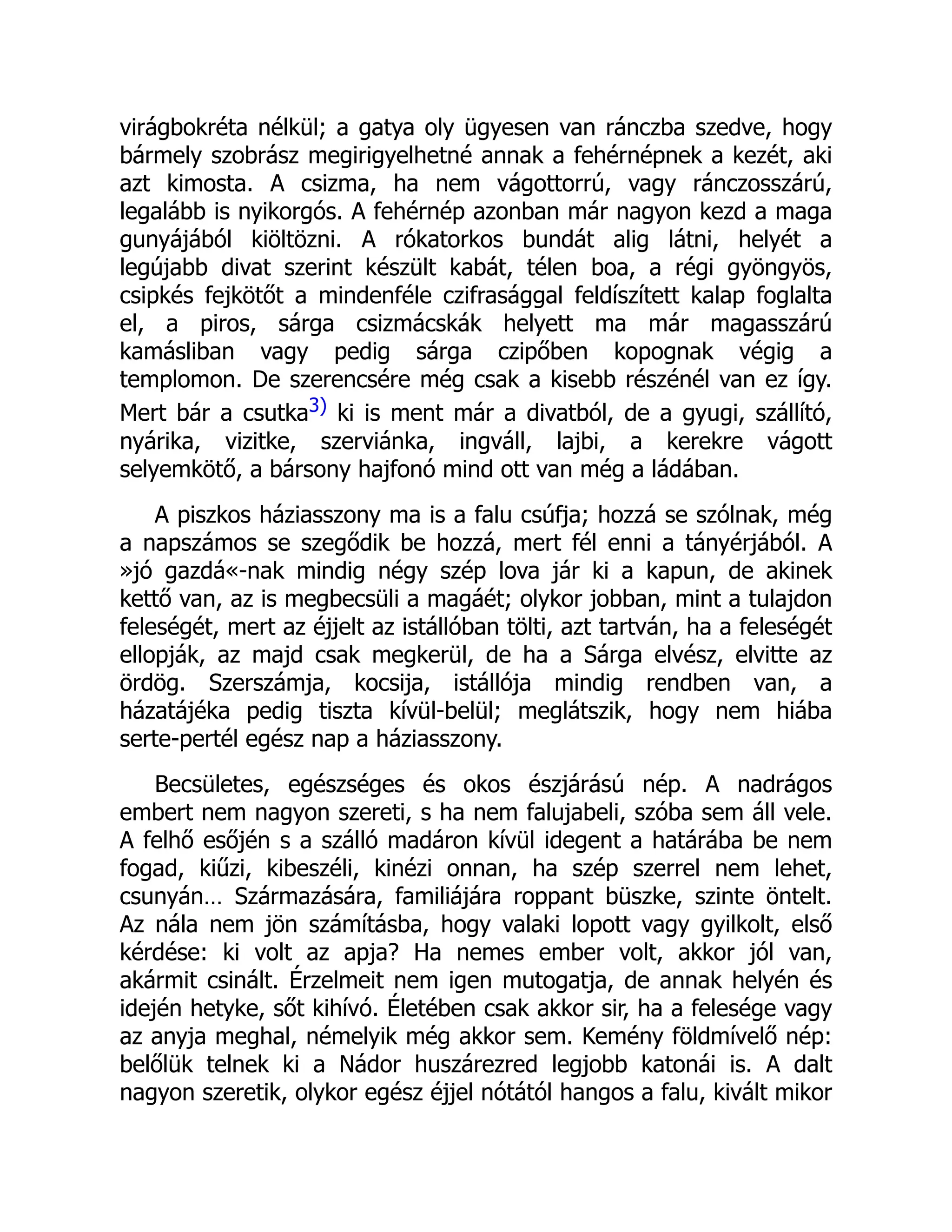 virágbokréta nélkül; a gatya oly ügyesen van ránczba szedve, hogy
bármely szobrász megirigyelhetné annak a fehérnépnek a kezét, aki
azt kimosta. A csizma, ha nem vágottorrú, vagy ránczosszárú,
legalább is nyikorgós. A fehérnép azonban már nagyon kezd a maga
gunyájából kiöltözni. A rókatorkos bundát alig látni, helyét a
legújabb divat szerint készült kabát, télen boa, a régi gyöngyös,
csipkés fejkötőt a mindenféle czifrasággal feldíszített kalap foglalta
el, a piros, sárga csizmácskák helyett ma már magasszárú
kamásliban vagy pedig sárga czipőben kopognak végig a
templomon. De szerencsére még csak a kisebb részénél van ez így.
Mert bár a csutka3) ki is ment már a divatból, de a gyugi, szállító,
nyárika, vizitke, szerviánka, ingváll, lajbi, a kerekre vágott
selyemkötő, a bársony hajfonó mind ott van még a ládában.
A piszkos háziasszony ma is a falu csúfja; hozzá se szólnak, még
a napszámos se szegődik be hozzá, mert fél enni a tányérjából. A
»jó gazdá«-nak mindig négy szép lova jár ki a kapun, de akinek
kettő van, az is megbecsüli a magáét; olykor jobban, mint a tulajdon
feleségét, mert az éjjelt az istállóban tölti, azt tartván, ha a feleségét
ellopják, az majd csak megkerül, de ha a Sárga elvész, elvitte az
ördög. Szerszámja, kocsija, istállója mindig rendben van, a
házatájéka pedig tiszta kívül-belül; meglátszik, hogy nem hiába
serte-pertél egész nap a háziasszony.
Becsületes, egészséges és okos észjárású nép. A nadrágos
embert nem nagyon szereti, s ha nem falujabeli, szóba sem áll vele.
A felhő esőjén s a szálló madáron kívül idegent a határába be nem
fogad, kiűzi, kibeszéli, kinézi onnan, ha szép szerrel nem lehet,
csunyán… Származására, familiájára roppant büszke, szinte öntelt.
Az nála nem jön számításba, hogy valaki lopott vagy gyilkolt, első
kérdése: ki volt az apja? Ha nemes ember volt, akkor jól van,
akármit csinált. Érzelmeit nem igen mutogatja, de annak helyén és
idején hetyke, sőt kihívó. Életében csak akkor sir, ha a felesége vagy
az anyja meghal, némelyik még akkor sem. Kemény földmívelő nép:
belőlük telnek ki a Nádor huszárezred legjobb katonái is. A dalt
nagyon szeretik, olykor egész éjjel nótától hangos a falu, kivált mikor
 