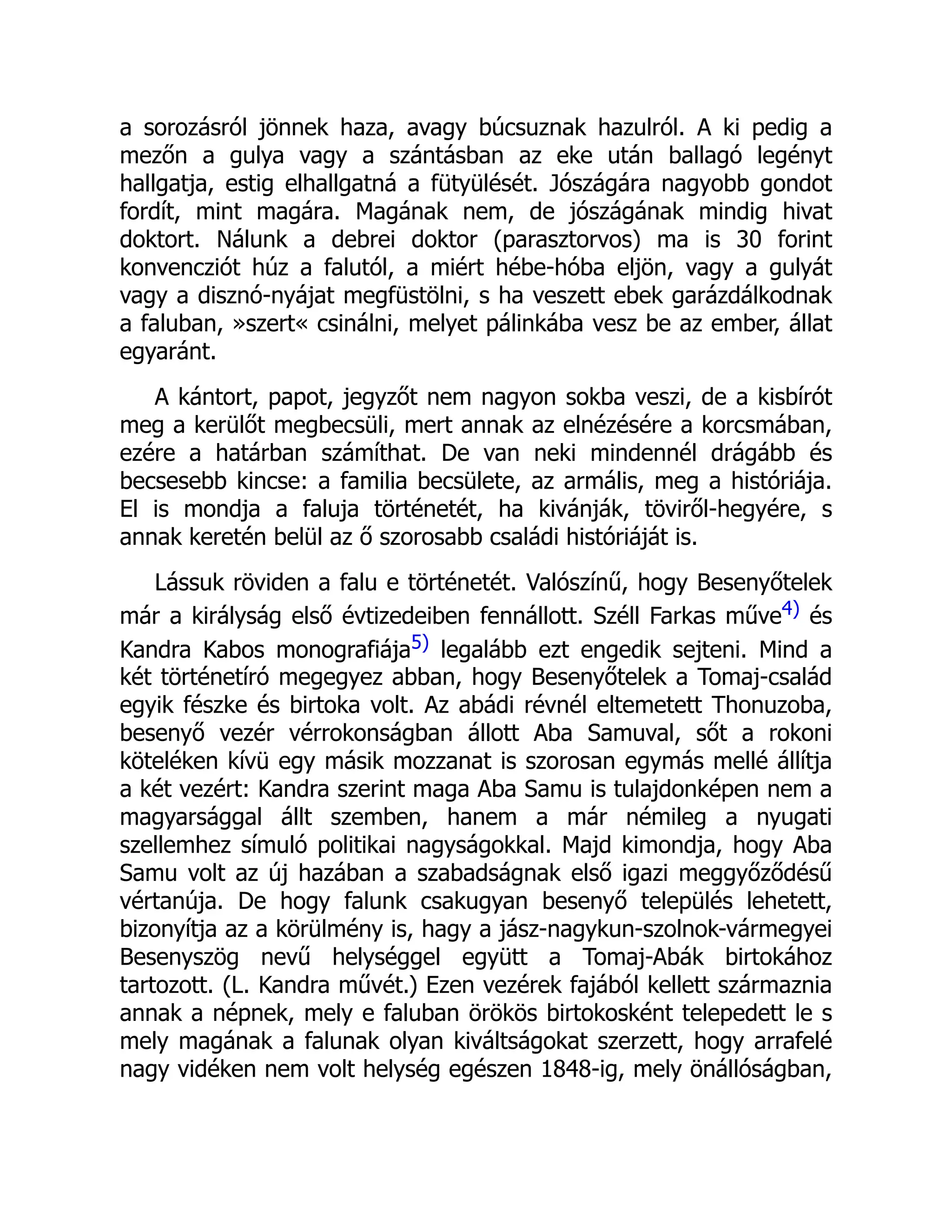 a sorozásról jönnek haza, avagy búcsuznak hazulról. A ki pedig a
mezőn a gulya vagy a szántásban az eke után ballagó legényt
hallgatja, estig elhallgatná a fütyülését. Jószágára nagyobb gondot
fordít, mint magára. Magának nem, de jószágának mindig hivat
doktort. Nálunk a debrei doktor (parasztorvos) ma is 30 forint
konvencziót húz a falutól, a miért hébe-hóba eljön, vagy a gulyát
vagy a disznó-nyájat megfüstölni, s ha veszett ebek garázdálkodnak
a faluban, »szert« csinálni, melyet pálinkába vesz be az ember, állat
egyaránt.
A kántort, papot, jegyzőt nem nagyon sokba veszi, de a kisbírót
meg a kerülőt megbecsüli, mert annak az elnézésére a korcsmában,
ezére a határban számíthat. De van neki mindennél drágább és
becsesebb kincse: a familia becsülete, az armális, meg a históriája.
El is mondja a faluja történetét, ha kivánják, töviről-hegyére, s
annak keretén belül az ő szorosabb családi históriáját is.
Lássuk röviden a falu e történetét. Valószínű, hogy Besenyőtelek
már a királyság első évtizedeiben fennállott. Széll Farkas műve4) és
Kandra Kabos monografiája5) legalább ezt engedik sejteni. Mind a
két történetíró megegyez abban, hogy Besenyőtelek a Tomaj-család
egyik fészke és birtoka volt. Az abádi révnél eltemetett Thonuzoba,
besenyő vezér vérrokonságban állott Aba Samuval, sőt a rokoni
köteléken kívü egy másik mozzanat is szorosan egymás mellé állítja
a két vezért: Kandra szerint maga Aba Samu is tulajdonképen nem a
magyarsággal állt szemben, hanem a már némileg a nyugati
szellemhez símuló politikai nagyságokkal. Majd kimondja, hogy Aba
Samu volt az új hazában a szabadságnak első igazi meggyőződésű
vértanúja. De hogy falunk csakugyan besenyő település lehetett,
bizonyítja az a körülmény is, hagy a jász-nagykun-szolnok-vármegyei
Besenyszög nevű helységgel együtt a Tomaj-Abák birtokához
tartozott. (L. Kandra művét.) Ezen vezérek fajából kellett származnia
annak a népnek, mely e faluban örökös birtokosként telepedett le s
mely magának a falunak olyan kiváltságokat szerzett, hogy arrafelé
nagy vidéken nem volt helység egészen 1848-ig, mely önállóságban,
 