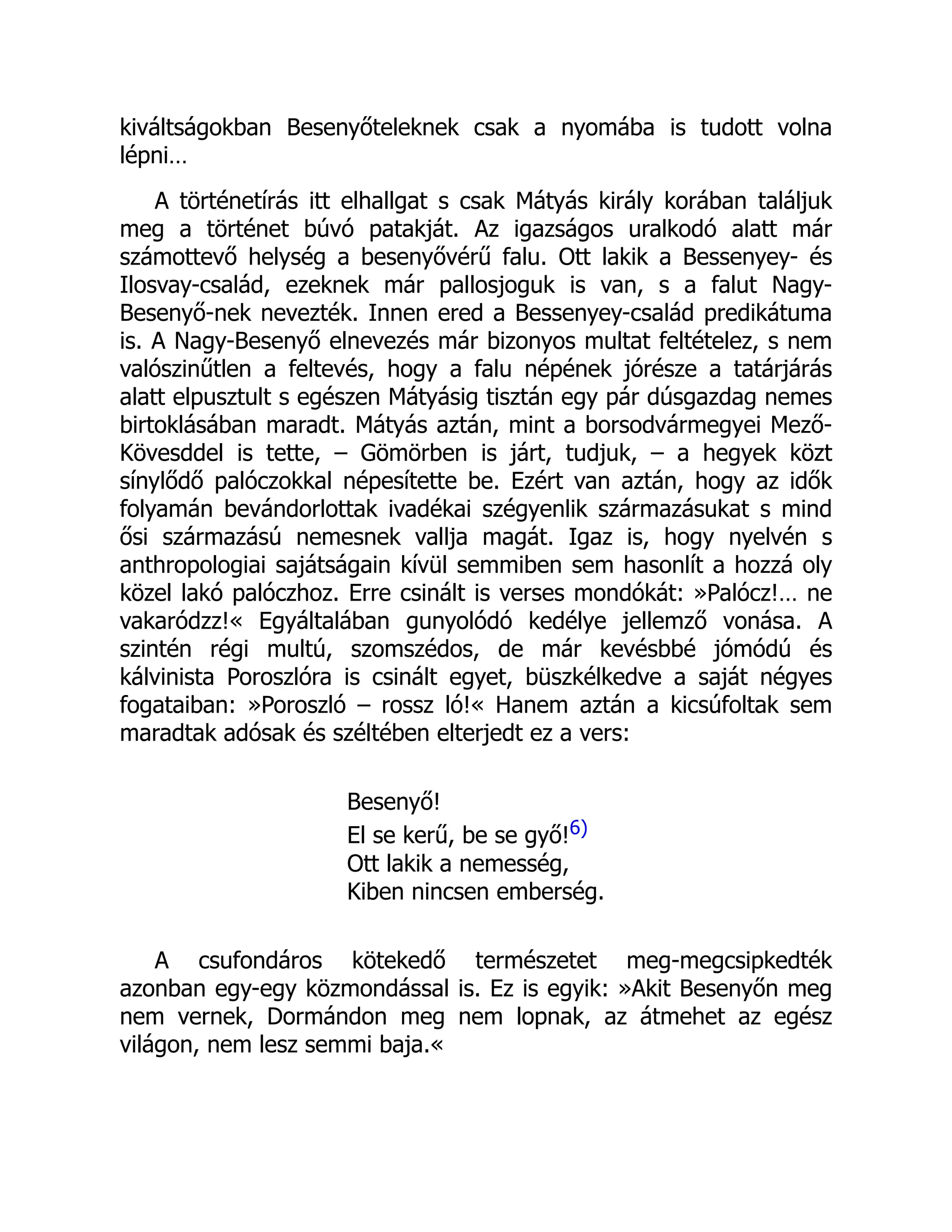 kiváltságokban Besenyőteleknek csak a nyomába is tudott volna
lépni…
A történetírás itt elhallgat s csak Mátyás király korában találjuk
meg a történet búvó patakját. Az igazságos uralkodó alatt már
számottevő helység a besenyővérű falu. Ott lakik a Bessenyey- és
Ilosvay-család, ezeknek már pallosjoguk is van, s a falut Nagy-
Besenyő-nek nevezték. Innen ered a Bessenyey-család predikátuma
is. A Nagy-Besenyő elnevezés már bizonyos multat feltételez, s nem
valószinűtlen a feltevés, hogy a falu népének jórésze a tatárjárás
alatt elpusztult s egészen Mátyásig tisztán egy pár dúsgazdag nemes
birtoklásában maradt. Mátyás aztán, mint a borsodvármegyei Mező-
Kövesddel is tette, – Gömörben is járt, tudjuk, – a hegyek közt
sínylődő palóczokkal népesítette be. Ezért van aztán, hogy az idők
folyamán bevándorlottak ivadékai szégyenlik származásukat s mind
ősi származású nemesnek vallja magát. Igaz is, hogy nyelvén s
anthropologiai sajátságain kívül semmiben sem hasonlít a hozzá oly
közel lakó palóczhoz. Erre csinált is verses mondókát: »Palócz!… ne
vakaródzz!« Egyáltalában gunyolódó kedélye jellemző vonása. A
szintén régi multú, szomszédos, de már kevésbbé jómódú és
kálvinista Poroszlóra is csinált egyet, büszkélkedve a saját négyes
fogataiban: »Poroszló – rossz ló!« Hanem aztán a kicsúfoltak sem
maradtak adósak és széltében elterjedt ez a vers:
Besenyő!
El se kerű, be se győ!6)
Ott lakik a nemesség,
Kiben nincsen emberség.
A csufondáros kötekedő természetet meg-megcsipkedték
azonban egy-egy közmondással is. Ez is egyik: »Akit Besenyőn meg
nem vernek, Dormándon meg nem lopnak, az átmehet az egész
világon, nem lesz semmi baja.«
 