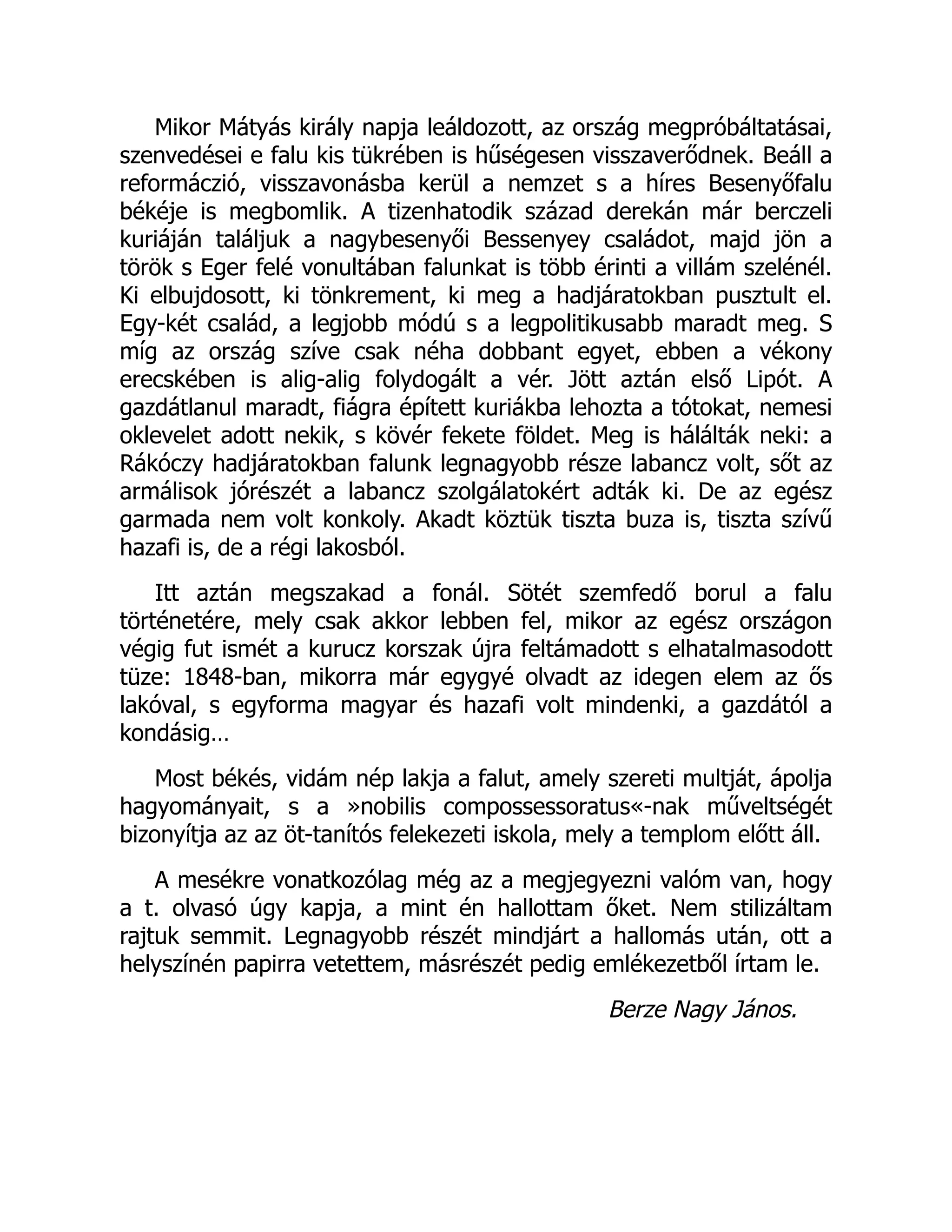 Mikor Mátyás király napja leáldozott, az ország megpróbáltatásai,
szenvedései e falu kis tükrében is hűségesen visszaverődnek. Beáll a
reformáczió, visszavonásba kerül a nemzet s a híres Besenyőfalu
békéje is megbomlik. A tizenhatodik század derekán már berczeli
kuriáján találjuk a nagybesenyői Bessenyey családot, majd jön a
török s Eger felé vonultában falunkat is több érinti a villám szelénél.
Ki elbujdosott, ki tönkrement, ki meg a hadjáratokban pusztult el.
Egy-két család, a legjobb módú s a legpolitikusabb maradt meg. S
míg az ország szíve csak néha dobbant egyet, ebben a vékony
erecskében is alig-alig folydogált a vér. Jött aztán első Lipót. A
gazdátlanul maradt, fiágra épített kuriákba lehozta a tótokat, nemesi
oklevelet adott nekik, s kövér fekete földet. Meg is hálálták neki: a
Rákóczy hadjáratokban falunk legnagyobb része labancz volt, sőt az
armálisok jórészét a labancz szolgálatokért adták ki. De az egész
garmada nem volt konkoly. Akadt köztük tiszta buza is, tiszta szívű
hazafi is, de a régi lakosból.
Itt aztán megszakad a fonál. Sötét szemfedő borul a falu
történetére, mely csak akkor lebben fel, mikor az egész országon
végig fut ismét a kurucz korszak újra feltámadott s elhatalmasodott
tüze: 1848-ban, mikorra már egygyé olvadt az idegen elem az ős
lakóval, s egyforma magyar és hazafi volt mindenki, a gazdától a
kondásig…
Most békés, vidám nép lakja a falut, amely szereti multját, ápolja
hagyományait, s a »nobilis compossessoratus«-nak műveltségét
bizonyítja az az öt-tanítós felekezeti iskola, mely a templom előtt áll.
A mesékre vonatkozólag még az a megjegyezni valóm van, hogy
a t. olvasó úgy kapja, a mint én hallottam őket. Nem stilizáltam
rajtuk semmit. Legnagyobb részét mindjárt a hallomás után, ott a
helyszínén papirra vetettem, másrészét pedig emlékezetből írtam le.
Berze Nagy János.
 