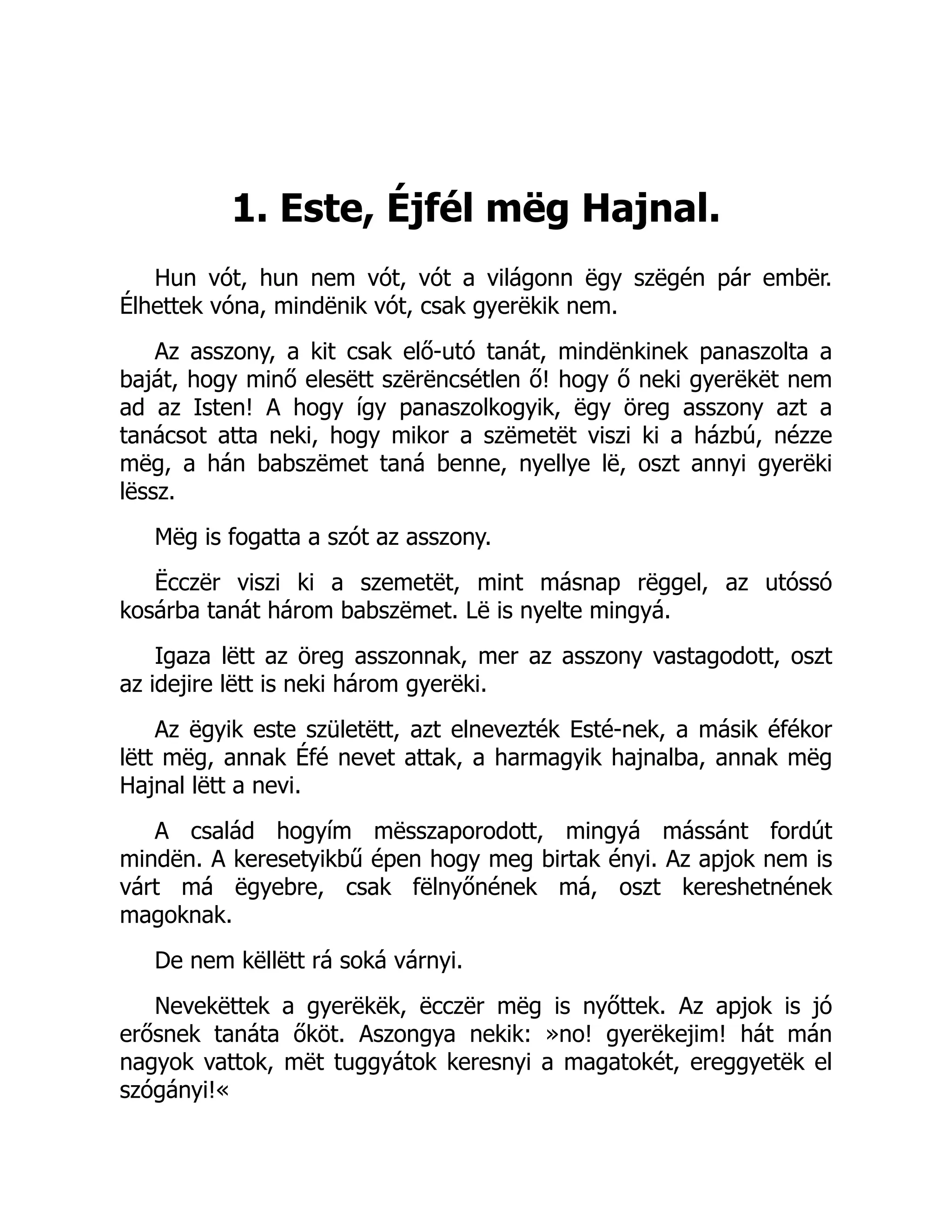 1. Este, Éjfél mëg Hajnal.
Hun vót, hun nem vót, vót a világonn ëgy szëgén pár embër.
Élhettek vóna, mindënik vót, csak gyerëkik nem.
Az asszony, a kit csak elő-utó tanát, mindënkinek panaszolta a
baját, hogy minő elesëtt szërëncsétlen ő! hogy ő neki gyerëkët nem
ad az Isten! A hogy így panaszolkogyik, ëgy öreg asszony azt a
tanácsot atta neki, hogy mikor a szëmetët viszi ki a házbú, nézze
mëg, a hán babszëmet taná benne, nyellye lë, oszt annyi gyerëki
lëssz.
Mëg is fogatta a szót az asszony.
Ëcczër viszi ki a szemetët, mint másnap rëggel, az utóssó
kosárba tanát három babszëmet. Lë is nyelte mingyá.
Igaza lëtt az öreg asszonnak, mer az asszony vastagodott, oszt
az idejire lëtt is neki három gyerëki.
Az ëgyik este születëtt, azt elnevezték Esté-nek, a másik éfékor
lëtt mëg, annak Éfé nevet attak, a harmagyik hajnalba, annak mëg
Hajnal lëtt a nevi.
A család hogyím mësszaporodott, mingyá mássánt fordút
mindën. A keresetyikbű épen hogy meg birtak ényi. Az apjok nem is
várt má ëgyebre, csak fëlnyőnének má, oszt kereshetnének
magoknak.
De nem këllëtt rá soká várnyi.
Nevekëttek a gyerëkëk, ëcczër mëg is nyőttek. Az apjok is jó
erősnek tanáta őköt. Aszongya nekik: »no! gyerëkejim! hát mán
nagyok vattok, mët tuggyátok keresnyi a magatokét, ereggyetëk el
szógányi!«
 