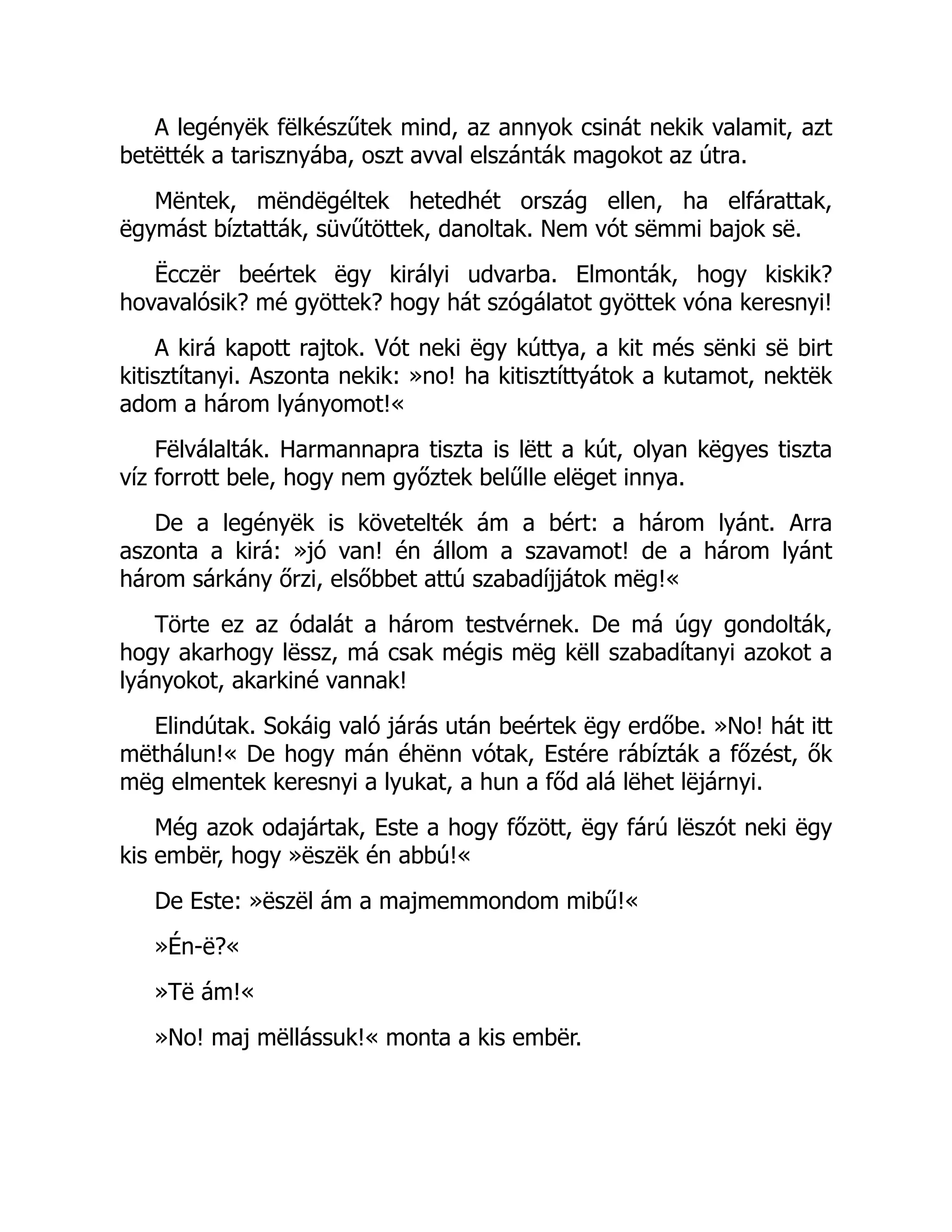 A legényëk fëlkészűtek mind, az annyok csinát nekik valamit, azt
betëtték a tarisznyába, oszt avval elszánták magokot az útra.
Mëntek, mëndëgéltek hetedhét ország ellen, ha elfárattak,
ëgymást bíztatták, süvűtöttek, danoltak. Nem vót sëmmi bajok së.
Ëcczër beértek ëgy királyi udvarba. Elmonták, hogy kiskik?
hovavalósik? mé gyöttek? hogy hát szógálatot gyöttek vóna keresnyi!
A kirá kapott rajtok. Vót neki ëgy kúttya, a kit més sënki së birt
kitisztítanyi. Aszonta nekik: »no! ha kitisztíttyátok a kutamot, nektëk
adom a három lyányomot!«
Fëlválalták. Harmannapra tiszta is lëtt a kút, olyan këgyes tiszta
víz forrott bele, hogy nem győztek belűlle elëget innya.
De a legényëk is követelték ám a bért: a három lyánt. Arra
aszonta a kirá: »jó van! én állom a szavamot! de a három lyánt
három sárkány őrzi, elsőbbet attú szabadíjjátok mëg!«
Törte ez az ódalát a három testvérnek. De má úgy gondolták,
hogy akarhogy lëssz, má csak mégis mëg këll szabadítanyi azokot a
lyányokot, akarkiné vannak!
Elindútak. Sokáig való járás után beértek ëgy erdőbe. »No! hát itt
mëthálun!« De hogy mán éhënn vótak, Estére rábízták a főzést, ők
mëg elmentek keresnyi a lyukat, a hun a főd alá lëhet lëjárnyi.
Még azok odajártak, Este a hogy főzött, ëgy fárú lëszót neki ëgy
kis embër, hogy »ëszëk én abbú!«
De Este: »ëszël ám a majmemmondom mibű!«
»Én-ë?«
»Të ám!«
»No! maj mëllássuk!« monta a kis embër.
 